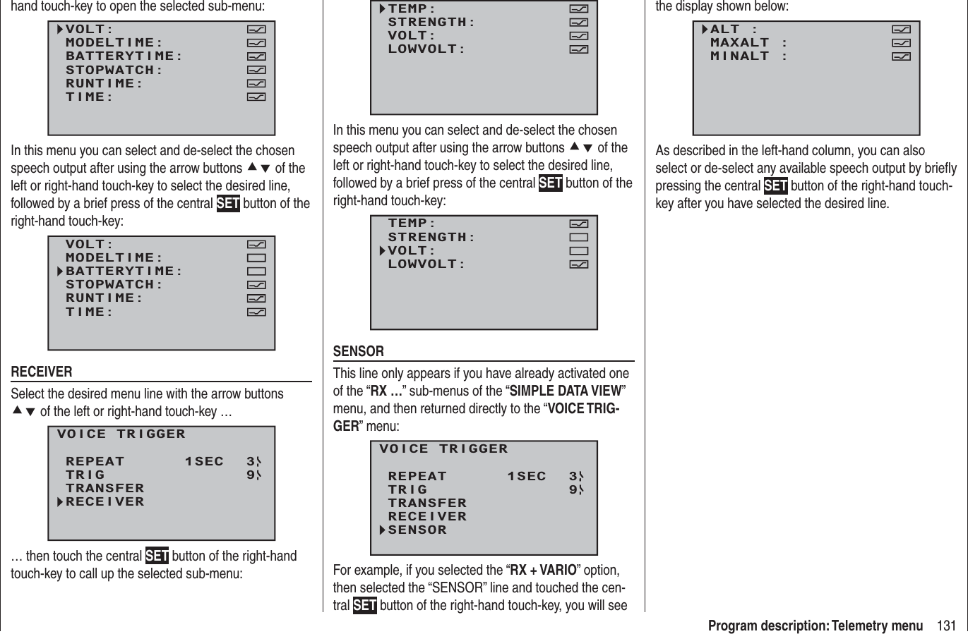 131Program description: Telemetry menuhand touch-key to open the selected sub-menu:VOLT:MODELTIME:BATTERYTIME:RUNTIME:STOPWATCH:TIME:In this menu you can select and de-select the chosen speech output after using the arrow buttons cd of the left or right-hand touch-key to select the desired line, followed by a brief press of the central SET button of the right-hand touch-key:VOLT:MODELTIME:BATTERYTIME:RUNTIME:STOPWATCH:TIME:RECEIVERSelect the desired menu line with the arrow buttons cd of the left or right-hand touch-key …VOICE TRIGGERREPEAT      1SECTRIGTRANSFERRECEIVER39… then touch the central SET button of the right-hand touch-key to call up the selected sub-menu:TEMP:STRENGTH:VOLT:LOWVOLT:In this menu you can select and de-select the chosen speech output after using the arrow buttons cd of the left or right-hand touch-key to select the desired line, followed by a brief press of the central SET button of the right-hand touch-key:TEMP:STRENGTH:VOLT:LOWVOLT:SENSORThis line only appears if you have already activated one of the “RX …” sub-menus of the “SIMPLE DATA VIEW”menu, and then returned directly to the “VOICE TRIG-GER” menu:VOICE TRIGGERREPEAT      1SECTRIGTRANSFERRECEIVER39SENSORFor example, if you selected the “RX + VARIO” option, then selected the “SENSOR” line and touched the cen-tral SET button of the right-hand touch-key, you will see the display shown below:ALT :MAXALT :MINALT :As described in the left-hand column, you can also select or de-select any available speech output by brieﬂ y pressing the central SET button of the right-hand touch-key after you have selected the desired line.