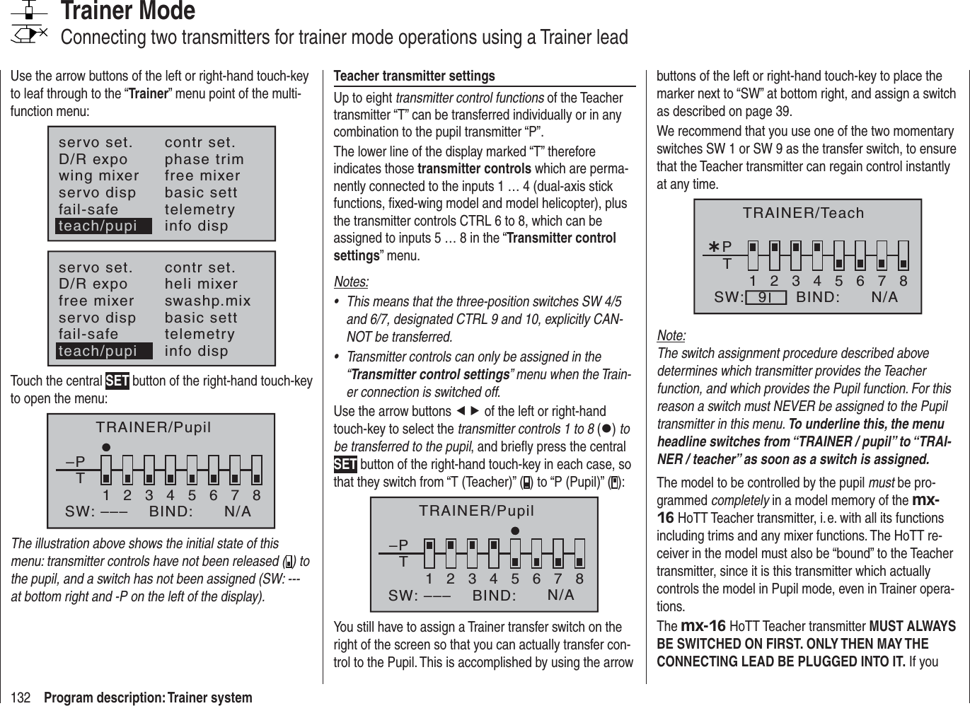 132 Program description: Trainer systemTrainer ModeConnecting two transmitters for trainer mode operations using a Trainer leadUse the arrow buttons of the left or right-hand touch-key to leaf through to the “Trainer” menu point of the multi-function menu:servo set.D/R expowing mixercontr set.phase trimfree mixerservo disp basic settfail-safe telemetryinfo dispteach/pupiservo set.D/R expofree mixercontr set.heli mixerswashp.mixservo disp basic settfail-safe telemetryteach/pupi info dispTouch the central SET button of the right-hand touch-key to open the menu:TRAINER/Pupil–PT2345678BIND:SW: –––1N/AThe illustration above shows the initial state of this menu: transmitter controls have not been released ( ) to the pupil, and a switch has not been assigned (SW: --- at bottom right and -P on the left of the display).Teacher transmitter settingsUp to eight transmitter control functions of the Teacher transmitter “T” can be transferred individually or in any combination to the pupil transmitter “P”.The lower line of the display marked “T” therefore indicates those transmitter controls which are perma-nently connected to the inputs 1 … 4 (dual-axis stick functions, ﬁ xed-wing model and model helicopter), plus the transmitter controls CTRL 6 to 8, which can be assigned to inputs 5 … 8 in the “Transmitter control settings” menu.Notes:This means that the three-position switches SW 4/5 •and 6/7, designated CTRL 9 and 10, explicitly CAN-NOT be transferred.Transmitter controls can only be assigned in the •“Transmitter control settings” menu when the Train-er connection is switched off.Use the arrow buttons ef of the left or right-hand touch-key to select the transmitter controls 1 to 8 (z)tobe transferred to the pupil, and brieﬂ y press the central SET button of the right-hand touch-key in each case, so that they switch from “T (Teacher)” ( ) to “P (Pupil)” ( ):–PT12346785BIND:SW: ––– N/ATRAINER/PupilYou still have to assign a Trainer transfer switch on the right of the screen so that you can actually transfer con-trol to the Pupil. This is accomplished by using the arrow buttons of the left or right-hand touch-key to place the marker next to “SW” at bottom right, and assign a switch as described on page 39.We recommend that you use one of the two momentary switches SW 1 or SW 9 as the transfer switch, to ensure that the Teacher transmitter can regain control instantly at any time.¿T12345678PBIND:SW: N/A9TRAINER/TeachNote:The switch assignment procedure described above determines which transmitter provides the Teacher function, and which provides the Pupil function. For this reason a switch must NEVER be assigned to the Pupil transmitter in this menu. To underline this, the menu headline switches from “TRAINER / pupil” to “TRAI-NER / teacher” as soon as a switch is assigned.The model to be controlled by the pupil must be pro-grammed completely in a model memory of the mx-16 HoTT Teacher transmitter, i. e. with all its functions including trims and any mixer functions. The HoTT re-ceiver in the model must also be “bound” to the Teacher transmitter, since it is this transmitter which actually controls the model in Pupil mode, even in Trainer opera-tions.The mx-16 HoTT Teacher transmitter MUST ALWAYS BE SWITCHED ON FIRST. ONLY THEN MAY THE CONNECTING LEAD BE PLUGGED INTO IT. If you 