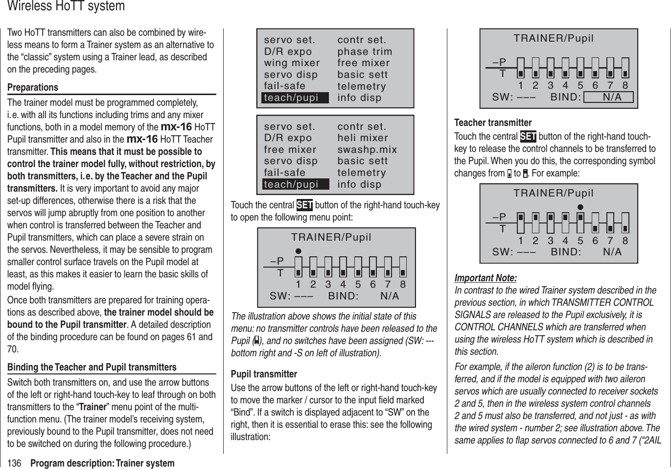 136 Program description: Trainer systemWireless HoTT systemTwo HoTT transmitters can also be combined by wire-less means to form a Trainer system as an alternative to the “classic” system using a Trainer lead, as described on the preceding pages.PreparationsThe trainer model must be programmed completely, i. e. with all its functions including trims and any mixer functions, both in a model memory of the mx-16 HoTT Pupil transmitter and also in the mx-16 HoTT Teacher transmitter. This means that it must be possible to control the trainer model fully, without restriction, by both transmitters, i. e. by the Teacher and the Pupil transmitters. It is very important to avoid any major set-up differences, otherwise there is a risk that the servos will jump abruptly from one position to another when control is transferred between the Teacher and Pupil transmitters, which can place a severe strain on the servos. Nevertheless, it may be sensible to program smaller control surface travels on the Pupil model at least, as this makes it easier to learn the basic skills of model ﬂ ying. Once both transmitters are prepared for training opera-tions as described above, the trainer model should be bound to the Pupil transmitter. A detailed description of the binding procedure can be found on pages 61 and 70.Binding the Teacher and Pupil transmittersSwitch both transmitters on, and use the arrow buttons of the left or right-hand touch-key to leaf through on both transmitters to the “Trainer” menu point of the multi-function menu. (The trainer model’s receiving system, previously bound to the Pupil transmitter, does not need to be switched on during the following procedure.)servo set.D/R expowing mixercontr set.phase trimfree mixerservo disp basic settfail-safe telemetryinfo dispteach/pupiservo set.D/R expofree mixercontr set.heli mixerswashp.mixservo disp basic settfail-safe telemetryteach/pupi info dispTouch the central SET button of the right-hand touch-key to open the following menu point:TRAINER/Pupil–PT2345678BIND:SW: –––1N/AThe illustration above shows the initial state of this menu: no transmitter controls have been released to the Pupil ( ), and no switches have been assigned (SW: --- bottom right and -S on left of illustration).Pupil transmitterUse the arrow buttons of the left or right-hand touch-key to move the marker / cursor to the input ﬁ eld marked “Bind”. If a switch is displayed adjacent to “SW” on the right, then it is essential to erase this: see the following illustration:–PT2345678BIND:      N/ASW: –––1TRAINER/PupilTeacher transmitterTouch the central SET button of the right-hand touch-key to release the control channels to be transferred to the Pupil. When you do this, the corresponding symbol changes from   to  . For example:–PT12346785BIND:SW: ––– N/ATRAINER/PupilImportant Note:In contrast to the wired Trainer system described in the previous section, in which TRANSMITTER CONTROL SIGNALS are released to the Pupil exclusively, it is CONTROL CHANNELS which are transferred when using the wireless HoTT system which is described in this section.For example, if the aileron function (2) is to be trans-ferred, and if the model is equipped with two aileron servos which are usually connected to receiver sockets 2 and 5, then in the wireless system control channels 2 and 5 must also be transferred, and not just - as with the wired system - number 2; see illustration above. The same applies to ﬂ ap servos connected to 6 and 7 (“2AIL 