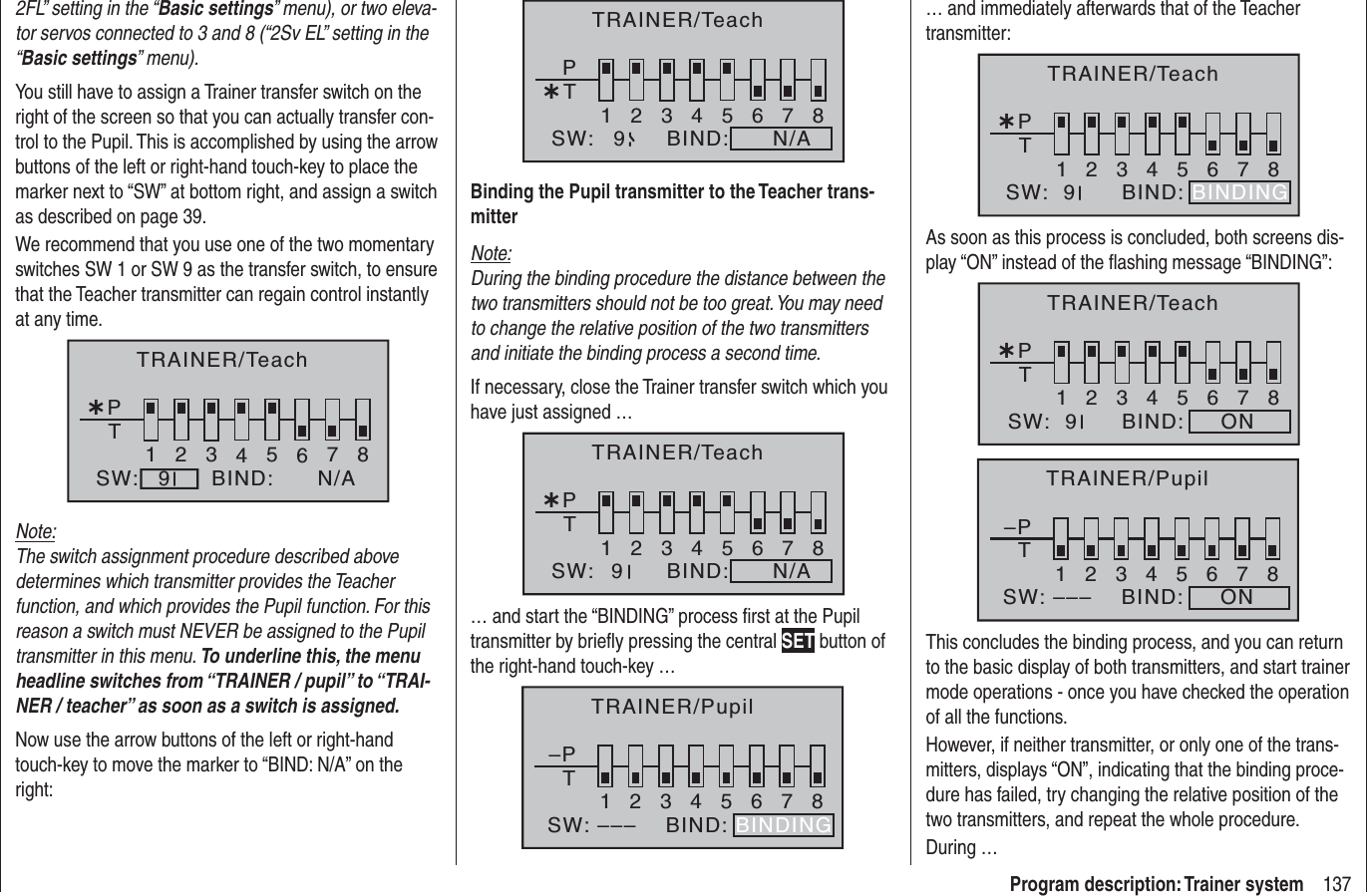 137Program description: Trainer system2FL” setting in the “Basic settings” menu), or two eleva-tor servos connected to 3 and 8 (“2Sv EL” setting in the “Basic settings” menu).You still have to assign a Trainer transfer switch on the right of the screen so that you can actually transfer con-trol to the Pupil. This is accomplished by using the arrow buttons of the left or right-hand touch-key to place the marker next to “SW” at bottom right, and assign a switch as described on page 39.We recommend that you use one of the two momentary switches SW 1 or SW 9 as the transfer switch, to ensure that the Teacher transmitter can regain control instantly at any time.¿T12345678PBIND:SW: N/A9TRAINER/TeachNote:The switch assignment procedure described above determines which transmitter provides the Teacher function, and which provides the Pupil function. For this reason a switch must NEVER be assigned to the Pupil transmitter in this menu. To underline this, the menu headline switches from “TRAINER / pupil” to “TRAI-NER / teacher” as soon as a switch is assigned.Now use the arrow buttons of the left or right-hand touch-key to move the marker to “BIND: N/A” on the right:¿T12345678PBIND:SW: N/A9TRAINER/TeachBinding the Pupil transmitter to the Teacher trans-mitterNote:During the binding procedure the distance between the two transmitters should not be too great. You may need to change the relative position of the two transmitters and initiate the binding process a second time.If necessary, close the Trainer transfer switch which you have just assigned …¿T12345678PBIND:SW: N/A9TRAINER/Teach… and start the “BINDING” process ﬁ rst at the Pupil transmitter by brieﬂ y pressing the central SET button of the right-hand touch-key … –PT2345678BIND:SW: –––1BINDINGTRAINER/Pupil… and immediately afterwards that of the Teacher transmitter:¿T12345678BIND:SW:  9PBINDINGTRAINER/TeachAs soon as this process is concluded, both screens dis-play “ON” instead of the ﬂ ashing message “BINDING”:¿T12345678BIND: ONSW:  9PTRAINER/Teach–PT2345678BIND: ONSW: –––1TRAINER/PupilThis concludes the binding process, and you can return to the basic display of both transmitters, and start trainer mode operations - once you have checked the operation of all the functions.However, if neither transmitter, or only one of the trans-mitters, displays “ON”, indicating that the binding proce-dure has failed, try changing the relative position of the two transmitters, and repeat the whole procedure.During …