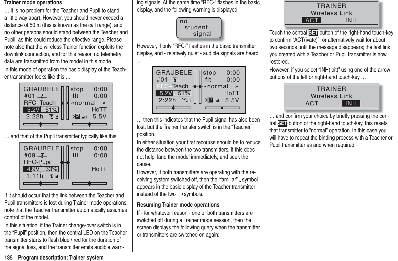 138 Program description: Trainer systemTrainer mode operations… it is no problem for the Teacher and Pupil to stand a little way apart. However, you should never exceed a distance of 50 m (this is known as the call range), and no other persons should stand between the Teacher and Pupil, as this could reduce the effective range. Please note also that the wireless Trainer function exploits the downlink connection, and for this reason no telemetry data are transmitted from the model in this mode.In this mode of operation the basic display of the Teach-er transmitter looks like this …GRAUBELE#012:22hstop flt«normal   »0:000:005.5V51%5.2V HoTTPRFC–Teach… and that of the Pupil transmitter typically like this:GRAUBELE#091:11hstop flt0:000:0033%4.9V HoTTRFC-PupilIf it should occur that the link between the Teacher and Pupil transmitters is lost during Trainer mode operations, note that the Teacher transmitter automatically assumes control of the model.In this situation, if the Trainer change-over switch is in the “Pupil” position, then the central LED on the Teacher transmitter starts to ﬂ ash blue / red for the duration of the signal loss, and the transmitter emits audible warn-ing signals. At the same time “RFC-” ﬂ ashes in the basic display, and the following warning is displayed:nostudentsignalHowever, if only “RFC-” ﬂ ashes in the basic transmitter display, and - relatively quiet - audible signals are heard …GRAUBELE#012:22hstop flt«normal   »0:000:005.5V51%5.2V HoTTPRFC–Teach… then this indicates that the Pupil signal has also been lost, but the Trainer transfer switch is in the “Teacher” position. In either situation your ﬁ rst recourse should be to reduce the distance between the two transmitters. If this does not help, land the model immediately, and seek the cause.However, if both transmitters are operating with the re-ceiving system switched off, then the “familiar”   symbol appears in the basic display of the Teacher transmitter instead of the two   symbols.Resuming Trainer mode operationsIf - for whatever reason - one or both transmitters are switched off during a Trainer mode session, then the screen displays the following query when the transmitter or transmitters are switched on again:TRAINERWireless LinkINHACTTouch the central SET button of the right-hand touch-key to conﬁrm “ACT(ivate)”, or alternatively wait for about two seconds until the message disappears; the last link you created with a Teacher or Pupil transmitter is now restored.However, if you select “INH(ibit)” using one of the arrow buttons of the left or right-hand touch-key … TRAINERWireless LinkINHACT… and conﬁ rm your choice by brieﬂ y pressing the cen-tral SET button of the right-hand touch-key, this resets that transmitter to “normal” operation. In this case you will have to repeat the binding process with a Teacher or Pupil transmitter as and when required.