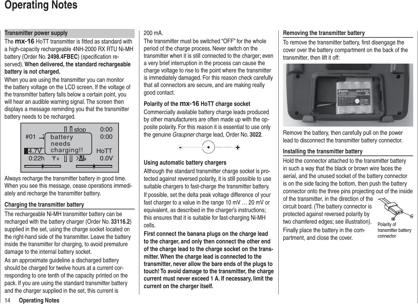 14 Operating NotesOperating NotesTransmitter power supplyThe mx-16 HoTT transmitter is ﬁ tted as standard with a high-capacity rechargeable 4NH-2000 RX RTU Ni-MH battery (Order No. 2498.4FBEC) (speciﬁ cation re-served). When delivered, the standard rechargeable battery is not charged.When you are using the transmitter you can monitor the battery voltage on the LCD screen. If the voltage of the transmitter battery falls below a certain point, you will hear an audible warning signal. The screen then displays a message reminding you that the transmitter battery needs to be recharged.#010:22hstop 0:000:000.0V4.7V HoTTMxbatteryneedscharging!!xAlways recharge the transmitter battery in good time. When you see this message, cease operations immedi-ately and recharge the transmitter battery.Charging the transmitter batteryThe rechargeable Ni-MH transmitter battery can be recharged with the battery charger (Order No. 33116.2)supplied in the set, using the charge socket located on the right-hand side of the transmitter. Leave the battery inside the transmitter for charging, to avoid premature damage to the internal battery socket.As an approximate guideline a discharged battery should be charged for twelve hours at a current cor-responding to one tenth of the capacity printed on the pack. If you are using the standard transmitter battery and the charger supplied in the set, this current is 200 mA. The transmitter must be switched “OFF” for the whole period of the charge process. Never switch on the transmitter when it is still connected to the charger; even a very brief interruption in the process can cause the charge voltage to rise to the point where the transmitter is immediately damaged. For this reason check carefully that all connectors are secure, and are making really good contact.Polarity of the mx-16 HoTT charge socketCommercially available battery charge leads produced by other manufacturers are often made up with the op-posite polarity. For this reason it is essential to use only the genuine Graupner charge lead, Order No. 3022.Using automatic battery chargersAlthough the standard transmitter charge socket is pro-tected against reversed polarity, it is still possible to use suitable chargers to fast-charge the transmitter battery.If possible, set the delta peak voltage difference of your fast charger to a value in the range 10 mV … 20 mV or equivalent, as described in the charger’s instructions; this ensures that it is suitable for fast-charging Ni-MH cells.First connect the banana plugs on the charge lead to the charger, and only then connect the other end of the charge lead to the charge socket on the trans-mitter. When the charge lead is connected to the transmitter, never allow the bare ends of the plugs to touch! To avoid damage to the transmitter, the charge current must never exceed 1 A. If necessary, limit the current on the charger itself.Removing the transmitter batteryTo remove the transmitter battery, ﬁ rst disengage the cover over the battery compartment on the back of the transmitter, then lift it off:Remove the battery, then carefully pull on the power lead to disconnect the transmitter battery connector.Installing the transmitter batteryHold the connector attached to the transmitter battery in such a way that the black or brown wire faces the aerial, and the unused socket of the battery connector is on the side facing the bottom, then push the battery connector onto the three pins projecting out of the inside of the transmitter, in the direction of the circuit board. (The battery connector is protected against reversed polarity by two chamfered edges; see illustration).Finally place the battery in the com-partment, and close the cover.Polarity of transmitter battery connector