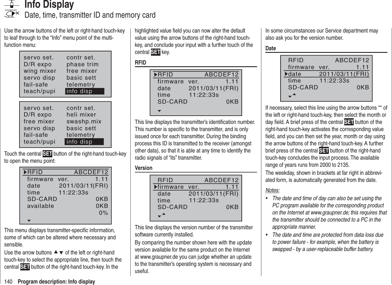140 Program description: Info displayInfo DisplayDate, time, transmitter ID and memory cardUse the arrow buttons of the left or right-hand touch-key to leaf through to the “Info” menu point of the multi-function menu:servo set.D/R expowing mixercontr set.phase trimfree mixerservo disp basic settfail-safe telemetryteach/pupi info dispservo set.D/R expofree mixercontr set.heli mixerswashp.mixservo disp basic settfail-safe telemetryteach/pupi info dispTouch the central SET button of the right-hand touch-key to open the menu point:RFIDfirmware  ver.datetimeSD-CARDavailable(FRI)1.110KB0%ABCDEF122011/03/1111:22:33s0KBThis menu displays transmitter-speciﬁ c information, some of which can be altered where necessary and sensible.Use the arrow buttons cd of the left or right-hand touch-key to select the appropriate line, then touch the central SET button of the right-hand touch-key. In the highlighted value ﬁ eld you can now alter the default value using the arrow buttons of the right-hand touch-key, and conclude your input with a further touch of the central SET key.RFIDRFIDfirmware  ver.datetimeSD-CARD(FRI)1.110KBABCDEF122011/03/1111:22:33sThis line displays the transmitter’s identiﬁ cation number. This number is speciﬁ c to the transmitter, and is only issued once for each transmitter. During the binding process this ID is transmitted to the receiver (amongst other data), so that it is able at any time to identify the radio signals of “its” transmitter.VersionRFIDfirmware  ver.datetimeSD-CARD(FRI)1.110KBABCDEF122011/03/1111:22:33sThis line displays the version number of the transmitter software currently installed.By comparing the number shown here with the update version available for the same product on the Internet at www.graupner.de you can judge whether an update to the transmitter’s operating system is necessary and useful. In some circumstances our Service department may also ask you for the version number.DateRFIDfirmware  ver.datetimeSD-CARD(FRI)1.110KBABCDEF122011/03/1111:22:33sIf necessary, select this line using the arrow buttons ** of the left or right-hand touch-key, then select the month or day ﬁ eld. A brief press of the central SET button of the right-hand touch-key activates the corresponding value ﬁ eld, and you can then set the year, month or day using the arrow buttons of the right-hand touch-key. A further brief press of the central SET button of the right-hand touch-key concludes the input process. The available range of years runs from 2000 to 2135.The weekday, shown in brackets at far right in abbrevi-ated form, is automatically generated from the date.Notes:The date and time of day can also be set using the •PC program available for the corresponding product on the Internet at www.graupner.de; this requires that the transmitter should be connected to a PC in the appropriate manner.The date and time are protected from data loss due •to power failure - for example, when the battery is swapped - by a user-replaceable buffer battery.