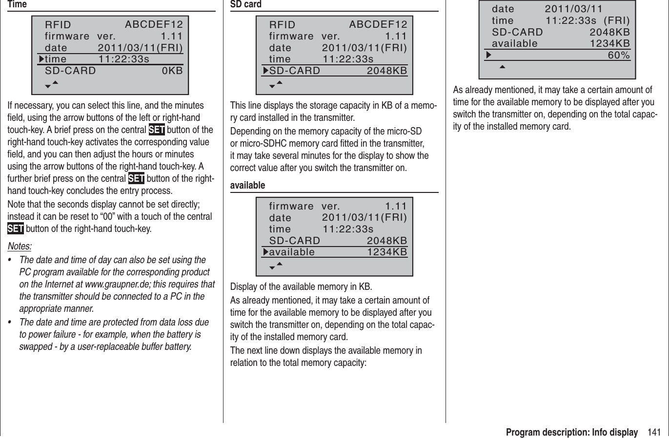 141Program description: Info displayTimeRFIDfirmware  ver.datetimeSD-CARD(FRI)1.110KBABCDEF122011/03/1111:22:33sIf necessary, you can select this line, and the minutes ﬁ eld, using the arrow buttons of the left or right-hand touch-key. A brief press on the central SET button of the right-hand touch-key activates the corresponding value ﬁ eld, and you can then adjust the hours or minutes using the arrow buttons of the right-hand touch-key. A further brief press on the central SET button of the right-hand touch-key concludes the entry process.Note that the seconds display cannot be set directly; instead it can be reset to “00” with a touch of the central SET button of the right-hand touch-key.Notes:The date and time of day can also be set using the •PC program available for the corresponding product on the Internet at www.graupner.de; this requires that the transmitter should be connected to a PC in the appropriate manner.The date and time are protected from data loss due •to power failure - for example, when the battery is swapped - by a user-replaceable buffer battery.SD cardRFIDfirmware  ver.datetimeSD-CARD(FRI)1.112048KBABCDEF122011/03/1111:22:33sThis line displays the storage capacity in KB of a memo-ry card installed in the transmitter.Depending on the memory capacity of the micro-SD or micro-SDHC memory card ﬁ tted in the transmitter, it may take several minutes for the display to show the correct value after you switch the transmitter on.availablefirmware  ver.datetimeSD-CARD(FRI)1.112048KB2011/03/1111:22:33savailable 1234KBDisplay of the available memory in KB.As already mentioned, it may take a certain amount of time for the available memory to be displayed after you switch the transmitter on, depending on the total capac-ity of the installed memory card.The next line down displays the available memory in relation to the total memory capacity:datetimeSD-CARD(FRI)2048KB2011/03/1111:22:33savailable 1234KB60%As already mentioned, it may take a certain amount of time for the available memory to be displayed after you switch the transmitter on, depending on the total capac-ity of the installed memory card.