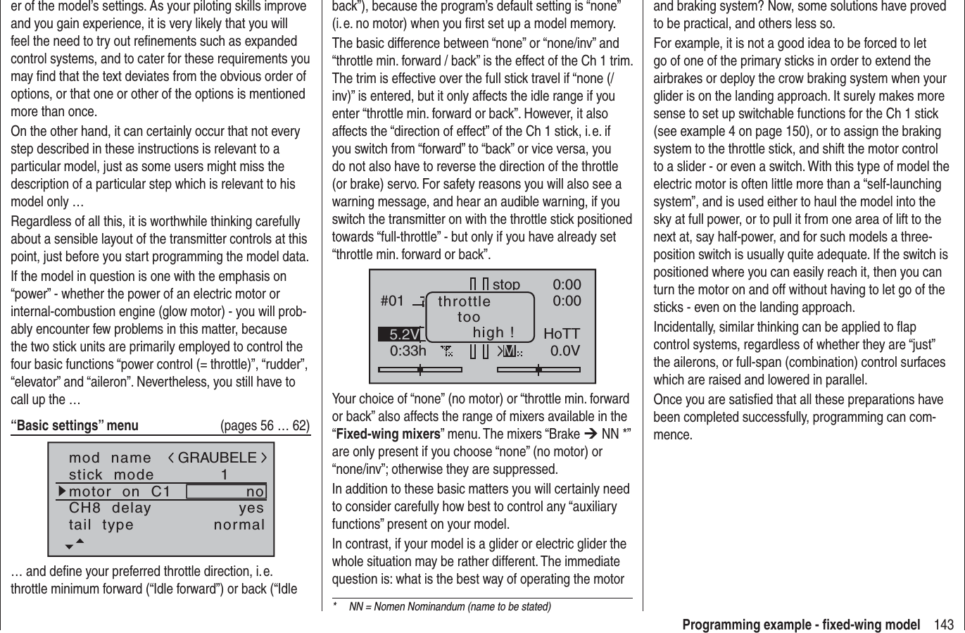 143Programming example - ﬁ xed-wing modeler of the model’s settings. As your piloting skills improve and you gain experience, it is very likely that you will feel the need to try out reﬁ nements such as expanded control systems, and to cater for these requirements you may ﬁ nd that the text deviates from the obvious order of options, or that one or other of the options is mentioned more than once.On the other hand, it can certainly occur that not every step described in these instructions is relevant to a particular model, just as some users might miss the description of a particular step which is relevant to his model only …Regardless of all this, it is worthwhile thinking carefully about a sensible layout of the transmitter controls at this point, just before you start programming the model data.If the model in question is one with the emphasis on “power” - whether the power of an electric motor or internal-combustion engine (glow motor) - you will prob-ably encounter few problems in this matter, because the two stick units are primarily employed to control the four basic functions “power control (= throttle)”, “rudder”, “elevator” and “aileron”. Nevertheless, you still have to call up the …“Basic settings” menu   (pages 56 … 62)mod  namestick  modeCH8  delaymotor  on  C11yesnotail  type normalGRAUBELE… and deﬁ ne your preferred throttle direction, i. e. throttle minimum forward (“Idle forward”) or back (“Idle back”), because the program’s default setting is “none” (i. e. no motor) when you ﬁ rst set up a model memory.The basic difference between “none” or “none/inv” and “throttle min. forward / back” is the effect of the Ch 1 trim. The trim is effective over the full stick travel if “none (/inv)” is entered, but it only affects the idle range if you enter “throttle min. forward or back”. However, it also affects the “direction of effect” of the Ch 1 stick, i. e. if you switch from “forward” to “back” or vice versa, you do not also have to reverse the direction of the throttle (or brake) servo. For safety reasons you will also see a warning message, and hear an audible warning, if you switch the transmitter on with the throttle stick positioned towards “full-throttle” - but only if you have already set “throttle min. forward or back”.#010:33hstop 0:000:000.0V5.2V HoTTMthrottletoohigh !Your choice of “none” (no motor) or “throttle min. forward or back” also affects the range of mixers available in the “Fixed-wing mixers” menu. The mixers “Brake ¼ NN *” are only present if you choose “none” (no motor) or “none/inv”; otherwise they are suppressed.In addition to these basic matters you will certainly need to consider carefully how best to control any “auxiliary functions” present on your model.In contrast, if your model is a glider or electric glider the whole situation may be rather different. The immediate question is: what is the best way of operating the motor and braking system? Now, some solutions have proved to be practical, and others less so.For example, it is not a good idea to be forced to let go of one of the primary sticks in order to extend the airbrakes or deploy the crow braking system when your glider is on the landing approach. It surely makes more sense to set up switchable functions for the Ch 1 stick (see example 4 on page 150), or to assign the braking system to the throttle stick, and shift the motor control to a slider - or even a switch. With this type of model the electric motor is often little more than a “self-launching system”, and is used either to haul the model into the sky at full power, or to pull it from one area of lift to the next at, say half-power, and for such models a three-position switch is usually quite adequate. If the switch is positioned where you can easily reach it, then you can turn the motor on and off without having to let go of the sticks - even on the landing approach.Incidentally, similar thinking can be applied to ﬂ ap control systems, regardless of whether they are “just” the ailerons, or full-span (combination) control surfaces which are raised and lowered in parallel.Once you are satisﬁ ed that all these preparations have been completed successfully, programming can com-mence.*  NN = Nomen Nominandum (name to be stated)