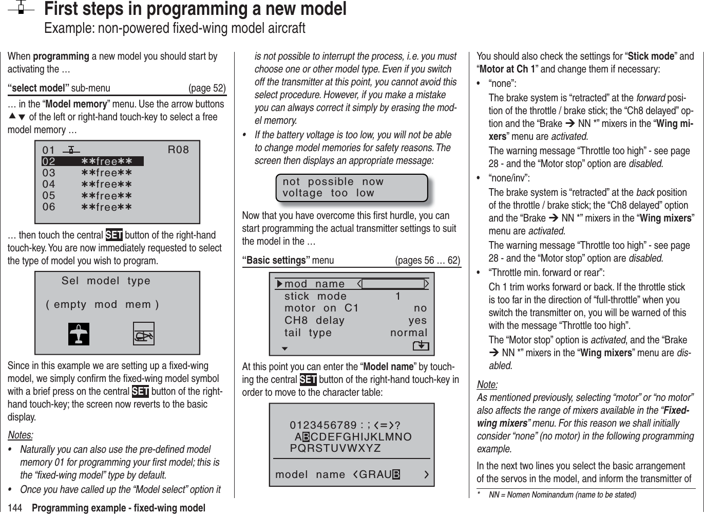 144 Programming example - ﬁ xed-wing modelFirst steps in programming a new modelExample: non-powered ﬁ xed-wing model aircraftWhen programming a new model you should start by activating the …“select model” sub-menu (page 52)… in the “Model memory” menu. Use the arrow buttons cd of the left or right-hand touch-key to select a free model memory … 030405¿¿free¿¿020106R08¿¿free¿¿¿¿free¿¿¿¿free¿¿¿¿free¿¿… then touch the central SET button of the right-hand touch-key. You are now immediately requested to select the type of model you wish to program.Sel  model  type( empty  mod  mem )Since in this example we are setting up a ﬁ xed-wing model, we simply conﬁ rm the ﬁ xed-wing model symbol with a brief press on the central SET button of the right-hand touch-key; the screen now reverts to the basic display.Notes:Naturally you can also use the pre-deﬁ ned model •memory 01 for programming your ﬁ rst model; this is the “ﬁ xed-wing model” type by default.Once you have called up the “Model select” option it •is not possible to interrupt the process, i. e. you must choose one or other model type. Even if you switch off the transmitter at this point, you cannot avoid this select procedure. However, if you make a mistake you can always correct it simply by erasing the mod-el memory.If the battery voltage is too low, you will not be able •to change model memories for safety reasons. The screen then displays an appropriate message:not  possible  nowvoltage  too  lowNow that you have overcome this ﬁ rst hurdle, you can start programming the actual transmitter settings to suit the model in the …“Basic settings” menu (pages 56 … 62)mod  namestick  modeCH8  delaymotor  on  C11yesnotail  type normalAt this point you can enter the “Model name” by touch-ing the central SET button of the right-hand touch-key in order to move to the character table:0123456789PQRSTUVWXYZmodel  name?:;ABCDEFGHIJKLMNOGRAUBYou should also check the settings for “Stick mode” and “Motor at Ch 1” and change them if necessary:“none”:• The brake system is “retracted” at the forward posi-tion of the throttle / brake stick; the “Ch8 delayed” op-tion and the “Brake ¼ NN *” mixers in the “Wing mi-xers” menu are activated.The warning message “Throttle too high” - see page 28 - and the “Motor stop” option are disabled.“none/inv”:• The brake system is “retracted” at the back position of the throttle / brake stick; the “Ch8 delayed” option and the “Brake ¼ NN *” mixers in the “Wing mixers”menu are activated.The warning message “Throttle too high” - see page 28 - and the “Motor stop” option are disabled.“Throttle min. forward or rear”:•Ch 1 trim works forward or back. If the throttle stick is too far in the direction of “full-throttle” when you switch the transmitter on, you will be warned of this with the message “Throttle too high”.The “Motor stop” option is activated, and the “Brake ¼ NN *” mixers in the “Wing mixers” menu are dis-abled.Note:As mentioned previously, selecting “motor” or “no motor” also affects the range of mixers available in the “Fixed-wing mixers” menu. For this reason we shall initially consider “none” (no motor) in the following programming example.In the next two lines you select the basic arrangement of the servos in the model, and inform the transmitter of *  NN = Nomen Nominandum (name to be stated)