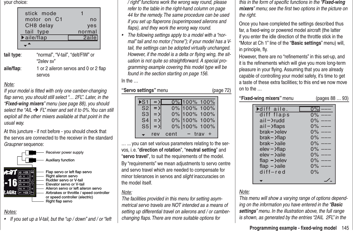 145Programming example - ﬁ xed-wing modelyour choice:stick  modemotor  on  C11notail  type normalCH8 delayaile/flap 2aileyestail type:  “normal”, “V-tail”, “delt/FlW” or “2elev sv”aile/ﬂ ap:  1 or 2 aileron servos and 0 or 2 ﬂ ap servosNote:If your model is ﬁ tted with only one camber-changing ﬂ ap servo, you should still select “… 2FL”. Later, in the “Fixed-wing mixers” menu (see page 88), you should select the “AIL ¼ FL” mixer and set it to 0%. You can still exploit all the other mixers available at that point in the usual way.At this juncture - if not before - you should check that the servos are connected to the receiver in the standard Graupner sequence:Airbrakes or throttle / speed controller or speed controller (electric)Right flap servoFlap servo or left flap servoRudder servo or V-tailAileron servo or left aileron servoElevator servo or V-tailRight aileron servoAuxiliary functionReceiver power supplyNotes:If you set up a V-tail, but the “up / down” and / or “left •/ right” functions work the wrong way round, please refer to the table in the right-hand column on page 44 for the remedy. The same procedure can be used if you set up ﬂ aperons (superimposed ailerons and ﬂ aps), and they work the wrong way round.The following settings apply to a model with a “nor-•mal” tail and no motor (“none”); if your model has a V-tail, the settings can be adopted virtually unchanged. However, if the model is a delta or ﬂ ying wing, the sit-uation is not quite so straightforward. A special pro-gramming example covering this model type will be found in the section starting on page 156.In the …“Servo settings” menu (page 72)S1S2S3rev cent +trav0%0%0%100% 100%100% 100%100% 100%0%0%100% 100%100% 100%S4S5… ... you can set various parameters relating to the ser-vos, i. e. “direction of rotation”, “neutral setting” and “servo travel”, to suit the requirements of the model.By “requirements” we mean adjustments to servo centre and servo travel which are needed to compensate for minor tolerances in servos and slight inaccuracies on the model itself.Note:The facilities provided in this menu for setting asym-metrical servo travels are NOT intended as a means of setting up differential travel on ailerons and / or camber-changing ﬂ aps. There are more suitable options for this in the form of speciﬁ c functions in the “Fixed-wing mixers” menu; see the ﬁ rst two options in the picture on the right.Once you have completed the settings described thus far, a ﬁ xed-wing or powered model aircraft (the latter if you enter the idle direction of the throttle stick in the “Motor at Ch 1” line of the “Basic settings” menu) will, in principle, ﬂ y.However, there are no “reﬁ nements” in this set-up, and it is the reﬁ nements which will give you more long-term pleasure in your ﬂ ying. Assuming that you are already capable of controlling your model safely, it’s time to get a taste of these extra facilities; to this end we now move on to the …“Fixed-wing mixers” menu (pages 88 … 93)0%0%0%0%0%0%0%0%0%0%0%0%–––––––––––––––––––––––––––––––––ailaildiff aile.ruddflapsbrakbrakbrakelevflapaileelevelevflapflapaileelevflapdiff–redailediff flapsNote:This menu will show a varying range of options depend-ing on the information you have entered in the “Basicsettings” menu. In the illustration above, the full range is shown, as generated by the entries “2AIL  2FL” in the 