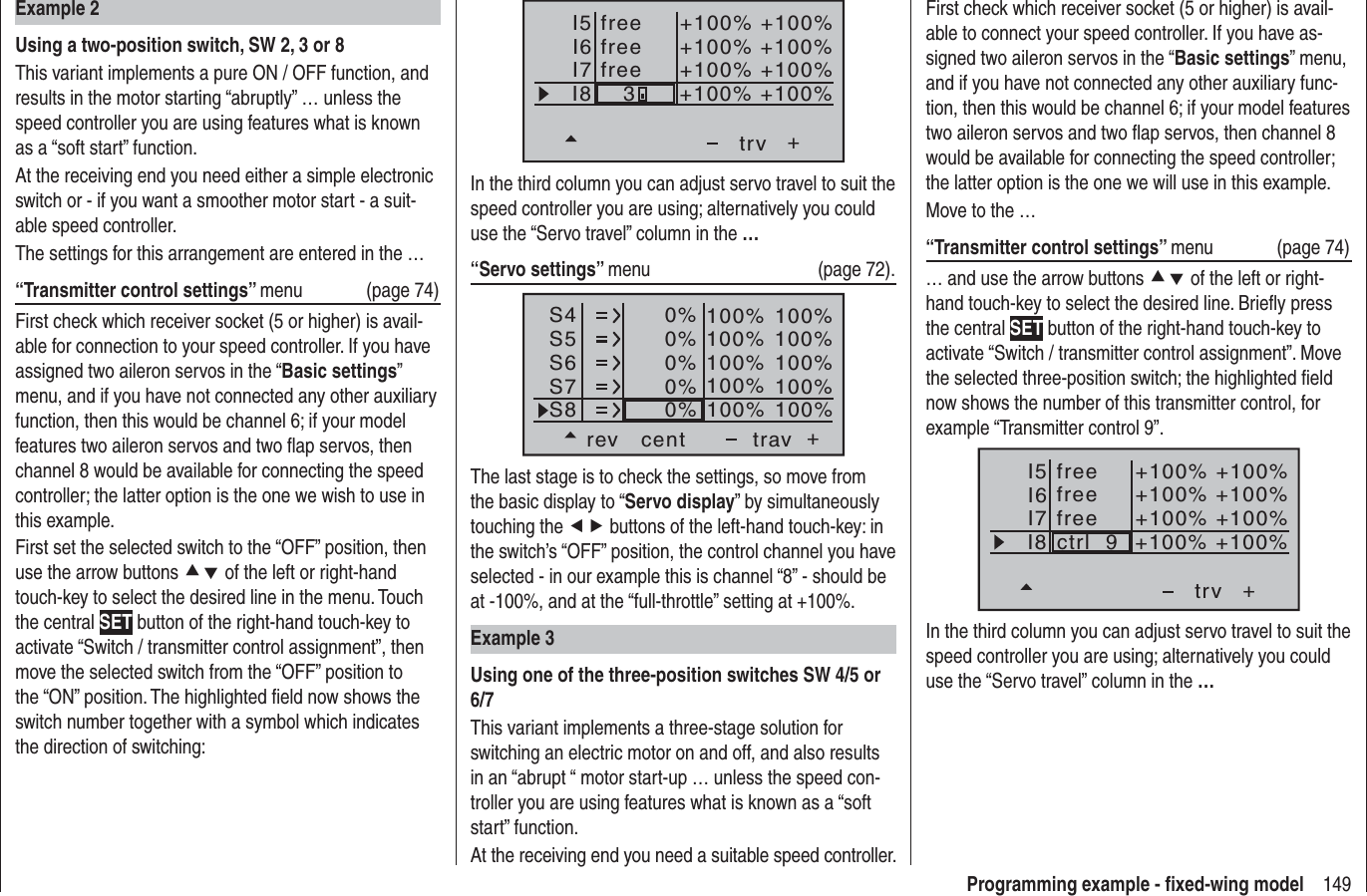 149Programming example - ﬁ xed-wing modelI5I6I7+trvI8freefree+100% +100%+100%+100% +100%+100% +100%+100%free3In the third column you can adjust servo travel to suit the speed controller you are using; alternatively you could use the “Servo travel” column in the …“Servo settings” menu   (page 72).S4S5S6rev cent +trav0%0%0%100% 100%100% 100%100% 100%0%0%100% 100%100% 100%S7S8The last stage is to check the settings, so move from the basic display to “Servo display” by simultaneously touching the ef buttons of the left-hand touch-key: in the switch’s “OFF” position, the control channel you have selected - in our example this is channel “8” - should be at -100%, and at the “full-throttle” setting at +100%.Example 3Using one of the three-position switches SW 4/5 or 6/7This variant implements a three-stage solution for switching an electric motor on and off, and also results in an “abrupt “ motor start-up … unless the speed con-troller you are using features what is known as a “soft start” function.At the receiving end you need a suitable speed controller.Example 2Using a two-position switch, SW 2, 3 or 8This variant implements a pure ON / OFF function, and results in the motor starting “abruptly” … unless the speed controller you are using features what is known as a “soft start” function.At the receiving end you need either a simple electronic switch or - if you want a smoother motor start - a suit-able speed controller.The settings for this arrangement are entered in the …“Transmitter control settings” menu   (page 74)First check which receiver socket (5 or higher) is avail-able for connection to your speed controller. If you have assigned two aileron servos in the “Basic settings”menu, and if you have not connected any other auxiliary function, then this would be channel 6; if your model features two aileron servos and two ﬂ ap servos, then channel 8 would be available for connecting the speed controller; the latter option is the one we wish to use in this example.First set the selected switch to the “OFF” position, then use the arrow buttons cd of the left or right-hand touch-key to select the desired line in the menu. Touch the central SET button of the right-hand touch-key to activate “Switch / transmitter control assignment”, then move the selected switch from the “OFF” position to the “ON” position. The highlighted ﬁ eld now shows the switch number together with a symbol which indicates the direction of switching:First check which receiver socket (5 or higher) is avail-able to connect your speed controller. If you have as-signed two aileron servos in the “Basic settings” menu, and if you have not connected any other auxiliary func-tion, then this would be channel 6; if your model features two aileron servos and two ﬂ ap servos, then channel 8 would be available for connecting the speed controller; the latter option is the one we will use in this example.Move to the …“Transmitter control settings” menu (page 74)… and use the arrow buttons cd of the left or right-hand touch-key to select the desired line. Brieﬂ y press the central SET button of the right-hand touch-key to activate “Switch / transmitter control assignment”. Move the selected three-position switch; the highlighted ﬁ eld now shows the number of this transmitter control, for example “Transmitter control 9”.I5I6I7+trvI8 ctrl  9freefree+100% +100%+100%+100% +100%+100% +100%+100%freeIn the third column you can adjust servo travel to suit the speed controller you are using; alternatively you could use the “Servo travel” column in the …