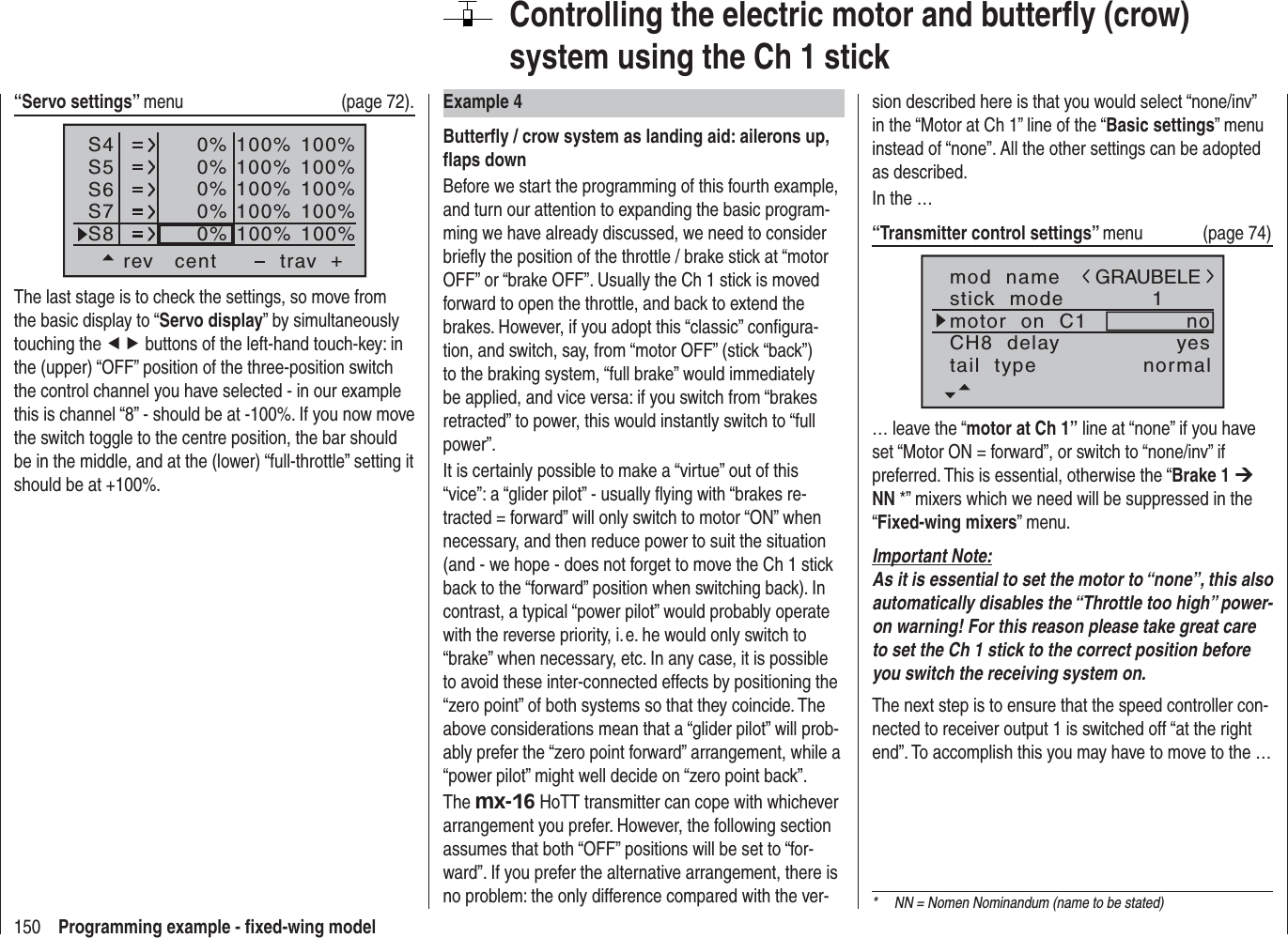 150 Programming example - ﬁ xed-wing modelControlling the electric motor and butterﬂ y (crow) system using the Ch 1 stickExample 4Butterﬂ y / crow system as landing aid: ailerons up, ﬂ aps downBefore we start the programming of this fourth example, and turn our attention to expanding the basic program-ming we have already discussed, we need to consider brieﬂ y the position of the throttle / brake stick at “motor OFF” or “brake OFF”. Usually the Ch 1 stick is moved forward to open the throttle, and back to extend the brakes. However, if you adopt this “classic” conﬁ gura-tion, and switch, say, from “motor OFF” (stick “back”) to the braking system, “full brake” would immediately be applied, and vice versa: if you switch from “brakes retracted” to power, this would instantly switch to “full power”.It is certainly possible to make a “virtue” out of this “vice”: a “glider pilot” - usually ﬂ ying with “brakes re-tracted = forward” will only switch to motor “ON” when necessary, and then reduce power to suit the situation (and - we hope - does not forget to move the Ch 1 stick back to the “forward” position when switching back). In contrast, a typical “power pilot” would probably operate with the reverse priority, i. e. he would only switch to “brake” when necessary, etc. In any case, it is possible to avoid these inter-connected effects by positioning the “zero point” of both systems so that they coincide. The above considerations mean that a “glider pilot” will prob-ably prefer the “zero point forward” arrangement, while a “power pilot” might well decide on “zero point back”.The mx-16 HoTT transmitter can cope with whichever arrangement you prefer. However, the following section assumes that both “OFF” positions will be set to “for-ward”. If you prefer the alternative arrangement, there is no problem: the only difference compared with the ver-sion described here is that you would select “none/inv” in the “Motor at Ch 1” line of the “Basic settings” menu instead of “none”. All the other settings can be adopted as described.In the …“Transmitter control settings” menu (page 74)mod  namestick  modeCH8  delaymotor  on  C11yesnotail  type normalGRAUBELE… leave the “motor at Ch 1” line at “none” if you have set “Motor ON = forward”, or switch to “none/inv” if preferred. This is essential, otherwise the “Brake 1 ¼NN *” mixers which we need will be suppressed in the “Fixed-wing mixers” menu.Important Note:As it is essential to set the motor to “none”, this also automatically disables the “Throttle too high” power-on warning! For this reason please take great care to set the Ch 1 stick to the correct position before you switch the receiving system on.The next step is to ensure that the speed controller con-nected to receiver output 1 is switched off “at the right end”. To accomplish this you may have to move to the …*  NN = Nomen Nominandum (name to be stated)“Servo settings” menu   (page 72).S4S5S6rev cent +trav0%0%0%100% 100%100% 100%100% 100%0%0%100% 100%100% 100%S7S8The last stage is to check the settings, so move from the basic display to “Servo display” by simultaneously touching the ef buttons of the left-hand touch-key: in the (upper) “OFF” position of the three-position switch the control channel you have selected - in our example this is channel “8” - should be at -100%. If you now move the switch toggle to the centre position, the bar should be in the middle, and at the (lower) “full-throttle” setting it should be at +100%.