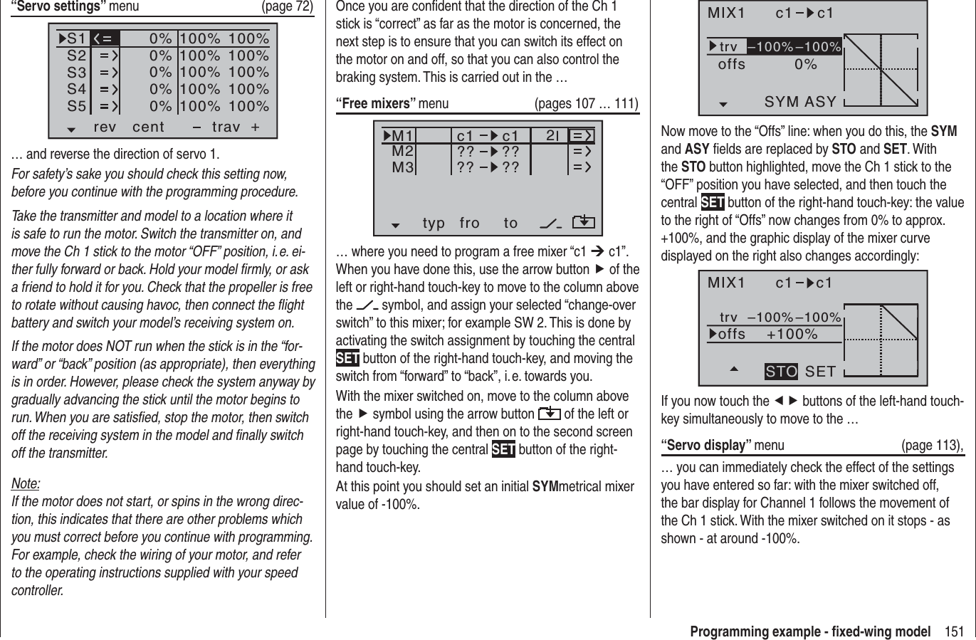 151Programming example - ﬁ xed-wing modelMIX1 c1 c1trv0%offsASYSYM–100%–100%Now move to the “Offs” line: when you do this, the SYMand ASY ﬁ elds are replaced by STO and SET. With the STO button highlighted, move the Ch 1 stick to the “OFF” position you have selected, and then touch the central SET button of the right-hand touch-key: the value to the right of “Offs” now changes from 0% to approx. +100%, and the graphic display of the mixer curve displayed on the right also changes accordingly:MIX1 c1 c1trv+100%offsSETSTO–100%–100%If you now touch the ef buttons of the left-hand touch-key simultaneously to move to the …“Servo display” menu (page 113),… you can immediately check the effect of the settings you have entered so far: with the mixer switched off, the bar display for Channel 1 follows the movement of the Ch 1 stick. With the mixer switched on it stops - as shown - at around -100%.Once you are conﬁ dent that the direction of the Ch 1 stick is “correct” as far as the motor is concerned, the next step is to ensure that you can switch its effect on the motor on and off, so that you can also control the braking system. This is carried out in the …“Free mixers” menu   (pages 107 … 111)typ fro toM1M2M3?? ??c1??c1??2… where you need to program a free mixer “c1 ¼ c1”. When you have done this, use the arrow button f of the left or right-hand touch-key to move to the column above the  symbol, and assign your selected “change-over switch” to this mixer; for example SW 2. This is done by activating the switch assignment by touching the central SET button of the right-hand touch-key, and moving the switch from “forward” to “back”, i. e. towards you.With the mixer switched on, move to the column above the f symbol using the arrow button   of the left or right-hand touch-key, and then on to the second screen page by touching the central SET button of the right-hand touch-key.At this point you should set an initial SYMmetrical mixer value of -100%.“Servo settings” menu   (page 72)S1S2S3rev cent +trav0%0%0%100% 100%100% 100%100% 100%0%0%100% 100%100% 100%S4S5… and reverse the direction of servo 1.For safety’s sake you should check this setting now, before you continue with the programming procedure.Take the transmitter and model to a location where it is safe to run the motor. Switch the transmitter on, and move the Ch 1 stick to the motor “OFF” position, i. e. ei-ther fully forward or back. Hold your model ﬁ rmly, or ask a friend to hold it for you. Check that the propeller is free to rotate without causing havoc, then connect the ﬂ ight battery and switch your model’s receiving system on.If the motor does NOT run when the stick is in the “for-ward” or “back” position (as appropriate), then everything is in order. However, please check the system anyway by gradually advancing the stick until the motor begins to run. When you are satisﬁ ed, stop the motor, then switch off the receiving system in the model and ﬁ nally switch off the transmitter.Note:If the motor does not start, or spins in the wrong direc-tion, this indicates that there are other problems which you must correct before you continue with programming. For example, check the wiring of your motor, and refer to the operating instructions supplied with your speed controller.