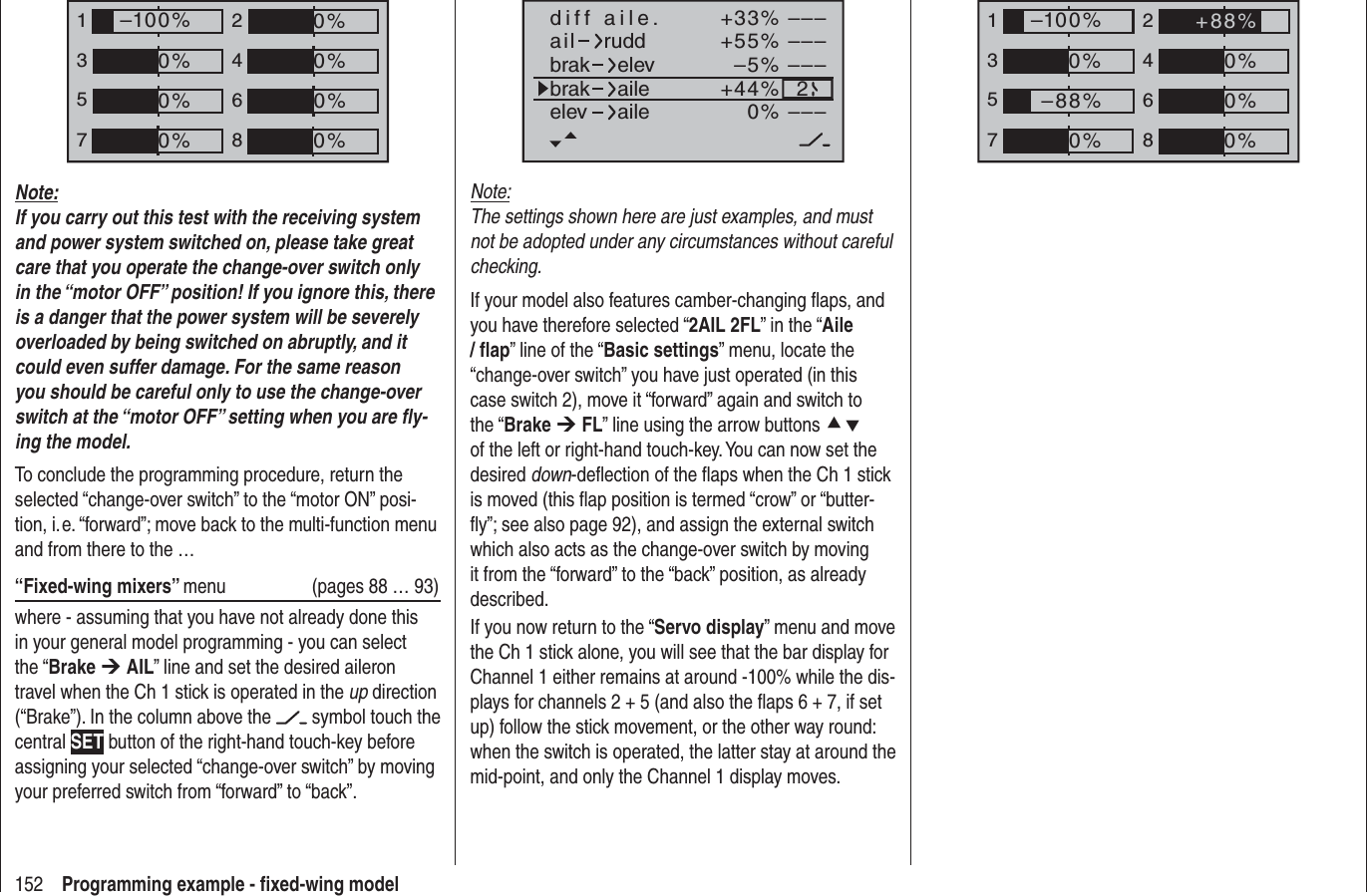 152 Programming example - ﬁ xed-wing model+33%–5%+55%–––––––––2–––0%+44%aildiff aile.ruddbrakbrakelevaileelev aileNote:The settings shown here are just examples, and must not be adopted under any circumstances without careful checking. If your model also features camber-changing ﬂ aps, and you have therefore selected “2AIL 2FL” in the “Aile/ ﬂ ap” line of the “Basic settings” menu, locate the “change-over switch” you have just operated (in this case switch 2), move it “forward” again and switch to the “Brake ¼FL” line using the arrow buttons cdof the left or right-hand touch-key. You can now set the desired down-deﬂ ection of the ﬂ aps when the Ch 1 stick is moved (this ﬂ ap position is termed “crow” or “butter-ﬂ y”; see also page 92), and assign the external switch which also acts as the change-over switch by moving it from the “forward” to the “back” position, as already described.If you now return to the “Servo display” menu and move the Ch 1 stick alone, you will see that the bar display for Channel 1 either remains at around -100% while the dis-plays for channels 2 + 5 (and also the ﬂ aps 6 + 7, if set up) follow the stick movement, or the other way round: when the switch is operated, the latter stay at around the mid-point, and only the Channel 1 display moves.135724680%0%0%–100%0%–88%0%+88%135724680%0%0%0%–100%0%0%0%Note:If you carry out this test with the receiving system and power system switched on, please take great care that you operate the change-over switch only in the “motor OFF” position! If you ignore this, there is a danger that the power system will be severely overloaded by being switched on abruptly, and it could even suffer damage. For the same reason you should be careful only to use the change-over switch at the “motor OFF” setting when you are ﬂ y-ing the model.To conclude the programming procedure, return the selected “change-over switch” to the “motor ON” posi-tion, i. e. “forward”; move back to the multi-function menu and from there to the …“Fixed-wing mixers” menu   (pages 88 … 93)where - assuming that you have not already done this in your general model programming - you can select the “Brake ¼AIL” line and set the desired aileron travel when the Ch 1 stick is operated in the up direction (“Brake”). In the column above the   symbol touch the central SET button of the right-hand touch-key before assigning your selected “change-over switch” by moving your preferred switch from “forward” to “back”.