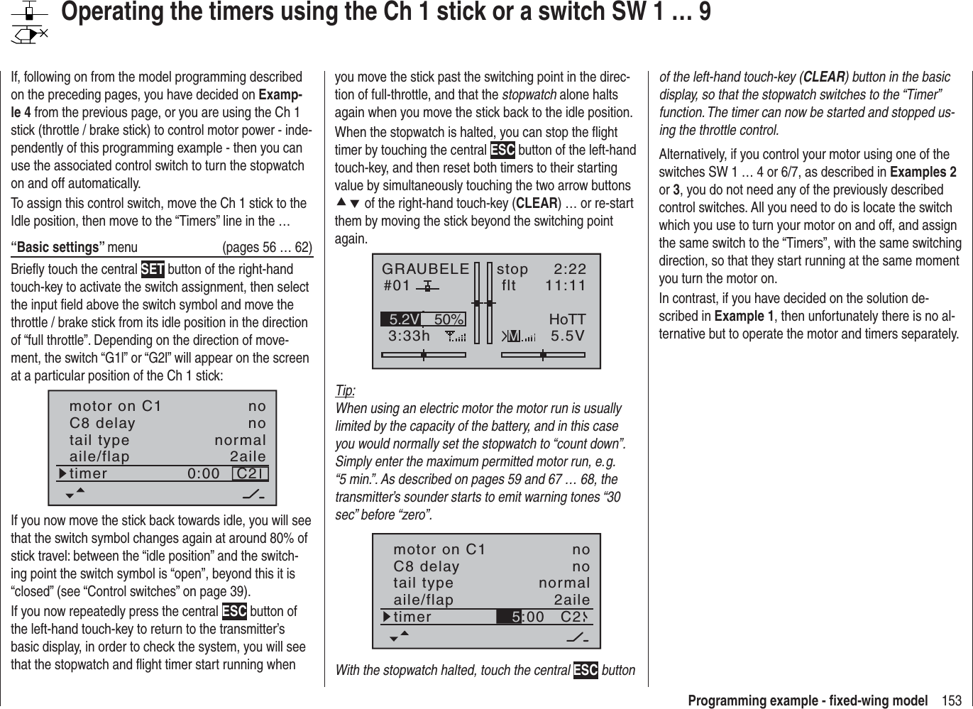 153Programming example - ﬁ xed-wing modelyou move the stick past the switching point in the direc-tion of full-throttle, and that the stopwatch alone halts again when you move the stick back to the idle position.When the stopwatch is halted, you can stop the ﬂ ight timer by touching the central ESC button of the left-hand touch-key, and then reset both timers to their starting value by simultaneously touching the two arrow buttons cd of the right-hand touch-key (CLEAR) … or re-start them by moving the stick beyond the switching point again.GRAUBELE#013:33hstop flt2:2211:115.5V50%5.2V HoTTMTip:When using an electric motor the motor run is usually limited by the capacity of the battery, and in this case you would normally set the stopwatch to “count down”. Simply enter the maximum permitted motor run, e. g. “5 min.”. As described on pages 59 and 67 … 68, the transmitter’s sounder starts to emit warning tones “30 sec” before “zero”.tail typeC8 delaynormalnoaile/flap 2ailetimer C2motor on C1 no5:00With the stopwatch halted, touch the central ESC button of the left-hand touch-key (CLEAR) button in the basic display, so that the stopwatch switches to the “Timer” function. The timer can now be started and stopped us-ing the throttle control.Alternatively, if you control your motor using one of the switches SW 1 … 4 or 6/7, as described in Examples 2or 3, you do not need any of the previously described control switches. All you need to do is locate the switch which you use to turn your motor on and off, and assign the same switch to the “Timers”, with the same switching direction, so that they start running at the same moment you turn the motor on.In contrast, if you have decided on the solution de-scribed in Example 1, then unfortunately there is no al-ternative but to operate the motor and timers separately.If, following on from the model programming described on the preceding pages, you have decided on Examp-le 4 from the previous page, or you are using the Ch 1 stick (throttle / brake stick) to control motor power - inde-pendently of this programming example - then you can use the associated control switch to turn the stopwatch on and off automatically.To assign this control switch, move the Ch 1 stick to the Idle position, then move to the “Timers” line in the …“Basic settings” menu  (pages 56 … 62)Brieﬂ y touch the central SET button of the right-hand touch-key to activate the switch assignment, then select the input ﬁ eld above the switch symbol and move the throttle / brake stick from its idle position in the direction of “full throttle”. Depending on the direction of move-ment, the switch “G1l” or “G2l” will appear on the screen at a particular position of the Ch 1 stick:tail typeC8 delaynormalnoaile/flap 2ailetimer C20:00motor on C1 noIf you now move the stick back towards idle, you will see that the switch symbol changes again at around 80% of stick travel: between the “idle position” and the switch-ing point the switch symbol is “open”, beyond this it is “closed” (see “Control switches” on page 39). If you now repeatedly press the central ESC button of the left-hand touch-key to return to the transmitter’s basic display, in order to check the system, you will see that the stopwatch and ﬂ ight timer start running when Operating the timers using the Ch 1 stick or a switch SW 1 … 9