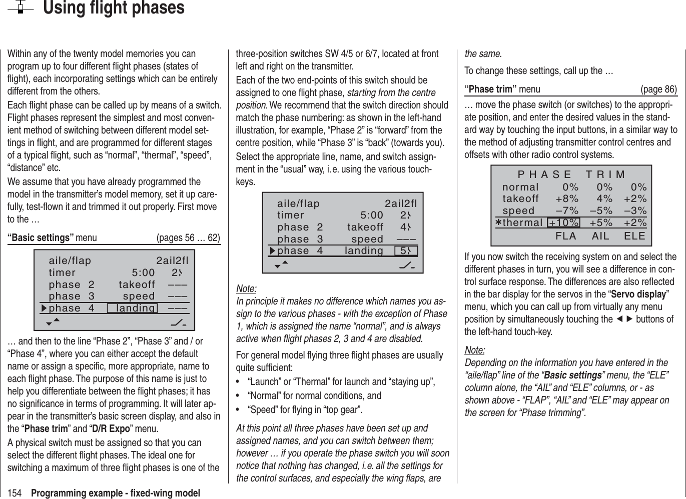 154 Programming example - ﬁ xed-wing modelUsing ﬂ ight phasesWithin any of the twenty model memories you can program up to four different ﬂ ight phases (states of ﬂ ight), each incorporating settings which can be entirely different from the others.Each ﬂ ight phase can be called up by means of a switch. Flight phases represent the simplest and most conven-ient method of switching between different model set-tings in ﬂ ight, and are programmed for different stages of a typical ﬂ ight, such as “normal”, “thermal”, “speed”, “distance” etc.We assume that you have already programmed the model in the transmitter’s model memory, set it up care-fully, test-ﬂ own it and trimmed it out properly. First move to the …“Basic settings” menu  (pages 56 … 62)aile/flap 2ail2fltimer 5:00 2phase  2phase  3phase  4takeofflandingspeed–––––––––… and then to the line “Phase 2”, “Phase 3” and / or “Phase 4”, where you can either accept the default name or assign a speciﬁ c, more appropriate, name to each ﬂ ight phase. The purpose of this name is just to help you differentiate between the ﬂ ight phases; it has no signiﬁ cance in terms of programming. It will later ap-pear in the transmitter’s basic screen display, and also in the “Phase trim” and “D/R Expo” menu.A physical switch must be assigned so that you can select the different ﬂ ight phases. The ideal one for switching a maximum of three ﬂ ight phases is one of the three-position switches SW 4/5 or 6/7, located at front left and right on the transmitter.Each of the two end-points of this switch should be assigned to one ﬂ ight phase, starting from the centre position. We recommend that the switch direction should match the phase numbering: as shown in the left-hand illustration, for example, “Phase 2” is “forward” from the centre position, while “Phase 3” is “back” (towards you).Select the appropriate line, name, and switch assign-ment in the “usual” way, i. e. using the various touch-keys.5:00 2–––45aile/flap 2ail2fltimerphase  2phase  3phase  4takeofflandingspeedNote:In principle it makes no difference which names you as-sign to the various phases - with the exception of Phase 1, which is assigned the name “normal”, and is always active when ﬂ ight phases 2, 3 and 4 are disabled.For general model ﬂ ying three ﬂ ight phases are usually quite sufﬁ cient:“Launch” or “Thermal” for launch and “staying up”,•“Normal” for normal conditions, and•“Speed” for ﬂ ying in “top gear”.•At this point all three phases have been set up and assigned names, and you can switch between them; however … if you operate the phase switch you will soon notice that nothing has changed, i. e. all the settings for the control surfaces, and especially the wing ﬂ aps, are the same.To change these settings, call up the …“Phase trim” menu  (page 86)… move the phase switch (or switches) to the appropri-ate position, and enter the desired values in the stand-ard way by touching the input buttons, in a similar way to the method of adjusting transmitter control centres and offsets with other radio control systems.normal 0%0%0%¿+2%4%+8%–3%–5%–7%+2%+5%+10%P H A S E    T R I MtakeoffspeedthermalAIL ELEFLAIf you now switch the receiving system on and select the different phases in turn, you will see a difference in con-trol surface response. The differences are also reﬂ ected in the bar display for the servos in the “Servo display”menu, which you can call up from virtually any menu position by simultaneously touching the ef buttons of the left-hand touch-key.Note:Depending on the information you have entered in the “aile/ﬂ ap” line of the “Basic settings” menu, the “ELE” column alone, the “AIL” and “ELE” columns, or - as shown above - “FLAP”, “AIL” and “ELE” may appear on the screen for “Phase trimming”.