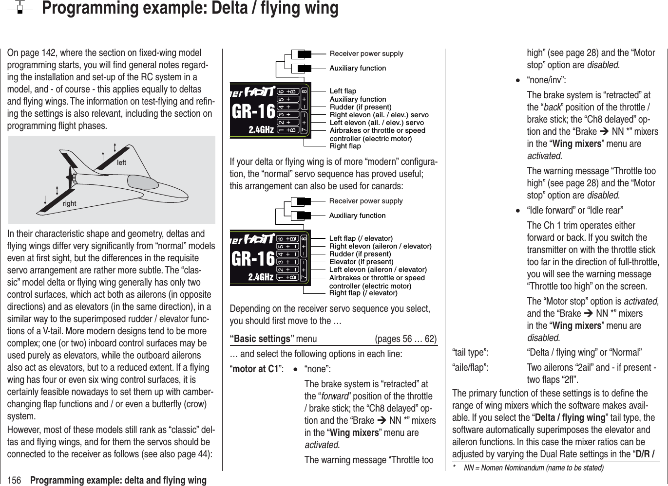 156 Programming example: delta and ﬂ ying wingOn page 142, where the section on ﬁ xed-wing model programming starts, you will ﬁ nd general notes regard-ing the installation and set-up of the RC system in a model, and - of course - this applies equally to deltas and ﬂ ying wings. The information on test-ﬂ ying and reﬁ n-ing the settings is also relevant, including the section on programming ﬂ ight phases.leftrightIn their characteristic shape and geometry, deltas and ﬂ ying wings differ very signiﬁ cantly from “normal” models even at ﬁ rst sight, but the differences in the requisite servo arrangement are rather more subtle. The “clas-sic” model delta or ﬂ ying wing generally has only two control surfaces, which act both as ailerons (in opposite directions) and as elevators (in the same direction), in a similar way to the superimposed rudder / elevator func-tions of a V-tail. More modern designs tend to be more complex; one (or two) inboard control surfaces may be used purely as elevators, while the outboard ailerons also act as elevators, but to a reduced extent. If a ﬂ ying wing has four or even six wing control surfaces, it is certainly feasible nowadays to set them up with camber-changing ﬂ ap functions and / or even a butterﬂ y (crow) system.However, most of these models still rank as “classic” del-tas and ﬂ ying wings, and for them the servos should be connected to the receiver as follows (see also page 44):Airbrakes or throttle or speed controller (electric motor)Right flapLeft flapRudder (if present) Left elevon (ail. / elev.) servoRight elevon (ail. / elev.) servoAuxiliary functionAuxiliary functionReceiver power supplyIf your delta or ﬂ ying wing is of more “modern” conﬁ gura-tion, the “normal” servo sequence has proved useful; this arrangement can also be used for canards:Airbrakes or throttle or speed controller (electric motor)Right flap (/ elevator)Left flap (/ elevator)Rudder (if present)Left elevon (aileron / elevator)Elevator (if present)Right elevon (aileron / elevator)Auxiliary functionReceiver power supplyDepending on the receiver servo sequence you select, you should ﬁ rst move to the …“Basic settings” menu  (pages 56 … 62)… and select the following options in each line:“motor at C1”:  x “none”:  The brake system is “retracted” at the “forward” position of the throttle / brake stick; the “Ch8 delayed” op-tion and the “Brake ¼ NN *” mixers in the “Wing mixers” menu are activated.  The warning message “Throttle too Programming example: Delta / ﬂ ying winghigh” (see page 28) and the “Motor stop” option are disabled.x“none/inv”:  The brake system is “retracted” at the “back” position of the throttle / brake stick; the “Ch8 delayed” op-tion and the “Brake ¼ NN *” mixers in the “Wing mixers” menu are activated.  The warning message “Throttle too high” (see page 28) and the “Motor stop” option are disabled.x  “Idle forward” or “Idle rear”  The Ch 1 trim operates either forward or back. If you switch the transmitter on with the throttle stick too far in the direction of full-throttle, you will see the warning message “Throttle too high” on the screen.  The “Motor stop” option is activated,and the “Brake ¼ NN *” mixers in the “Wing mixers” menu are disabled.“tail type”:    “Delta / ﬂ ying wing” or “Normal”“aile/ﬂ ap”:    Two ailerons “2ail” and - if present - two ﬂ aps “2ﬂ ”.The primary function of these settings is to deﬁ ne the range of wing mixers which the software makes avail-able. If you select the “Delta / ﬂ ying wing” tail type, the software automatically superimposes the elevator and aileron functions. In this case the mixer ratios can be adjusted by varying the Dual Rate settings in the “D/R / *  NN = Nomen Nominandum (name to be stated)