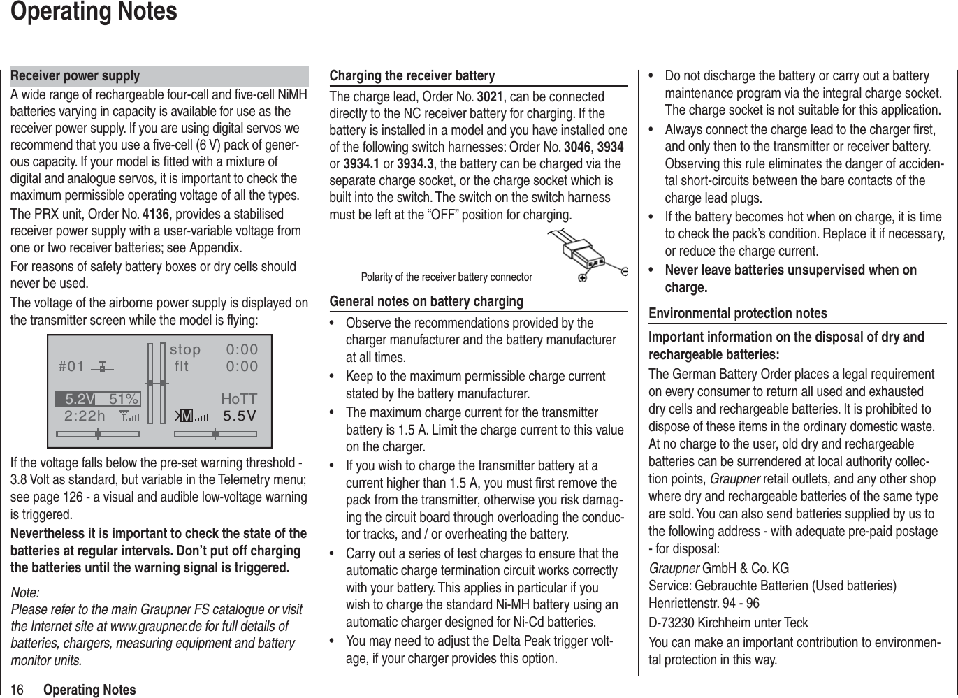 16 Operating NotesReceiver power supplyA wide range of rechargeable four-cell and ﬁ ve-cell NiMH batteries varying in capacity is available for use as the receiver power supply. If you are using digital servos we recommend that you use a ﬁ ve-cell (6 V) pack of gener-ous capacity. If your model is ﬁ tted with a mixture of digital and analogue servos, it is important to check the maximum permissible operating voltage of all the types.The PRX unit, Order No. 4136, provides a stabilised receiver power supply with a user-variable voltage from one or two receiver batteries; see Appendix.For reasons of safety battery boxes or dry cells should never be used.The voltage of the airborne power supply is displayed on the transmitter screen while the model is ﬂ ying:#012:22hstop flt0:000:005.5V51%5.2VMHoTTIf the voltage falls below the pre-set warning threshold - 3.8 Volt as standard, but variable in the Telemetry menu; see page 126 - a visual and audible low-voltage warning is triggered.Nevertheless it is important to check the state of the batteries at regular intervals. Don’t put off charging the batteries until the warning signal is triggered.Note:Please refer to the main Graupner FS catalogue or visit the Internet site at www.graupner.de for full details of batteries, chargers, measuring equipment and battery monitor units.Charging the receiver batteryThe charge lead, Order No. 3021, can be connected directly to the NC receiver battery for charging. If the battery is installed in a model and you have installed one of the following switch harnesses: Order No. 3046,3934or 3934.1 or 3934.3, the battery can be charged via the separate charge socket, or the charge socket which is built into the switch. The switch on the switch harness must be left at the “OFF” position for charging.Polarity of the receiver battery connectorGeneral notes on battery chargingObserve the recommendations provided by the •charger manufacturer and the battery manufacturer at all times.Keep to the maximum permissible charge current •stated by the battery manufacturer.The maximum charge current for the transmitter •battery is 1.5 A. Limit the charge current to this value on the charger.If you wish to charge the transmitter battery at a •current higher than 1.5 A, you must ﬁ rst remove the pack from the transmitter, otherwise you risk damag-ing the circuit board through overloading the conduc-tor tracks, and / or overheating the battery.Carry out a series of test charges to ensure that the •automatic charge termination circuit works correctly with your battery. This applies in particular if you wish to charge the standard Ni-MH battery using an automatic charger designed for Ni-Cd batteries.You may need to adjust the Delta Peak trigger volt-•age, if your charger provides this option.Do not discharge the battery or carry out a battery •maintenance program via the integral charge socket. The charge socket is not suitable for this application.Always connect the charge lead to the charger ﬁ rst, •and only then to the transmitter or receiver battery. Observing this rule eliminates the danger of acciden-tal short-circuits between the bare contacts of the charge lead plugs.If the battery becomes hot when on charge, it is time •to check the pack’s condition. Replace it if necessary, or reduce the charge current.Never leave batteries unsupervised when on •charge.Environmental protection notesImportant information on the disposal of dry and rechargeable batteries:The German Battery Order places a legal requirement on every consumer to return all used and exhausted dry cells and rechargeable batteries. It is prohibited to dispose of these items in the ordinary domestic waste. At no charge to the user, old dry and rechargeable batteries can be surrendered at local authority collec-tion points, Graupner retail outlets, and any other shop where dry and rechargeable batteries of the same type are sold. You can also send batteries supplied by us to the following address - with adequate pre-paid postage - for disposal:Graupner GmbH &amp; Co. KGService: Gebrauchte Batterien (Used batteries)Henriettenstr. 94 - 96D-73230 Kirchheim unter TeckYou can make an important contribution to environmen-tal protection in this way.Operating Notes
