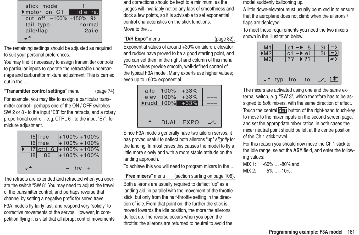 161Programming example: F3A modelstick  modemotor  on  C11tail  type normalcut  off +150%–100% 9aile/flap 2aileidle  re.The remaining settings should be adjusted as required to suit your personal preferences.You may ﬁ nd it necessary to assign transmitter controls to particular inputs to operate the retractable undercar-riage and carburettor mixture adjustment. This is carried out in the …“Transmitter control settings” menu (page 74).For example, you may like to assign a particular trans-mitter control - perhaps one of the ON / OFF switches SW 2 or 8 - to the input “E8” for the retracts, and a rotary proportional control - e. g. CTRL 6 - to the input “E7”, for mixture adjustment.I5I6I7+trvI8ctrl  6freefree8+100% +100%+100%+100% +100%+100% +100%+100%The retracts are extended and retracted when you oper-ate the switch “SW 8”. You may need to adjust the travel of the transmitter control, and perhaps reverse that channel by setting a negative preﬁ x for servo travel.F3A models ﬂ y fairly fast, and respond very “solidly” to corrective movements of the servos. However, in com-petition ﬂ ying it is vital that all abrupt control movements model suddenly ballooning up.A little down-elevator must usually be mixed in to ensure that the aeroplane does not climb when the ailerons / ﬂ aps are deployed.To meet these requirements you need the two mixers shown in the illustration below.typ fro toM1M2M3c1 elc1??5??33The mixers are activated using one and the same ex-ternal switch, e. g. “SW 3”, which therefore has to be as-signed to both mixers, with the same direction of effect.Touch the central SET button of the right-hand touch-key to move to the mixer inputs on the second screen page, and set the appropriate mixer ratios. In both cases the mixer neutral point should be left at the centre position of the Ch 1 stick travel.For this reason you should now move the Ch 1 stick to the Idle range, select the ASY ﬁ eld, and enter the follow-ing values:MIX 1:  -60% … -80% andMIX 2:         -5% … -10%.and corrections should be kept to a minimum, as the judges will invariably notice any lack of smoothness and dock a few points, so it is advisable to set exponential control characteristics on the stick functions.Move to the …“D/R Expo” menu (page 82).Exponential values of around +30% on aileron, elevator and rudder have proved to be a good starting point, and you can set them in the right-hand column of this menu. These values provide smooth, well-deﬁ ned control of the typical F3A model. Many experts use higher values; even up to +60% exponential.100%100%100%+33%+33%aileelevruddDUAL EXPO–––––––––+33%Since F3A models generally have two aileron servos, it has proved useful to deﬂ ect both ailerons “up” slightly for the landing. In most cases this causes the model to ﬂ y a little more slowly and with a more stable attitude on the landing approach.To achieve this you will need to program mixers in the …“Free mixers” menu  (section starting on page 106).Both ailerons are usually required to deﬂ ect “up” as a landing aid, in parallel with the movement of the throttle stick, but only from the half-throttle setting in the direc-tion of idle. From that point on, the further the stick is moved towards the idle position, the more the ailerons deﬂ ect up. The reverse occurs when you open the throttle: the ailerons are returned to neutral to avoid the 