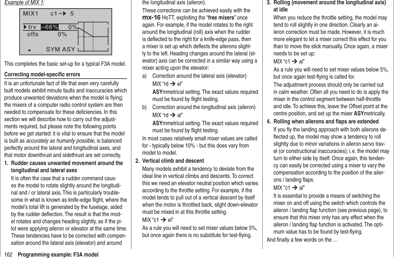162 Programming example: F3A modelExample of MIX 1:MIX1 c1 5trv 0%0%offsSYM ASY–66%This completes the basic set-up for a typical F3A model.Correcting model-speciﬁ c errorsIt is an unfortunate fact of life that even very carefully built models exhibit minute faults and inaccuracies which produce unwanted deviations when the model is ﬂ ying; the mixers of a computer radio control system are then needed to compensate for these deﬁ ciencies. In this section we will describe how to carry out the adjust-ments required, but please note the following points before we get started: it is vital to ensure that the model is built as accurately as humanly possible, is balanced perfectly around the lateral and longitudinal axes, and that motor downthrust and sidethrust are set correctly.Rudder causes unwanted movement around the 1. longitudinal and lateral axesIt is often the case that a rudder command caus-es the model to rotate slightly around the longitudi-nal and / or lateral axis. This is particularly trouble-some in what is known as knife-edge ﬂ ight, where the model’s total lift is generated by the fuselage, aided by the rudder deﬂ ection. The result is that the mod-el rotates and changes heading slightly, as if the pi-lot were applying aileron or elevator at the same time. These tendencies have to be corrected with compen-sation around the lateral axis (elevator) and around the longitudinal axis (aileron).These corrections can be achieved easily with the mx-16 HoTT, exploiting the “free mixers” once again. For example, if the model rotates to the right around the longitudinal (roll) axis when the rudder is deﬂ ected to the right for a knife-edge pass, then a mixer is set up which deﬂ ects the ailerons slight-ly to the left. Heading changes around the lateral (el-evator) axis can be corrected in a similar way using a mixer acting upon the elevator:a)  Correction around the lateral axis (elevator) MIX “rd ¼ el”ASYmmetrical setting. The exact values required must be found by ﬂ ight testing.b)  Correction around the longitudinal axis (aileron)MIX “rd ¼ al”ASYmmetrical setting. The exact values required must be found by ﬂ ight testing.In most cases relatively small mixer values are called for - typically below 10% - but this does vary from model to model.Vertical climb and descent2. Many models exhibit a tendency to deviate from the ideal line in vertical climbs and descents. To correct this we need an elevator neutral position which varies according to the throttle setting. For example, if the model tends to pull out of a vertical descent by itself when the motor is throttled back, slight down-elevator must be mixed in at this throttle setting.MIX “c1 ¼ el” As a rule you will need to set mixer values below 5%, but once again there is no substitute for test-ﬂ ying.Rolling (movement around the longitudinal axis) 3. at idleWhen you reduce the throttle setting, the model may tend to roll slightly in one direction. Clearly an ai-leron correction must be made. However, it is much more elegant to let a mixer correct this effect for you than to move the stick manually. Once again, a mixer needs to be set up:MIX “c1 ¼ al” As a rule you will need to set mixer values below 5%, but once again test-ﬂ ying is called for.The adjustment process should only be carried out in calm weather. Often all you need to do is apply the mixer in the control segment between half-throttle and idle. To achieve this, leave the Offset point at the centre position, and set up the mixer ASYmetrically. Rolling when ailerons and ﬂ aps are extended4. If you ﬂ y the landing approach with both ailerons de-ﬂ ected up, the model may show a tendency to roll slightly due to minor variations in aileron servo trav-el (or constructional inaccuracies); i. e. the model may turn to either side by itself. Once again, this tenden-cy can easily be corrected using a mixer to vary the compensation according to the position of the ailer-ons / landing ﬂ aps.MIX ”c1 ¼ al”It is essential to provide a means of switching the mixer on and off using the switch which controls the aileron / landing ﬂ ap function (see previous page), to ensure that this mixer only has any effect when the aileron / landing ﬂ ap function is activated. The opti-mum value has to be found by test-ﬂ ying.And ﬁ nally a few words on the …