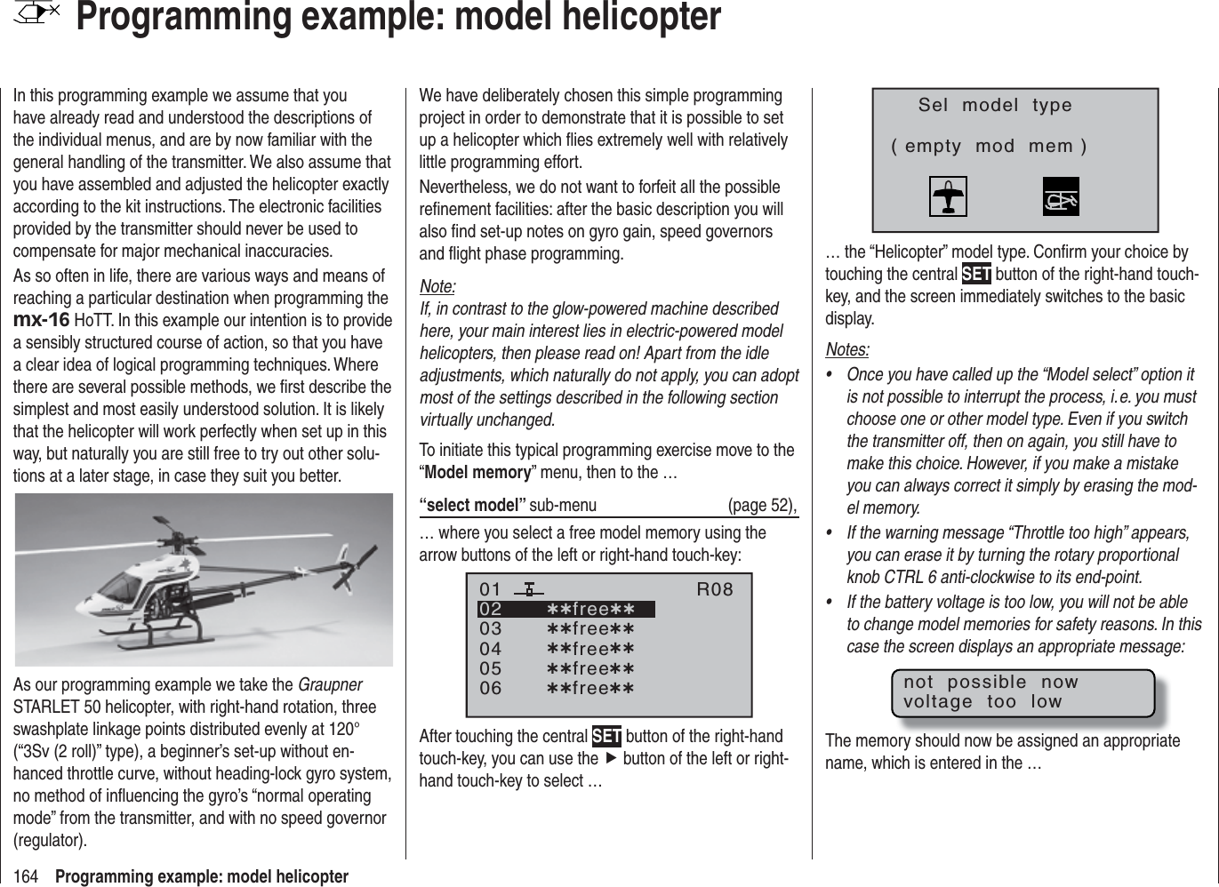 164 Programming example: model helicopterProgramming example: model helicopterIn this programming example we assume that you have already read and understood the descriptions of the individual menus, and are by now familiar with the general handling of the transmitter. We also assume that you have assembled and adjusted the helicopter exactly according to the kit instructions. The electronic facilities provided by the transmitter should never be used to compensate for major mechanical inaccuracies.As so often in life, there are various ways and means of reaching a particular destination when programming the mx-16 HoTT. In this example our intention is to provide a sensibly structured course of action, so that you have a clear idea of logical programming techniques. Where there are several possible methods, we ﬁ rst describe the simplest and most easily understood solution. It is likely that the helicopter will work perfectly when set up in this way, but naturally you are still free to try out other solu-tions at a later stage, in case they suit you better.As our programming example we take the GraupnerSTARLET 50 helicopter, with right-hand rotation, three swashplate linkage points distributed evenly at 120° (“3Sv (2 roll)” type), a beginner’s set-up without en-hanced throttle curve, without heading-lock gyro system, no method of inﬂ uencing the gyro’s “normal operating mode” from the transmitter, and with no speed governor (regulator).We have deliberately chosen this simple programming project in order to demonstrate that it is possible to set up a helicopter which ﬂ ies extremely well with relatively little programming effort.Nevertheless, we do not want to forfeit all the possible reﬁ nement facilities: after the basic description you will also ﬁ nd set-up notes on gyro gain, speed governors and ﬂ ight phase programming.Note:If, in contrast to the glow-powered machine described here, your main interest lies in electric-powered model helicopters, then please read on! Apart from the idle adjustments, which naturally do not apply, you can adopt most of the settings described in the following section virtually unchanged.To initiate this typical programming exercise move to the “Model memory” menu, then to the …“select model” sub-menu (page 52),… where you select a free model memory using the arrow buttons of the left or right-hand touch-key:030405¿¿free¿¿020106R08¿¿free¿¿¿¿free¿¿¿¿free¿¿¿¿free¿¿After touching the central SET button of the right-hand touch-key, you can use the f button of the left or right-hand touch-key to select …Sel  model  type( empty  mod  mem )… the “Helicopter” model type. Conﬁ rm your choice by touching the central SET button of the right-hand touch-key, and the screen immediately switches to the basic display.Notes:Once you have called up the “Model select” option it •is not possible to interrupt the process, i. e. you must choose one or other model type. Even if you switch the transmitter off, then on again, you still have to make this choice. However, if you make a mistake you can always correct it simply by erasing the mod-el memory.If the warning message “Throttle too high” appears, •you can erase it by turning the rotary proportional knob CTRL 6 anti-clockwise to its end-point.If the battery voltage is too low, you will not be able •to change model memories for safety reasons. In this case the screen displays an appropriate message:not  possible  nowvoltage  too  lowThe memory should now be assigned an appropriate name, which is entered in the … 