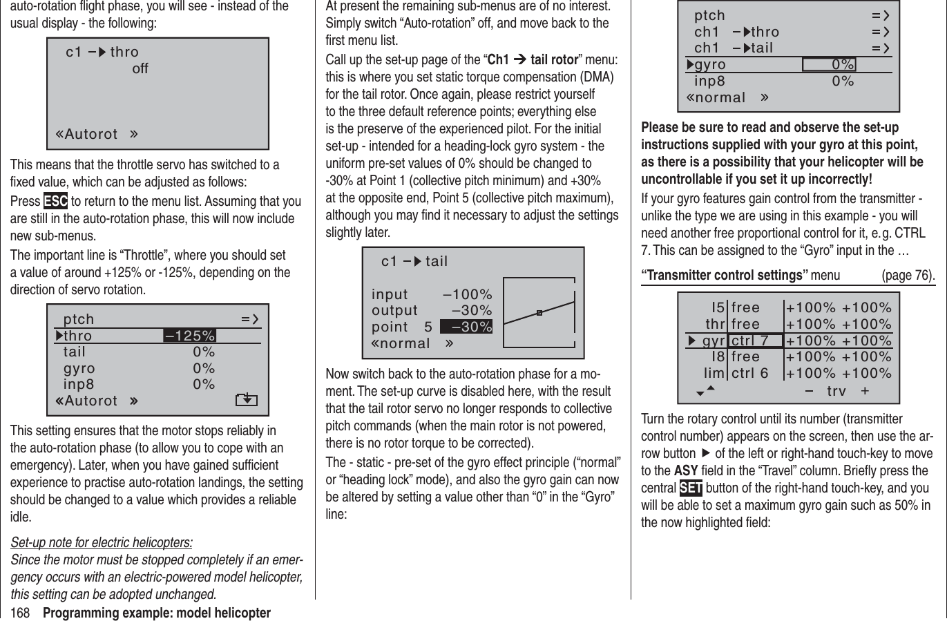 168 Programming example: model helicopterauto-rotation ﬂ ight phase, you will see - instead of the usual display - the following:c1AutorotthrooffThis means that the throttle servo has switched to a ﬁxed value, which can be adjusted as follows:Press ESC to return to the menu list. Assuming that you are still in the auto-rotation phase, this will now include new sub-menus.The important line is “Throttle”, where you should set a value of around +125% or -125%, depending on the direction of servo rotation.tailptchthroAutorotgyro 0%inp8 0%0%–125%This setting ensures that the motor stops reliably in the auto-rotation phase (to allow you to cope with an emergency). Later, when you have gained sufﬁ cient experience to practise auto-rotation landings, the setting should be changed to a value which provides a reliable idle.Set-up note for electric helicopters:Since the motor must be stopped completely if an emer-gency occurs with an electric-powered model helicopter, this setting can be adopted unchanged.At present the remaining sub-menus are of no interest. Simply switch “Auto-rotation” off, and move back to the ﬁ rst menu list.Call up the set-up page of the “Ch1 ¼ tail rotor” menu: this is where you set static torque compensation (DMA) for the tail rotor. Once again, please restrict yourself to the three default reference points; everything else is the preserve of the experienced pilot. For the initial set-up - intended for a heading-lock gyro system - the uniform pre-set values of 0% should be changed to -30% at Point 1 (collective pitch minimum) and +30% at the opposite end, Point 5 (collective pitch maximum), although you may ﬁ nd it necessary to adjust the settings slightly later.inputoutputpoint 5–100%–30%–30%c1normaltailNow switch back to the auto-rotation phase for a mo-ment. The set-up curve is disabled here, with the result that the tail rotor servo no longer responds to collective pitch commands (when the main rotor is not powered, there is no rotor torque to be corrected).The - static - pre-set of the gyro effect principle (“normal” or “heading lock” mode), and also the gyro gain can now be altered by setting a value other than “0” in the “Gyro” line:ch1ch1ptchthrotailnormalgyro 0%inp8 0%Please be sure to read and observe the set-up instructions supplied with your gyro at this point, as there is a possibility that your helicopter will be uncontrollable if you set it up incorrectly!If your gyro features gain control from the transmitter - unlike the type we are using in this example - you will need another free proportional control for it, e. g. CTRL 7. This can be assigned to the “Gyro” input in the …“Transmitter control settings” menu (page 76).+trvfreefreectrl 6ctrl 7I5thrgyrI8lim+100% +100%+100% +100%+100% +100%+100% +100%+100% +100%freeTurn the rotary control until its number (transmitter control number) appears on the screen, then use the ar-row button f of the left or right-hand touch-key to move to the ASY ﬁ eld in the “Travel” column. Brieﬂ y press the central SET button of the right-hand touch-key, and you will be able to set a maximum gyro gain such as 50% in the now highlighted ﬁ eld: