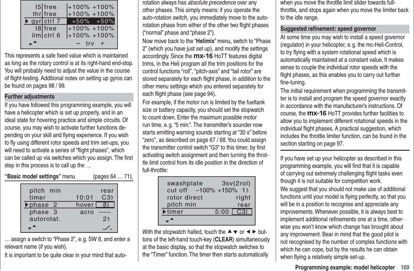169Programming example: model helicopter++100% +100%+100% +100%+100% +100%+100% +100%+50% +50%trvfreefreectrl 6ctrl 7I5thrgyrI8limfreeThis represents a safe ﬁ xed value which is maintained as long as the rotary control is at its right-hand end-stop. You will probably need to adjust the value in the course of ﬂ ight-testing. Additional notes on setting up gyros can be found on pages 98 / 99.Further adjustmentsIf you have followed this programming example, you will have a helicopter which is set up properly, and in an ideal state for hovering practice and simple circuits. Of course, you may wish to activate further functions de-pending on your skill and ﬂ ying experience. If you wish to ﬂ y using different rotor speeds and trim set-ups, you will need to activate a series of “ﬂ ight phases”, which can be called up via switches which you assign. The ﬁ rst step in this process is to call up the …“Basic model settings” menu  (pages 64 … 71),pitch  min reartimer 10:01 C3phase  2phase  3hoveracroautorotat. 2–––8… assign a switch to “Phase 2”, e. g. SW 8, and enter a relevant name (if you wish).It is important to be quite clear in your mind that auto-rotation always has absolute precedence over any other phases. This simply means: if you operate the auto-rotation switch, you immediately move to the auto-rotation phase from either of the other two ﬂ ight phases (“normal” phase and “phase 2”).Now move back to the “Helimix” menu, switch to “Phase 2” (which you have just set up), and modify the settings accordingly. Since the mx-16 HoTT features digital trims, in the Heli program all the trim positions for the control functions “roll”, “pitch-axis” and “tail rotor” are stored separately for each ﬂ ight phase, in addition to the other menu settings which you entered separately for each ﬂ ight phase (see page 94).For example, if the motor run is limited by the fueltank size or battery capacity, you should set the stopwatch to count down. Enter the maximum possible motor run time, e. g. “5 min.”. The transmitter’s sounder now starts emitting warning sounds starting at “30 s” before “zero”, as described on page 67 / 68. You could assign the transmitter control switch “G3” to this timer, by ﬁ rst activating switch assignment and then turning the throt-tle limit control from its idle position in the direction of full-throttle:rotor directswashplateright3sv(2rol)cut off –100% +150% 1pitch min reartimer 5:00 C3With the stopwatch halted, touch the cd or ef but-tons of the left-hand touch-key (CLEAR) simultaneously at the basic display, so that the stopwatch switches to the “Timer” function. The timer then starts automatically when you move the throttle limit slider towards full-throttle, and stops again when you move the limiter back to the idle range.Suggested reﬁ nement: speed governorAt some time you may wish to install a speed governor (regulator) in your helicopter, e. g. the mc-Heli-Control, to try ﬂ ying with a system rotational speed which is automatically maintained at a constant value. It makes sense to couple the individual rotor speeds with the ﬂ ight phases, as this enables you to carry out further ﬁ ne-tuning.The initial requirement when programming the transmit-ter is to install and program the speed governor exactly in accordance with the manufacturer’s instructions. Of course, the mx-16 HoTT provides further facilities to allow you to implement different rotational speeds in the individual ﬂ ight phases. A practical suggestion, which includes the throttle limiter function, can be found in the section starting on page 97.If you have set up your helicopter as described in this programming example, you will ﬁ nd that it is capable of carrying out extremely challenging ﬂ ight tasks even though it is not suitable for competition work. We suggest that you should not make use of additional functions until your model is ﬂ ying perfectly, so that you will be in a position to recognise and appreciate any improvements. Whenever possible, it is always best to implement additional reﬁ nements one at a time, other-wise you won’t know which change has brought about any improvement. Bear in mind that the good pilot is not recognised by the number of complex functions with which he can cope, but by the results he can obtain when ﬂ ying a relatively simple set-up.