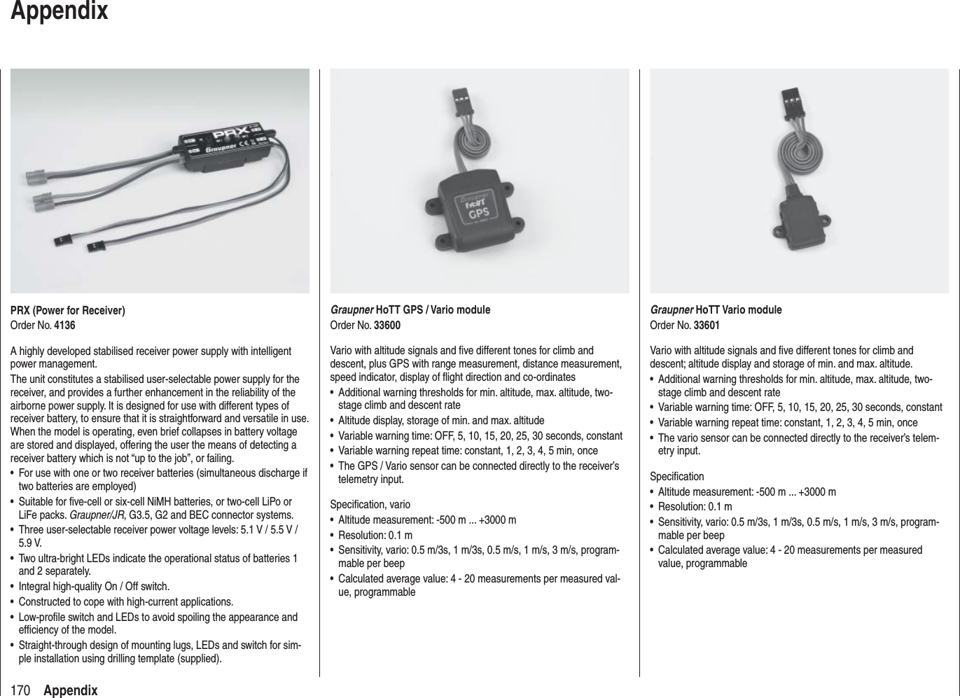170 AppendixPRX (Power for Receiver)Order No. 4136A highly developed stabilised receiver power supply with intelligent power management.The unit constitutes a stabilised user-selectable power supply for the receiver, and provides a further enhancement in the reliability of the airborne power supply. It is designed for use with different types of receiver battery, to ensure that it is straightforward and versatile in use. When the model is operating, even brief collapses in battery voltage are stored and displayed, offering the user the means of detecting a receiver battery which is not “up to the job”, or failing.For use with one or two receiver batteries (simultaneous discharge if •two batteries are employed)Suitable for ﬁ ve-cell or six-cell NiMH batteries, or two-cell LiPo or •LiFe packs. Graupner/JR, G3.5, G2 and BEC connector systems.Three user-selectable receiver power voltage levels: 5.1 V / 5.5 V / •5.9 V.Two ultra-bright LEDs indicate the operational status of batteries 1 •and 2 separately.Integral high-quality On / Off switch.•Constructed to cope with high-current applications.•Low-proﬁ le switch and LEDs to avoid spoiling the appearance and •efﬁ ciency of the model.Straight-through design of mounting lugs, LEDs and switch for sim-•ple installation using drilling template (supplied).AppendixGraupner HoTT Vario moduleOrder No. 33601Vario with altitude signals and ﬁ ve different tones for climb and descent; altitude display and storage of min. and max. altitude.Additional warning thresholds for min. altitude, max. altitude, two-•stage climb and descent rateVariable warning time: OFF, 5, 10, 15, 20, 25, 30 seconds, constant•Variable warning repeat time: constant, 1, 2, 3, 4, 5 min, once•The vario sensor can be connected directly to the receiver’s telem-•etry input.Speciﬁ cationAltitude measurement: -500 m ... +3000 m•Resolution: 0.1 m•Sensitivity, vario: 0.5 m/3s, 1 m/3s, 0.5 m/s, 1 m/s, 3 m/s, program-•mable per beepCalculated average value: 4 - 20 measurements per measured • value,  programmableGraupner HoTT GPS / Vario moduleOrder No. 33600Vario with altitude signals and ﬁ ve different tones for climb and descent, plus GPS with range measurement, distance measurement, speed indicator, display of ﬂ ight direction and co-ordinatesAdditional warning thresholds for min. altitude, max. altitude, two-•stage climb and descent rateAltitude display, storage of min. and max. altitude•Variable warning time: OFF, 5, 10, 15, 20, 25, 30 seconds, constant•Variable warning repeat time: constant, 1, 2, 3, 4, 5 min, once•The GPS / Vario sensor can be connected directly to the receiver’s •telemetry input.Speciﬁ cation, varioAltitude measurement: -500 m ... +3000 m•Resolution: 0.1 m•Sensitivity, vario: 0.5 m/3s, 1 m/3s, 0.5 m/s, 1 m/s, 3 m/s, program-•mable per beepCalculated average value: 4 - 20 measurements per measured val-•ue, programmable