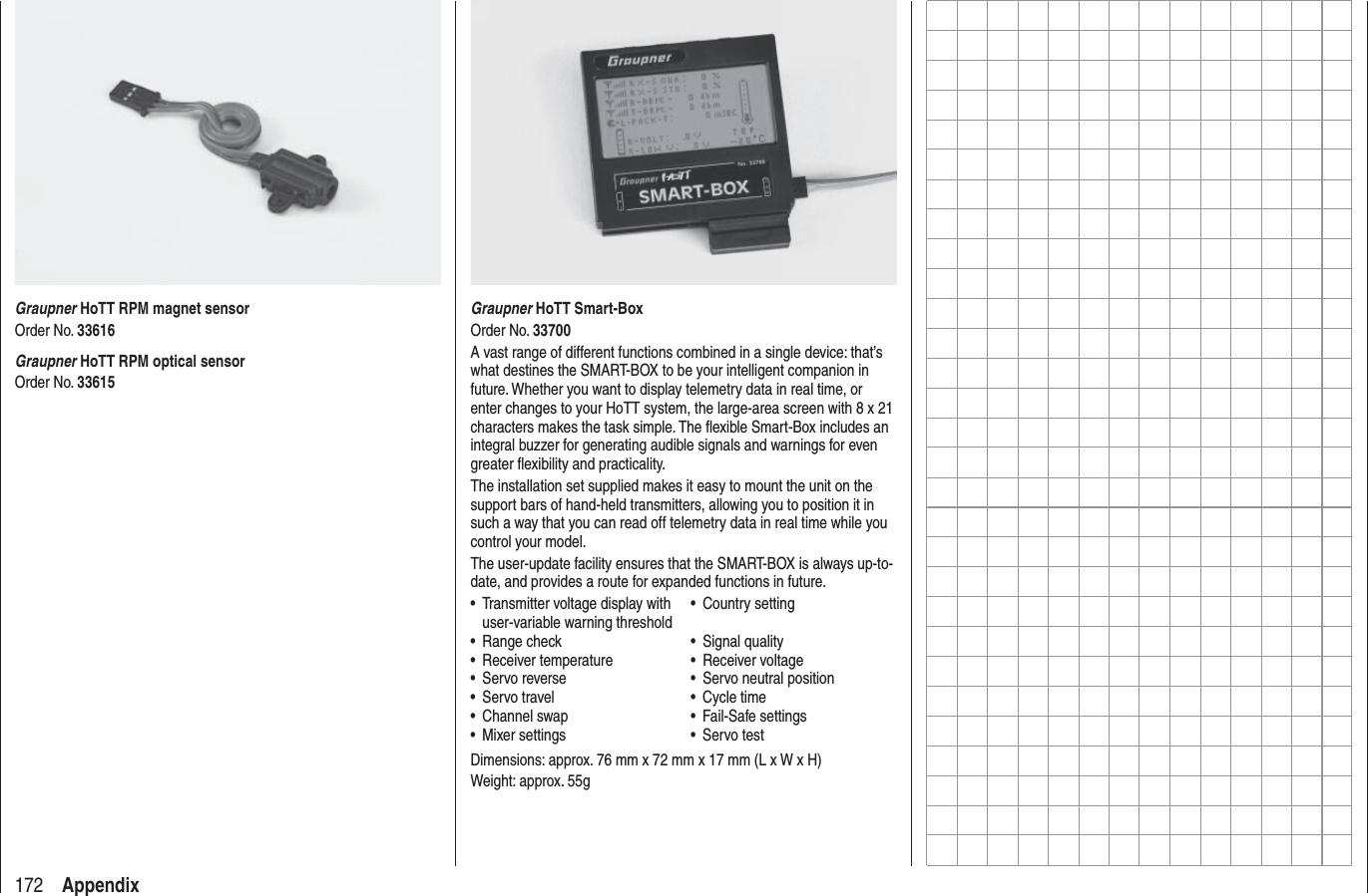 172 AppendixGraupner HoTT Smart-BoxOrder No. 33700A vast range of different functions combined in a single device: that’s what destines the SMART-BOX to be your intelligent companion in future. Whether you want to display telemetry data in real time, or enter changes to your HoTT system, the large-area screen with 8 x 21 characters makes the task simple. The ﬂ exible Smart-Box includes an integral buzzer for generating audible signals and warnings for even greater ﬂ exibility and practicality.The installation set supplied makes it easy to mount the unit on the support bars of hand-held transmitters, allowing you to position it in such a way that you can read off telemetry data in real time while you control your model.The user-update facility ensures that the SMART-BOX is always up-to-date, and provides a route for expanded functions in future.Transmitter voltage display with •user-variable warning thresholdCountry setting•Range check• Signal quality•Receiver temperature• Receiver voltage•Servo reverse• Servo neutral position•Servo travel• Cycle time•Channel swap• Fail-Safe settings•Mixer settings• Servo test•Dimensions: approx. 76 mm x 72 mm x 17 mm (L x W x H)Weight: approx. 55gGraupner HoTT RPM magnet sensorOrder No. 33616Graupner HoTT RPM optical sensorOrder No. 33615