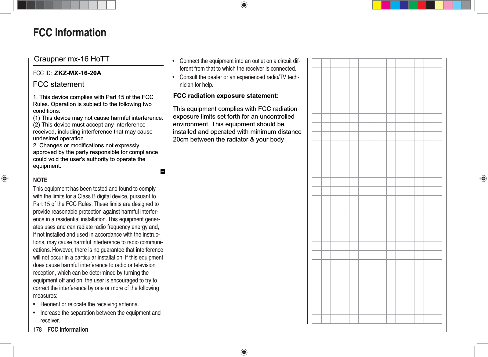 178 FCC InformationFCC InformationGraupner mx-12 HoTT #33112FCC ID: ZGZ-mx-12FCC Label Compliance StatementThis device complies with Part 15 of the FCC Rules. Operation is subject to the following two conditions:This device may not cause harmful interference.1. This device must accept any interference received, 2. including interference that may cause undesired op-eration.WARNING:Changes or modiﬁ  cations not expressly approved by the party responsible for compliance could void the user‘s authority to operate the equipment.NOTEThis equipment has been tested and found to comply with the limits for a Class B digital device, pursuant to Part 15 of the FCC Rules. These limits are designed to provide reasonable protection against harmful interfer-ence in a residential installation. This equipment gener-ates uses and can radiate radio frequency energy and, if not installed and used in accordance with the instruc-tions, may cause harmful interference to radio communi-cations. However, there is no guarantee that interference will not occur in a particular installation. If this equipment does cause harmful interference to radio or television reception, which can be determined by turning the equipment off and on, the user is encouraged to try to correct the interference by one or more of the following measures:Reorient or relocate the receiving antenna.•Increase the separation between the equipment and •receiver.Connect the equipment into an outlet on a circuit dif-•ferent from that to which the receiver is connected.Consult the dealer or an experienced radio/TV tech-•nician for help.RF Exposure StatementThis device has been evaluated to meet the FCC RF exposure requirement when used in combination with the genuine Graupner HoTT accessoires and operated with a minimum distance of 20 cm between the antenna and your body.33112_mx12_HoTT_2_GB.indd Abs55:17833112_mx12_HoTT_2_GB.indd   Abs55:17806.06.2011 19:39:5806.06.2011   19:39:58ZKZ-MX-16-20AGraupner mx-16 HoTTFCC radiation exposure statement:1. This device complies with Part 15 of the FCCRules. Operation is subject to the following twoconditions:(1) This device may not cause harmful interference.(2) This device must accept any interferencereceived, including interference that may causeundesired operation.2. Changes or modifications not expresslyapproved by the party responsible for compliancecould void the user&apos;s authority to operate theequipment.FCC statementThis equipment complies with FCC radiationexposure limits set forth for an uncontrolledenvironment. This equipment should beinstalled and operated with minimum distance20cm between the radiator &amp; your body