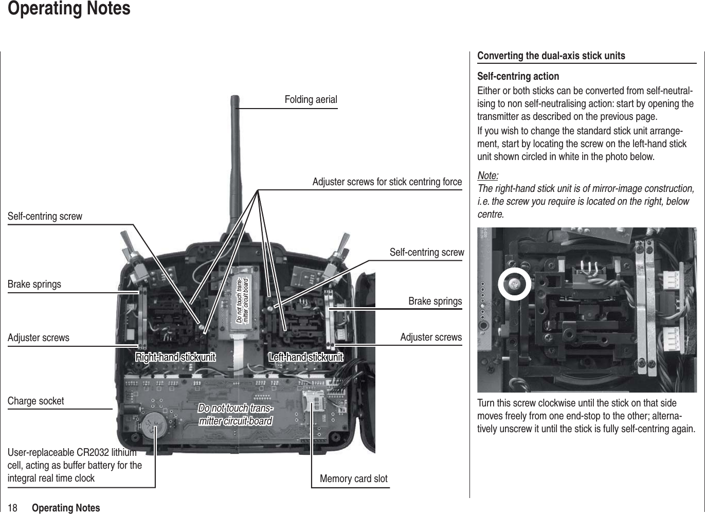 18 Operating NotesOperating NotesConverting the dual-axis stick unitsSelf-centring actionEither or both sticks can be converted from self-neutral-ising to non self-neutralising action: start by opening the transmitter as described on the previous page.If you wish to change the standard stick unit arrange-ment, start by locating the screw on the left-hand stick unit shown circled in white in the photo below. Note:The right-hand stick unit is of mirror-image construction, i. e. the screw you require is located on the right, below centre.Turn this screw clockwise until the stick on that side moves freely from one end-stop to the other; alterna-tively unscrew it until the stick is fully self-centring again.Do not touch trans-Do not touch trans-mitter circuit boardmitter circuit boardDo not touch trans-Do not touch trans-mitter circuit boardmitter circuit boardUser-replaceable CR2032 lithium cell, acting as buffer battery for the integral real time clock Memory card slotCharge socketLeft-hand stick unitLeft-hand stick unitBrake springsAdjuster screwsBrake springsAdjuster screwsFolding aerialSelf-centring screwRight-hand stick unitRight-hand stick unitSelf-centring screwAdjuster screws for stick centring force
