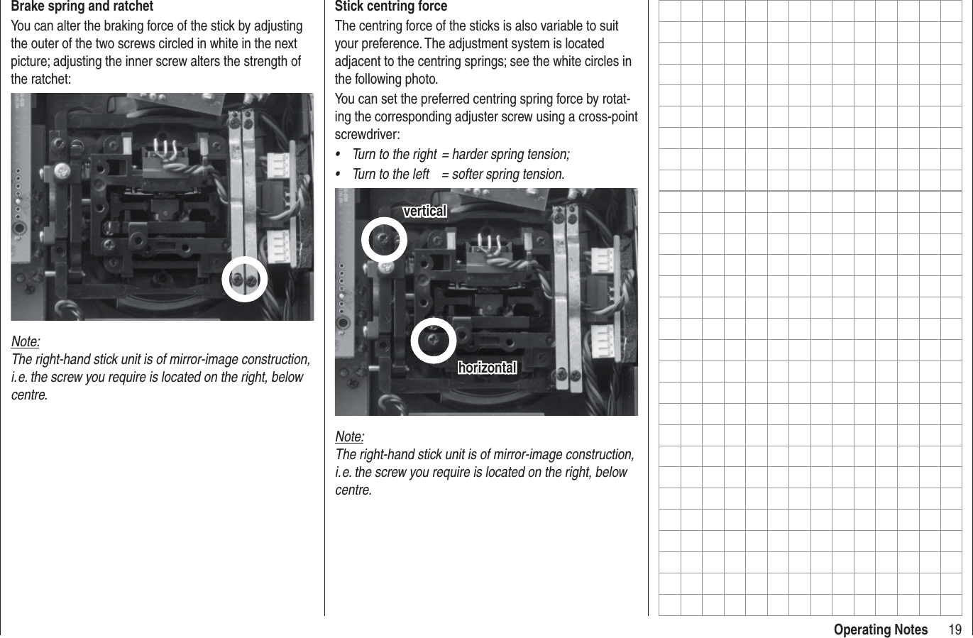 19Operating NotesStick centring forceThe centring force of the sticks is also variable to suit your preference. The adjustment system is located adjacent to the centring springs; see the white circles in the following photo.You can set the preferred centring spring force by rotat-ing the corresponding adjuster screw using a cross-point screwdriver:Turn to the right  = harder spring tension;•Turn to the left  = softer spring tension.•horizontalhorizontalverticalverticalNote:The right-hand stick unit is of mirror-image construction, i. e. the screw you require is located on the right, below centre.Brake spring and ratchetYou can alter the braking force of the stick by adjusting the outer of the two screws circled in white in the next picture; adjusting the inner screw alters the strength of the ratchet:Note:The right-hand stick unit is of mirror-image construction, i. e. the screw you require is located on the right, below centre.