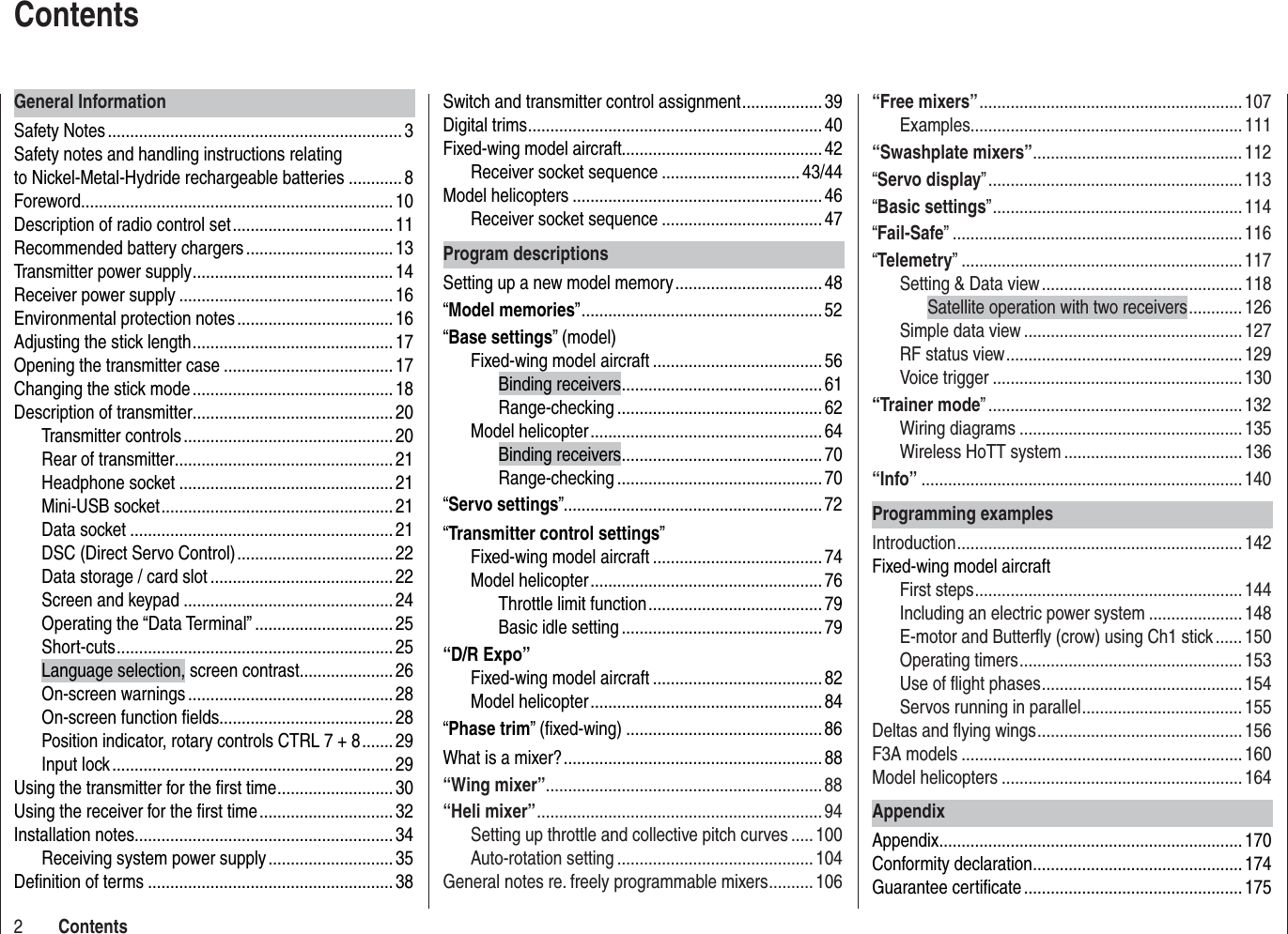 2ContentsSwitch and transmitter control assignment .................. 39Digital trims .................................................................. 40Fixed-wing model aircraft............................................. 42Receiver socket sequence ............................... 43/44Model helicopters ........................................................ 46Receiver socket sequence .................................... 47Program descriptionsSetting up a new model memory ................................. 48“Model memories” ...................................................... 52“Base settings” (model)Fixed-wing model aircraft ......................................56Binding receivers ............................................. 61Range-checking ..............................................62Model helicopter .................................................... 64Binding receivers ............................................. 70Range-checking ..............................................70“Servo settings” ..........................................................72“Transmitter control settings”Fixed-wing model aircraft ......................................74Model helicopter .................................................... 76Throttle limit function .......................................79Basic idle setting .............................................79“D/R Expo”Fixed-wing model aircraft ......................................82Model helicopter .................................................... 84“Phase trim” (ﬁ xed-wing) ............................................ 86What is a mixer? .......................................................... 88“Wing mixer” ..............................................................88“Heli mixer” ................................................................94Setting up throttle and collective pitch curves .....100Auto-rotation setting ............................................104General notes re. freely programmable mixers ..........106General InformationSafety Notes .................................................................. 3Safety notes and handling instructions relating to Nickel-Metal-Hydride rechargeable batteries ............ 8Foreword ......................................................................10Description of radio control set .................................... 11Recommended battery chargers ................................. 13Transmitter power supply .............................................14Receiver power supply ................................................16Environmental protection notes ................................... 16Adjusting the stick length ............................................. 17Opening the transmitter case ...................................... 17Changing the stick mode ............................................. 18Description of transmitter............................................. 20Transmitter controls ...............................................20Rear of transmitter ................................................. 21Headphone socket ................................................21Mini-USB socket ....................................................21Data socket ...........................................................21DSC (Direct Servo Control) ................................... 22Data storage / card slot .........................................22Screen and keypad ...............................................24Operating the “Data Terminal” ............................... 25Shor t-cuts ..............................................................25Language selection, screen contrast ..................... 26On-screen warnings ..............................................28On-screen function ﬁ elds.......................................28Position indicator, rotary controls CTRL 7 + 8 ....... 29Input lock ...............................................................29Using the transmitter for the ﬁ rst time .......................... 30Using the receiver for the ﬁ rst time .............................. 32Installation notes .......................................................... 34Receiving system power supply ............................ 35Deﬁ nition of terms .......................................................38Contents“Free mixers” ...........................................................107Examples............................................................. 111“Swashplate mixers” ...............................................112“Servo display” ......................................................... 113“Basic settings” ........................................................ 114“Fail-Safe” .................................................................116“Telemetry” ...............................................................117Setting &amp; Data view ............................................. 118Satellite operation with two receivers ............126Simple data view .................................................127RF status view ..................................................... 129Voice trigger ........................................................ 130“Trainer mode” .........................................................132Wiring diagrams ..................................................135Wireless HoTT system ........................................136“Info” ........................................................................140Programming examplesIntroduction ................................................................ 142Fixed-wing model aircraftFirst steps ............................................................ 144Including an electric power system .....................148E-motor and Butterﬂ y (crow) using Ch1 stick ...... 150Operating timers .................................................. 153Use of ﬂ ight phases ............................................. 154Servos running in parallel .................................... 155Deltas and ﬂ ying wings .............................................. 156F3A models ...............................................................160Model helicopters ...................................................... 164AppendixAppendix .................................................................... 170Conformity declaration ............................................... 174Guarantee certiﬁ cate .................................................175