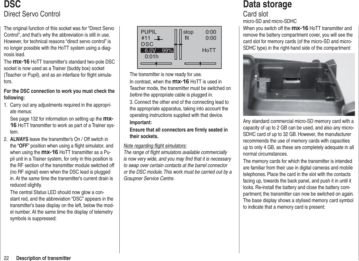 22 Description of transmitterPUPIL#110:01hstop fltDSC0:000:006.0V 99% HoTTThe transmitter is now ready for use.In contrast, when the mx-16 HoTT is used in Teacher mode, the transmitter must be switched on before the appropriate cable is plugged in.3. Connect the other end of the connecting lead to the appropriate apparatus, taking into account the operating instructions supplied with that device.Important:Ensure that all connectors are ﬁ rmly seated in their sockets.Note regarding ﬂ ight simulators:The range of ﬂ ight simulators available commercially is now very wide, and you may ﬁ nd that it is necessary to swap over certain contacts at the barrel connector or the DSC module. This work must be carried out by a Graupner Service Centre.DSCDirect Servo ControlThe original function of this socket was for “Direct Servo Control”, and that’s why the abbreviation is still in use. However, for technical reasons “direct servo control” is no longer possible with the HoTT system using a diag-nosis lead.The mx-16 HoTT transmitter’s standard two-pole DSC socket is now used as a Trainer (buddy box) socket (Teacher or Pupil), and as an interface for ﬂ ight simula-tors.For the DSC connection to work you must check the following:Carry out any adjustments required in the appropri-1. ate menus:See page 132 for information on setting up the mx-16 HoTT transmitter to work as part of a Trainer sys-tem.ALWAYS2.   leave the transmitter’s On / Off switch in the “OFF” position when using a ﬂ ight simulator, and when using the mx-16 HoTT transmitter as a Pu-pil unit in a Trainer system, for only in this position is the RF section of the transmitter module switched off (no RF signal) even when the DSC lead is plugged in. At the same time the transmitter’s current drain is reduced slightly.The central Status LED should now glow a con-stant red, and the abbreviation “DSC” appears in the transmitter’s base display on the left, below the mod-el number. At the same time the display of telemetry symbols is suppressed:Data storageCard slotmicro-SD and micro-SDHCWhen you switch off the mx-16 HoTT transmitter and remove the battery compartment cover, you will see the card slot for memory cards (of the micro-SD and micro-SDHC type) in the right-hand side of the compartment:Any standard commercial micro-SD memory card with a capacity of up to 2 GB can be used, and also any micro-SDHC card of up to 32 GB. However, the manufacturer recommends the use of memory cards with capacities up to only 4 GB, as these are completely adequate in all normal circumstances.The memory cards for which the transmitter is intended are familiar from their use in digital cameras and mobile telephones. Place the card in the slot with the contacts facing up, towards the back panel, and push it in until it locks. Re-install the battery and close the battery com-partment; the transmitter can now be switched on again. The base display shows a stylised memory card symbol to indicate that a memory card is present: