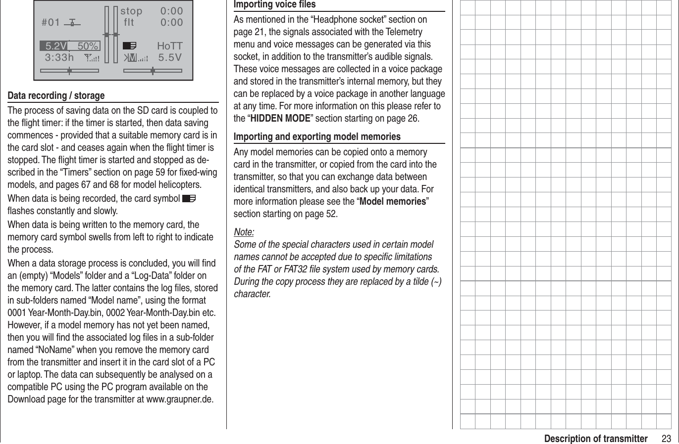 23Description of transmitter#013:33hstop flt0:000:005.5V50%5.2V HoTTMData recording / storageThe process of saving data on the SD card is coupled to the ﬂ ight timer: if the timer is started, then data saving commences - provided that a suitable memory card is in the card slot - and ceases again when the ﬂ ight timer is stopped. The ﬂ ight timer is started and stopped as de-scribed in the “Timers” section on page 59 for ﬁ xed-wing models, and pages 67 and 68 for model helicopters.When data is being recorded, the card symbol ﬂ ashes constantly and slowly.When data is being written to the memory card, the memory card symbol swells from left to right to indicate the process.When a data storage process is concluded, you will ﬁ nd an (empty) “Models” folder and a “Log-Data” folder on the memory card. The latter contains the log ﬁ les, stored in sub-folders named “Model name”, using the format 0001 Year-Month-Day.bin, 0002 Year-Month-Day.bin etc. However, if a model memory has not yet been named, then you will ﬁ nd the associated log ﬁ les in a sub-folder named “NoName” when you remove the memory card from the transmitter and insert it in the card slot of a PC or laptop. The data can subsequently be analysed on a compatible PC using the PC program available on the Download page for the transmitter at www.graupner.de.Importing voice ﬁ lesAs mentioned in the “Headphone socket” section on page 21, the signals associated with the Telemetry menu and voice messages can be generated via this socket, in addition to the transmitter’s audible signals. These voice messages are collected in a voice package and stored in the transmitter’s internal memory, but they can be replaced by a voice package in another language at any time. For more information on this please refer to the “HIDDEN MODE” section starting on page 26.Importing and exporting model memoriesAny model memories can be copied onto a memory card in the transmitter, or copied from the card into the transmitter, so that you can exchange data between identical transmitters, and also back up your data. For more information please see the “Model memories”section starting on page 52.Note:Some of the special characters used in certain model names cannot be accepted due to speciﬁ c limitations of the FAT or FAT32 ﬁ le system used by memory cards. During the copy process they are replaced by a tilde (~) character.