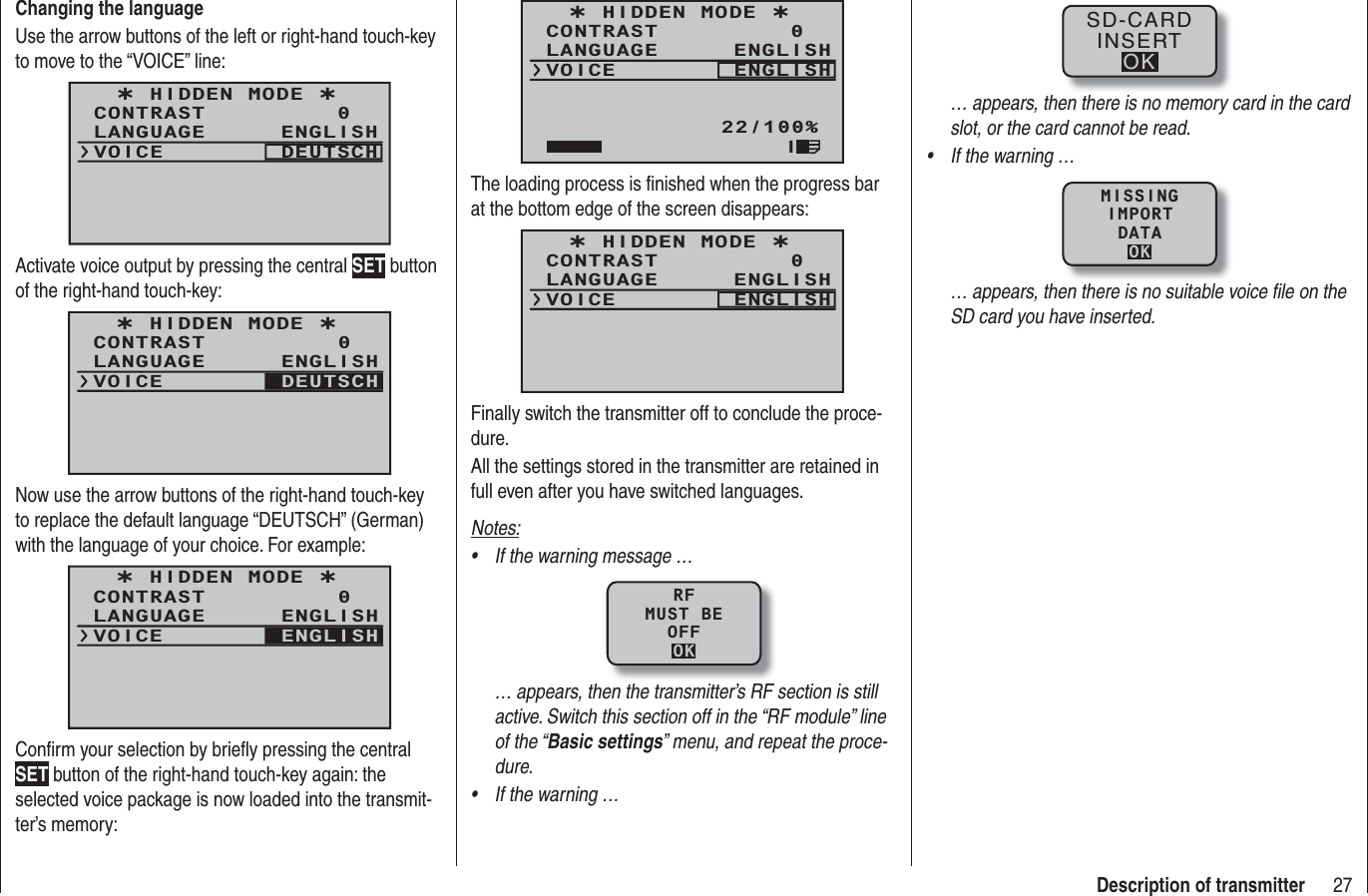 27Description of transmitterChanging the languageUse the arrow buttons of the left or right-hand touch-key to move to the “VOICE” line:¿ HIDDEN MODE ¿CONTRASTLANGUAGE0ENGLISHVOICE DEUTSCHActivate voice output by pressing the central SET button of the right-hand touch-key:¿ HIDDEN MODE ¿CONTRASTLANGUAGE0ENGLISHVOICE DEUTSCHNow use the arrow buttons of the right-hand touch-key to replace the default language “DEUTSCH” (German) with the language of your choice. For example:¿ HIDDEN MODE ¿CONTRASTLANGUAGE0ENGLISHVOICE ENGLISHConﬁ rm your selection by brieﬂ y pressing the central SET button of the right-hand touch-key again: the selected voice package is now loaded into the transmit-ter’s memory:¿ HIDDEN MODE ¿CONTRASTLANGUAGE0ENGLISHVOICE ENGLISH22/100%IThe loading process is ﬁ nished when the progress bar at the bottom edge of the screen disappears:¿ HIDDEN MODE ¿CONTRASTLANGUAGE0ENGLISHVOICE ENGLISHFinally switch the transmitter off to conclude the proce-dure.All the settings stored in the transmitter are retained in full even after you have switched languages.Notes:If the warning message …•RFMUST BEOFFOK… appears, then the transmitter’s RF section is still active. Switch this section off in the “RF module” line of the “Basic settings” menu, and repeat the proce-dure.If the warning …•SD-CARDINSERTOK… appears, then there is no memory card in the card slot, or the card cannot be read.If the warning …•MISSINGIMPORTDATAOK… appears, then there is no suitable voice ﬁ le on the SD card you have inserted.