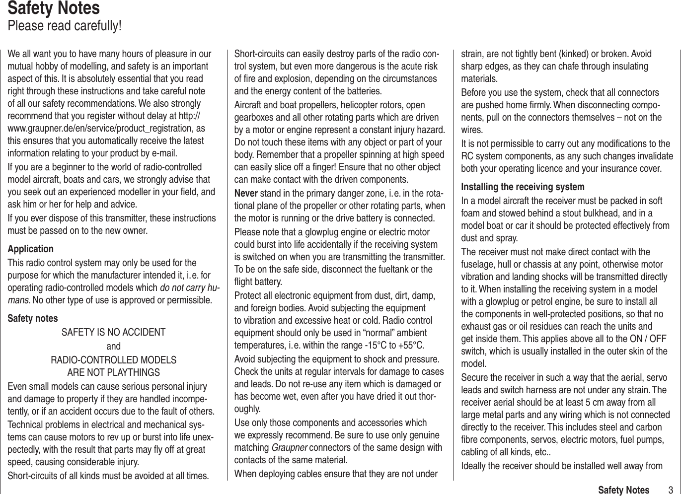 3Safety NotesWe all want you to have many hours of pleasure in our mutual hobby of modelling, and safety is an important aspect of this. It is absolutely essential that you read right through these instructions and take careful note of all our safety recommendations. We also strongly recommend that you register without delay at http://www.graupner.de/en/service/product_registration, as this ensures that you automatically receive the latest information relating to your product by e-mail.If you are a beginner to the world of radio-controlled model aircraft, boats and cars, we strongly advise that you seek out an experienced modeller in your ﬁ eld, and ask him or her for help and advice.If you ever dispose of this transmitter, these instructions must be passed on to the new owner.ApplicationThis radio control system may only be used for the purpose for which the manufacturer intended it, i. e. for operating radio-controlled models which do not carry hu-mans. No other type of use is approved or permissible.Safety notesSAFETY IS NO ACCIDENTandRADIO-CONTROLLED MODELS ARE NOT PLAYTHINGSEven small models can cause serious personal injury and damage to property if they are handled incompe-tently, or if an accident occurs due to the fault of others.Technical problems in electrical and mechanical sys-tems can cause motors to rev up or burst into life unex-pectedly, with the result that parts may ﬂ y off at great speed, causing considerable injury.Short-circuits of all kinds must be avoided at all times. Short-circuits can easily destroy parts of the radio con-trol system, but even more dangerous is the acute risk of ﬁ re and explosion, depending on the circumstances and the energy content of the batteries.Aircraft and boat propellers, helicopter rotors, open gearboxes and all other rotating parts which are driven by a motor or engine represent a constant injury hazard. Do not touch these items with any object or part of your body. Remember that a propeller spinning at high speed can easily slice off a ﬁ nger! Ensure that no other object can make contact with the driven components.Never stand in the primary danger zone, i. e. in the rota-tional plane of the propeller or other rotating parts, when the motor is running or the drive battery is connected.Please note that a glowplug engine or electric motor could burst into life accidentally if the receiving system is switched on when you are transmitting the transmitter. To be on the safe side, disconnect the fueltank or the ﬂ ight battery.Protect all electronic equipment from dust, dirt, damp, and foreign bodies. Avoid subjecting the equipment to vibration and excessive heat or cold. Radio control equipment should only be used in “normal” ambient temperatures, i. e. within the range -15°C to +55°C.Avoid subjecting the equipment to shock and pressure. Check the units at regular intervals for damage to cases and leads. Do not re-use any item which is damaged or has become wet, even after you have dried it out thor-oughly.Use only those components and accessories which we expressly recommend. Be sure to use only genuine matching Graupner connectors of the same design with contacts of the same material.When deploying cables ensure that they are not under strain, are not tightly bent (kinked) or broken. Avoid sharp edges, as they can chafe through insulating materials.Before you use the system, check that all connectors are pushed home ﬁ rmly. When disconnecting compo-nents, pull on the connectors themselves – not on the wires.It is not permissible to carry out any modiﬁ cations to the RC system components, as any such changes invalidate both your operating licence and your insurance cover.Installing the receiving systemIn a model aircraft the receiver must be packed in soft foam and stowed behind a stout bulkhead, and in a model boat or car it should be protected effectively from dust and spray.The receiver must not make direct contact with the fuselage, hull or chassis at any point, otherwise motor vibration and landing shocks will be transmitted directly to it. When installing the receiving system in a model with a glowplug or petrol engine, be sure to install all the components in well-protected positions, so that no exhaust gas or oil residues can reach the units and get inside them. This applies above all to the ON / OFF switch, which is usually installed in the outer skin of the model.Secure the receiver in such a way that the aerial, servo leads and switch harness are not under any strain. The receiver aerial should be at least 5 cm away from all large metal parts and any wiring which is not connected directly to the receiver. This includes steel and carbon ﬁ bre components, servos, electric motors, fuel pumps, cabling of all kinds, etc..Ideally the receiver should be installed well away from Safety NotesPlease read carefully!