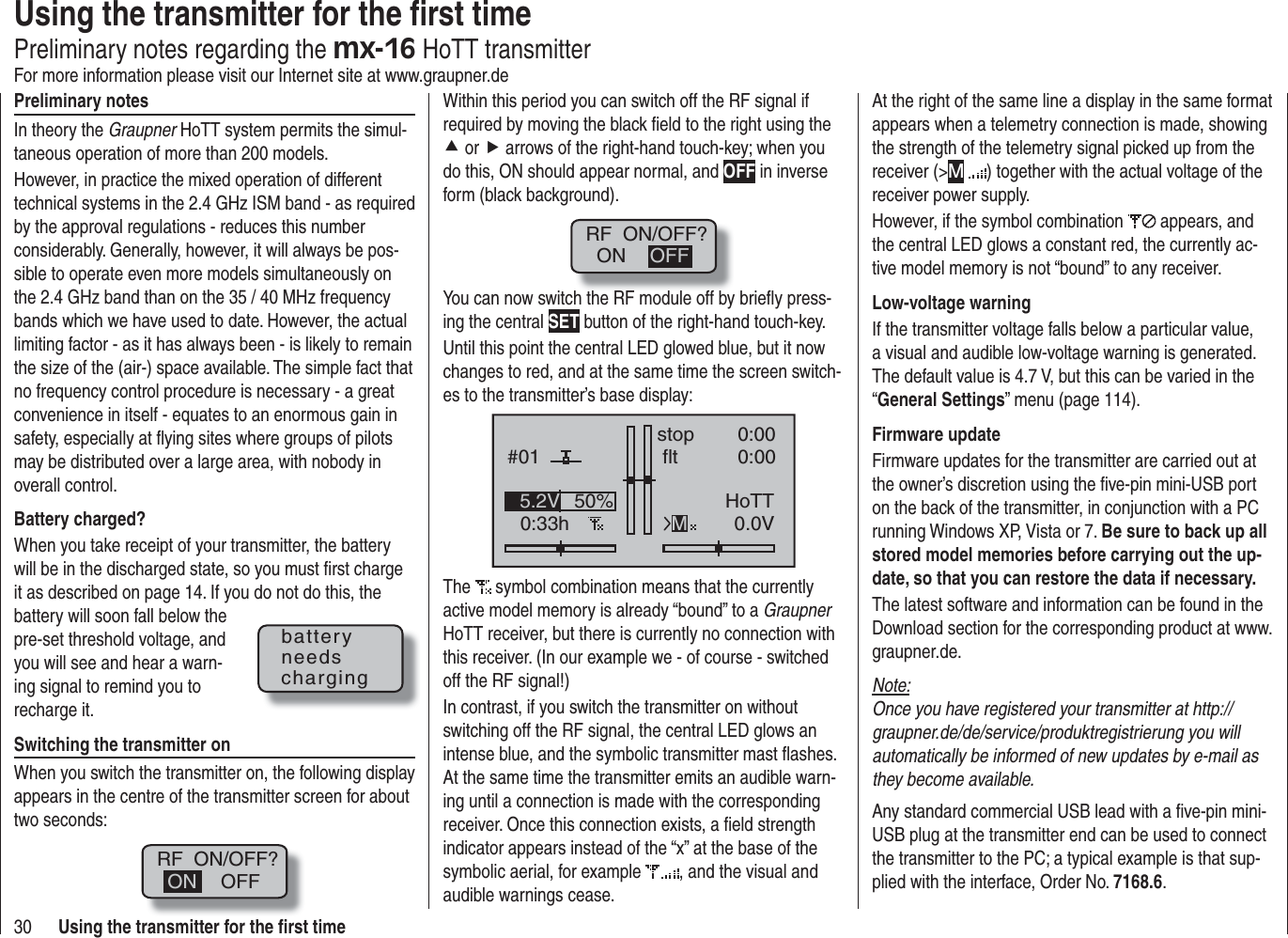 30 Using the transmitter for the ﬁ rst timePreliminary notesIn theory the Graupner HoTT system permits the simul-taneous operation of more than 200 models.However, in practice the mixed operation of different technical systems in the 2.4 GHz ISM band - as required by the approval regulations - reduces this number considerably. Generally, however, it will always be pos-sible to operate even more models simultaneously on the 2.4 GHz band than on the 35 / 40 MHz frequency bands which we have used to date. However, the actual limiting factor - as it has always been - is likely to remain the size of the (air-) space available. The simple fact that no frequency control procedure is necessary - a great convenience in itself - equates to an enormous gain in safety, especially at ﬂ ying sites where groups of pilots may be distributed over a large area, with nobody in overall control.Battery charged?When you take receipt of your transmitter, the battery will be in the discharged state, so you must ﬁ rst charge it as described on page 14. If you do not do this, the battery will soon fall below the pre-set threshold voltage, and you will see and hear a warn-ing signal to remind you to recharge it.Switching the transmitter onWhen you switch the transmitter on, the following display appears in the centre of the transmitter screen for about two seconds:RF  ON/OFF?OFFONWithin this period you can switch off the RF signal if required by moving the black ﬁ eld to the right using the c or f arrows of the right-hand touch-key; when you do this, ON should appear normal, and OFF in inverse form (black background).RF  ON/OFF?ON OFFYou can now switch the RF module off by brieﬂ y press-ing the central SET button of the right-hand touch-key.Until this point the central LED glowed blue, but it now changes to red, and at the same time the screen switch-es to the transmitter’s base display:#010:33hstop flt0:000:000.0V50%5.2V HoTTMThe  symbol combination means that the currently active model memory is already “bound” to a GraupnerHoTT receiver, but there is currently no connection with this receiver. (In our example we - of course - switched off the RF signal!)In contrast, if you switch the transmitter on without switching off the RF signal, the central LED glows an intense blue, and the symbolic transmitter mast ﬂ ashes. At the same time the transmitter emits an audible warn-ing until a connection is made with the corresponding receiver. Once this connection exists, a ﬁ eld strength indicator appears instead of the “x” at the base of the symbolic aerial, for example  , and the visual and audible warnings cease.batteryneedschargingUsing the transmitter for the ﬁ rst timePreliminary notes regarding the mx-16 HoTT transmitterFor more information please visit our Internet site at www.graupner.deAt the right of the same line a display in the same format appears when a telemetry connection is made, showing the strength of the telemetry signal picked up from the receiver (&gt;M) together with the actual voltage of the receiver power supply.However, if the symbol combination   appears, and the central LED glows a constant red, the currently ac-tive model memory is not “bound” to any receiver.Low-voltage warningIf the transmitter voltage falls below a particular value, a visual and audible low-voltage warning is generated. The default value is 4.7 V, but this can be varied in the “General Settings” menu (page 114).Firmware updateFirmware updates for the transmitter are carried out at the owner’s discretion using the ﬁ ve-pin mini-USB port on the back of the transmitter, in conjunction with a PC running Windows XP, Vista or 7. Be sure to back up all stored model memories before carrying out the up-date, so that you can restore the data if necessary.The latest software and information can be found in the Download section for the corresponding product at www.graupner.de.Note:Once you have registered your transmitter at http://graupner.de/de/service/produktregistrierung you will automatically be informed of new updates by e-mail as they become available.Any standard commercial USB lead with a ﬁ ve-pin mini-USB plug at the transmitter end can be used to connect the transmitter to the PC; a typical example is that sup-plied with the interface, Order No. 7168.6.