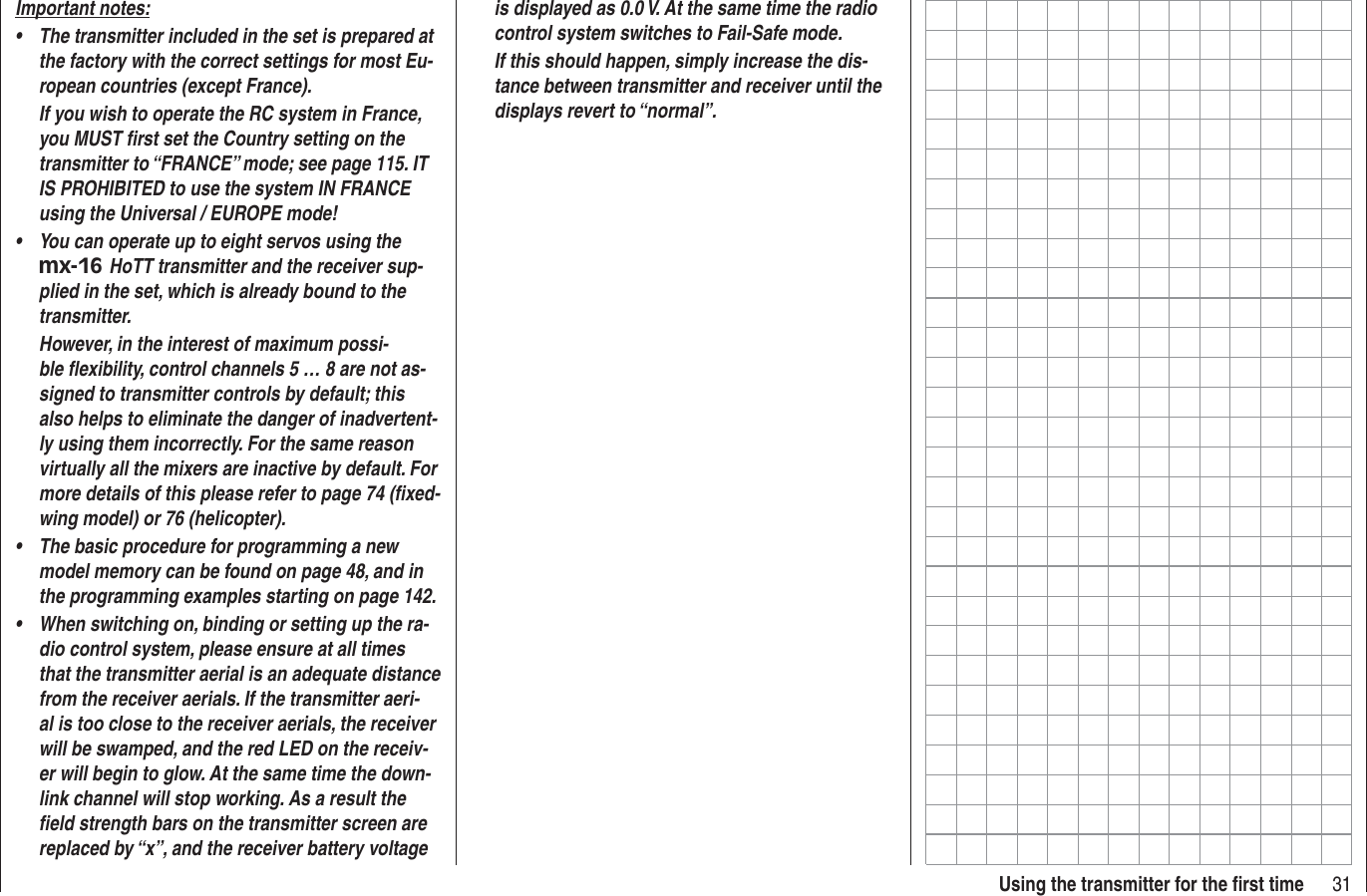 31Using the transmitter for the ﬁ rst timeImportant notes:The transmitter included in the set is prepared at •the factory with the correct settings for most Eu-ropean countries (except France).If you wish to operate the RC system in France, you MUST ﬁ rst set the Country setting on the transmitter to “FRANCE” mode; see page 115. IT IS PROHIBITED to use the system IN FRANCE  using the Universal / EUROPE mode!You can operate up to eight servos using the •mx-16 HoTT transmitter and the receiver sup-plied in the set, which is already bound to the transmitter.However, in the interest of maximum possi-ble ﬂ exibility, control channels 5 … 8 are not as-signed to transmitter controls by default; this also helps to eliminate the danger of inadvertent-ly using them incorrectly. For the same reason virtually all the mixers are inactive by default. For more details of this please refer to page 74 (ﬁ xed-wing model) or 76 (helicopter).The basic procedure for programming a new •model memory can be found on page 48, and in the programming examples starting on page 142.When switching on, binding or setting up the ra-•dio control system, please ensure at all times that the transmitter aerial is an adequate distance from the receiver aerials. If the transmitter aeri-al is too close to the receiver aerials, the receiver will be swamped, and the red LED on the receiv-er will begin to glow. At the same time the down-link channel will stop working. As a result the ﬁ eld strength bars on the transmitter screen are replaced by “x”, and the receiver battery voltage is displayed as 0.0 V. At the same time the radio control system switches to Fail-Safe mode.If this should happen, simply increase the dis-tance between transmitter and receiver until the displays revert to “normal”.