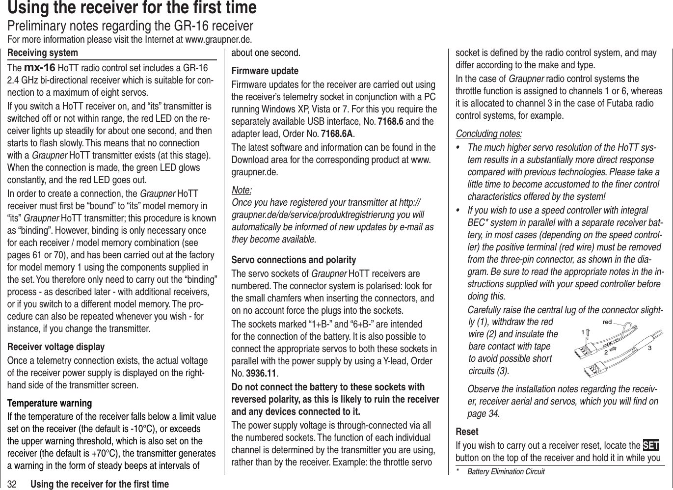 32 Using the receiver for the ﬁ rst timeUsing the receiver for the ﬁ rst timePreliminary notes regarding the GR-16 receiverFor more information please visit the Internet at www.graupner.de.Receiving systemThe mx-16 HoTT radio control set includes a GR-16 2.4 GHz bi-directional receiver which is suitable for con-nection to a maximum of eight servos.If you switch a HoTT receiver on, and “its” transmitter is switched off or not within range, the red LED on the re-ceiver lights up steadily for about one second, and then starts to ﬂ ash slowly. This means that no connection with a Graupner HoTT transmitter exists (at this stage). When the connection is made, the green LED glows constantly, and the red LED goes out.In order to create a connection, the Graupner HoTT receiver must ﬁ rst be “bound” to “its” model memory in “its” Graupner HoTT transmitter; this procedure is known as “binding”. However, binding is only necessary once for each receiver / model memory combination (see pages 61 or 70), and has been carried out at the factory for model memory 1 using the components supplied in the set. You therefore only need to carry out the “binding” process - as described later - with additional receivers, or if you switch to a different model memory. The pro-cedure can also be repeated whenever you wish - for instance, if you change the transmitter.Receiver voltage displayOnce a telemetry connection exists, the actual voltage of the receiver power supply is displayed on the right-hand side of the transmitter screen.Temperature warningIf the temperature of the receiver falls below a limit value set on the receiver (the default is -10°C), or exceeds the upper warning threshold, which is also set on the receiver (the default is +70°C), the transmitter generates a warning in the form of steady beeps at intervals of about one second.Firmware updateFirmware updates for the receiver are carried out using the receiver’s telemetry socket in conjunction with a PC running Windows XP, Vista or 7. For this you require the separately available USB interface, No. 7168.6 and the adapter lead, Order No. 7168.6A.The latest software and information can be found in the Download area for the corresponding product at www.graupner.de.Note:Once you have registered your transmitter at http://graupner.de/de/service/produktregistrierung you will automatically be informed of new updates by e-mail as they become available.Servo connections and polarityThe servo sockets of Graupner HoTT receivers are numbered. The connector system is polarised: look for the small chamfers when inserting the connectors, and on no account force the plugs into the sockets.The sockets marked “1+B-” and “6+B-” are intended for the connection of the battery. It is also possible to connect the appropriate servos to both these sockets in parallel with the power supply by using a Y-lead, Order No. 3936.11.Do not connect the battery to these sockets with reversed polarity, as this is likely to ruin the receiver and any devices connected to it.The power supply voltage is through-connected via all the numbered sockets. The function of each individual channel is determined by the transmitter you are using, rather than by the receiver. Example: the throttle servo socket is deﬁ ned by the radio control system, and may differ according to the make and type.In the case of Graupner radio control systems the throttle function is assigned to channels 1 or 6, whereas it is allocated to channel 3 in the case of Futaba radio control systems, for example.Concluding notes:The much higher servo resolution of the HoTT sys-•tem results in a substantially more direct response compared with previous technologies. Please take a little time to become accustomed to the ﬁ ner control characteristics offered by the system!If you wish to use a speed controller with integral •BEC* system in parallel with a separate receiver bat-tery, in most cases (depending on the speed control-ler) the positive terminal (red wire) must be removed from the three-pin connector, as shown in the dia-gram. Be sure to read the appropriate notes in the in-structions supplied with your speed controller before doing this.Carefully raise the central lug of the connector slight-ly (1), withdraw the red wire (2) and insulate the bare contact with tape to avoid possible short circuits (3).red123Observe the installation notes regarding the receiv-er, receiver aerial and servos, which you will ﬁ nd on page 34.ResetIf you wish to carry out a receiver reset, locate the SETbutton on the top of the receiver and hold it in while you *  Battery Elimination Circuit