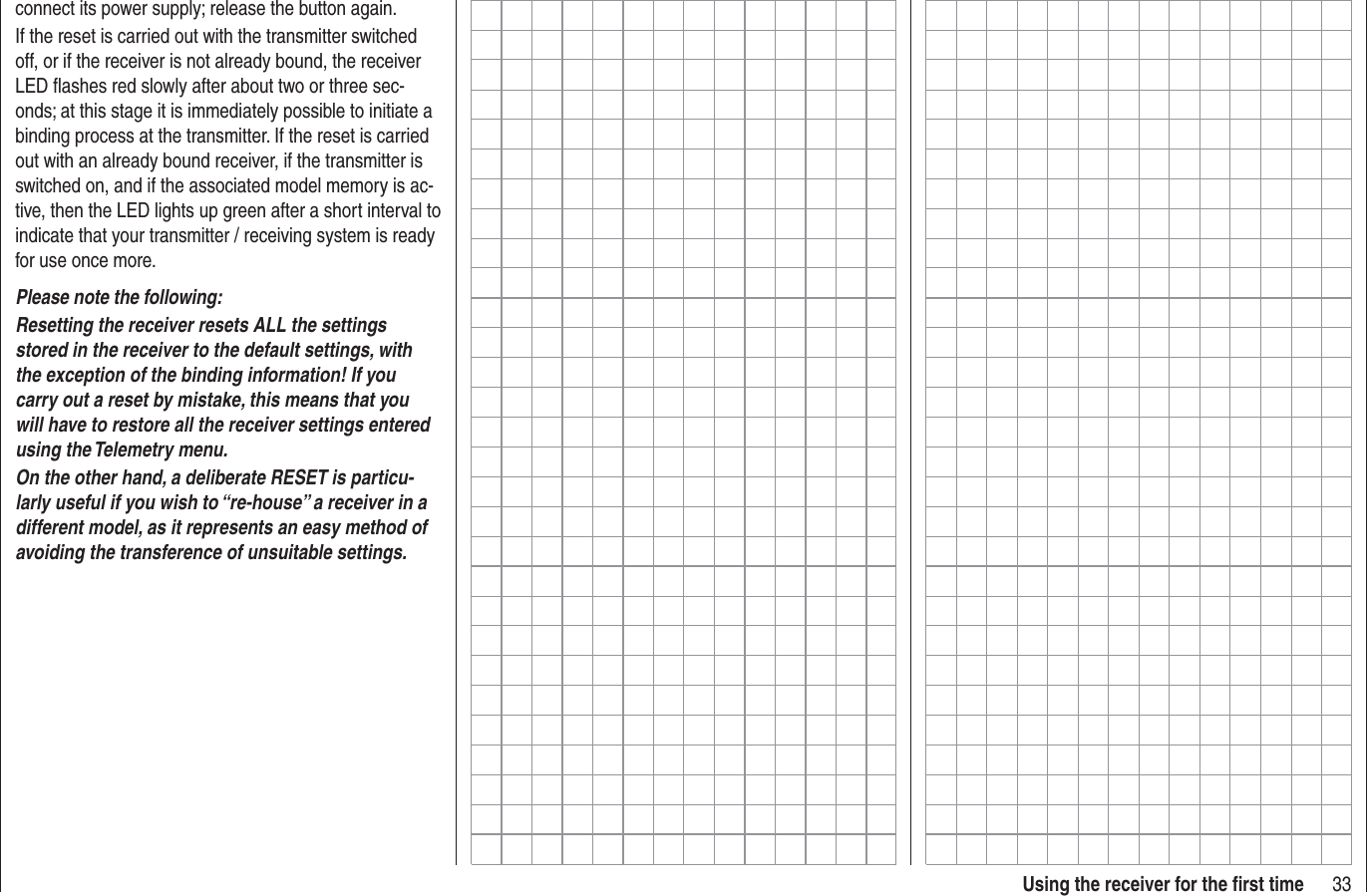 33Using the receiver for the ﬁ rst timeconnect its power supply; release the button again.If the reset is carried out with the transmitter switched off, or if the receiver is not already bound, the receiver LED ﬂ ashes red slowly after about two or three sec-onds; at this stage it is immediately possible to initiate a binding process at the transmitter. If the reset is carried out with an already bound receiver, if the transmitter is switched on, and if the associated model memory is ac-tive, then the LED lights up green after a short interval to indicate that your transmitter / receiving system is ready for use once more.Please note the following: Resetting the receiver resets ALL the settings stored in the receiver to the default settings, with the exception of the binding information! If you carry out a reset by mistake, this means that you will have to restore all the receiver settings entered using the Telemetry menu.On the other hand, a deliberate RESET is particu-larly useful if you wish to “re-house” a receiver in a different model, as it represents an easy method of avoiding the transference of unsuitable settings.