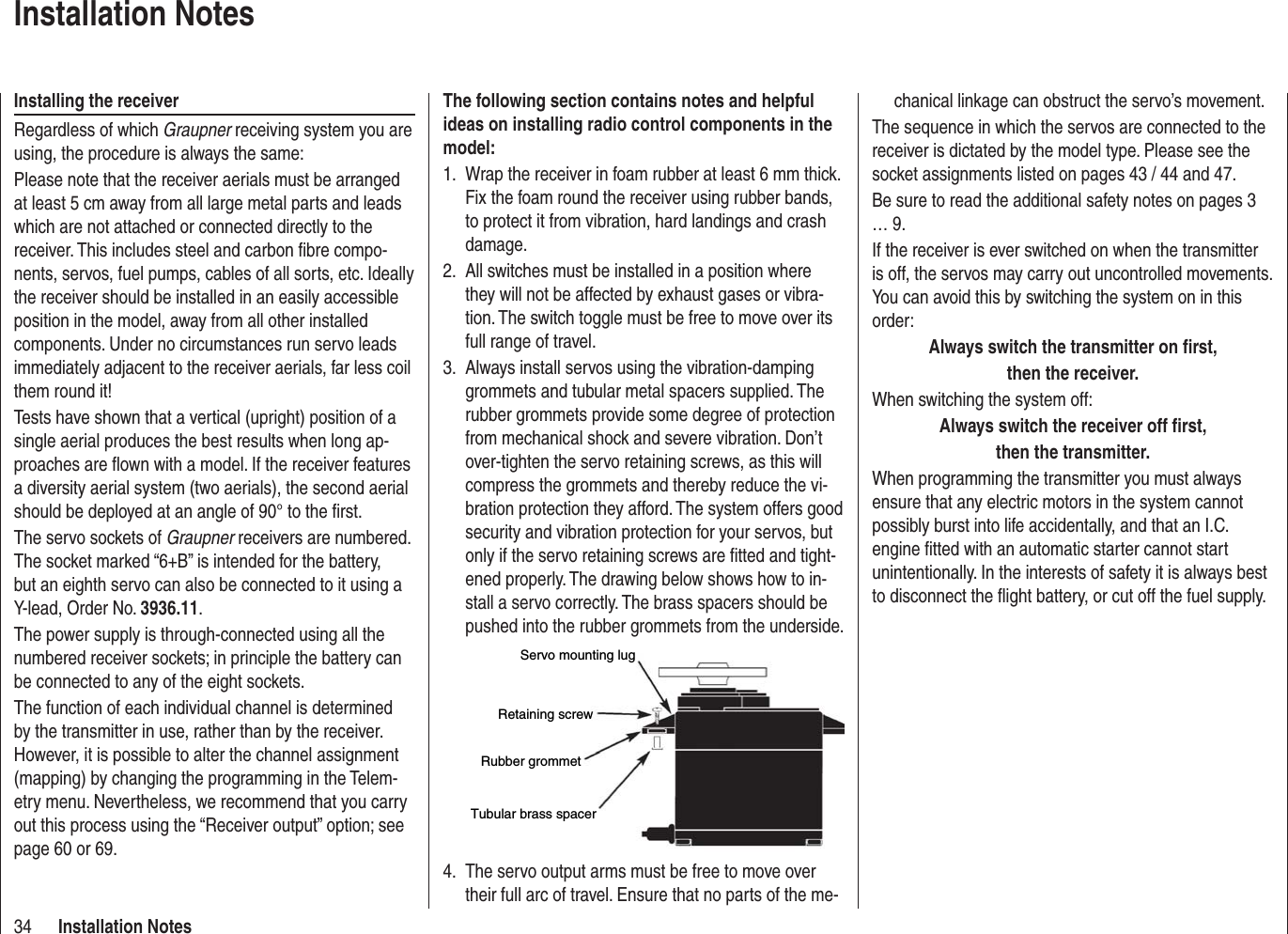 34 Installation Noteschanical linkage can obstruct the servo’s movement.The sequence in which the servos are connected to the receiver is dictated by the model type. Please see the socket assignments listed on pages 43 / 44 and 47.Be sure to read the additional safety notes on pages 3 … 9.If the receiver is ever switched on when the transmitter is off, the servos may carry out uncontrolled movements. You can avoid this by switching the system on in this order:Always switch the transmitter on ﬁ rst,then the receiver.When switching the system off:Always switch the receiver off ﬁ rst,then the transmitter.When programming the transmitter you must always ensure that any electric motors in the system cannot possibly burst into life accidentally, and that an I.C. engine ﬁ tted with an automatic starter cannot start unintentionally. In the interests of safety it is always best to disconnect the ﬂ ight battery, or cut off the fuel supply.The following section contains notes and helpful ideas on installing radio control components in the model:Wrap the receiver in foam rubber at least 6 mm thick. 1. Fix the foam round the receiver using rubber bands, to protect it from vibration, hard landings and crash damage.All switches must be installed in a position where 2. they will not be affected by exhaust gases or vibra-tion. The switch toggle must be free to move over its full range of travel.Always install servos using the vibration-damping 3. grommets and tubular metal spacers supplied. The rubber grommets provide some degree of protection from mechanical shock and severe vibration. Don’t over-tighten the servo retaining screws, as this will compress the grommets and thereby reduce the vi-bration protection they afford. The system offers good security and vibration protection for your servos, but only if the servo retaining screws are ﬁ tted and tight-ened properly. The drawing below shows how to in-stall a servo correctly. The brass spacers should be pushed into the rubber grommets from the underside.Servo mounting lugRetaining screwRubber grommetTubular brass spacerThe servo output arms must be free to move over 4. their full arc of travel. Ensure that no parts of the me-Installation NotesInstalling the receiverRegardless of which Graupner receiving system you are using, the procedure is always the same:Please note that the receiver aerials must be arranged at least 5 cm away from all large metal parts and leads which are not attached or connected directly to the receiver. This includes steel and carbon ﬁ bre compo-nents, servos, fuel pumps, cables of all sorts, etc. Ideally the receiver should be installed in an easily accessible position in the model, away from all other installed components. Under no circumstances run servo leads immediately adjacent to the receiver aerials, far less coil them round it!Tests have shown that a vertical (upright) position of a single aerial produces the best results when long ap-proaches are ﬂ own with a model. If the receiver features a diversity aerial system (two aerials), the second aerial should be deployed at an angle of 90° to the ﬁ rst.The servo sockets of Graupner receivers are numbered. The socket marked “6+B” is intended for the battery, but an eighth servo can also be connected to it using a Y-lead, Order No. 3936.11.The power supply is through-connected using all the numbered receiver sockets; in principle the battery can be connected to any of the eight sockets.The function of each individual channel is determined by the transmitter in use, rather than by the receiver. However, it is possible to alter the channel assignment (mapping) by changing the programming in the Telem-etry menu. Nevertheless, we recommend that you carry out this process using the “Receiver output” option; see page 60 or 69.