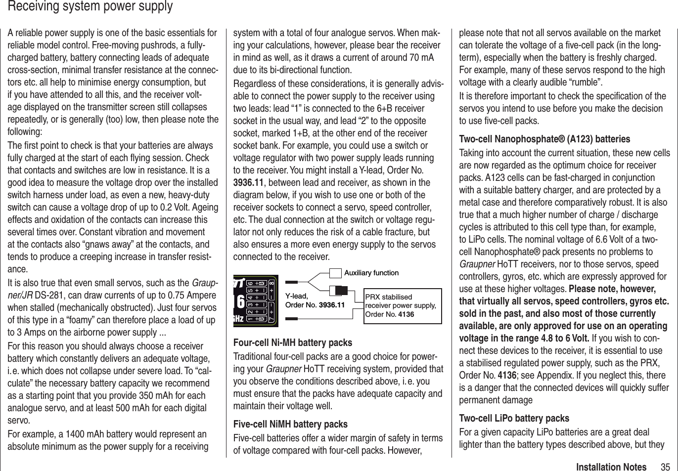 35Installation NotesReceiving system power supplyA reliable power supply is one of the basic essentials for reliable model control. Free-moving pushrods, a fully-charged battery, battery connecting leads of adequate cross-section, minimal transfer resistance at the connec-tors etc. all help to minimise energy consumption, but if you have attended to all this, and the receiver volt-age displayed on the transmitter screen still collapses repeatedly, or is generally (too) low, then please note the following:The ﬁ rst point to check is that your batteries are always fully charged at the start of each ﬂ ying session. Check that contacts and switches are low in resistance. It is a good idea to measure the voltage drop over the installed switch harness under load, as even a new, heavy-duty switch can cause a voltage drop of up to 0.2 Volt. Ageing effects and oxidation of the contacts can increase this several times over. Constant vibration and movement at the contacts also “gnaws away” at the contacts, and tends to produce a creeping increase in transfer resist-ance.It is also true that even small servos, such as the Graup-ner/JR DS-281, can draw currents of up to 0.75 Ampere when stalled (mechanically obstructed). Just four servos of this type in a “foamy” can therefore place a load of up to 3 Amps on the airborne power supply ...For this reason you should always choose a receiver battery which constantly delivers an adequate voltage, i. e. which does not collapse under severe load. To “cal-culate” the necessary battery capacity we recommend as a starting point that you provide 350 mAh for each analogue servo, and at least 500 mAh for each digital servo.For example, a 1400 mAh battery would represent an absolute minimum as the power supply for a receiving system with a total of four analogue servos. When mak-ing your calculations, however, please bear the receiver in mind as well, as it draws a current of around 70 mA due to its bi-directional function.Regardless of these considerations, it is generally advis-able to connect the power supply to the receiver using two leads: lead “1” is connected to the 6+B receiver socket in the usual way, and lead “2” to the opposite socket, marked 1+B, at the other end of the receiver socket bank. For example, you could use a switch or voltage regulator with two power supply leads running to the receiver. You might install a Y-lead, Order No. 3936.11, between lead and receiver, as shown in the diagram below, if you wish to use one or both of the receiver sockets to connect a servo, speed controller, etc. The dual connection at the switch or voltage regu-lator not only reduces the risk of a cable fracture, but also ensures a more even energy supply to the servos connected to the receiver.Auxiliary functionY-lead,Order No. 3936.11PRX stabilised receiver power supply, Order No. 4136Four-cell Ni-MH battery packsTraditional four-cell packs are a good choice for power-ing your Graupner HoTT receiving system, provided that you observe the conditions described above, i. e. you must ensure that the packs have adequate capacity and maintain their voltage well.Five-cell NiMH battery packsFive-cell batteries offer a wider margin of safety in terms of voltage compared with four-cell packs. However, please note that not all servos available on the market can tolerate the voltage of a ﬁ ve-cell pack (in the long-term), especially when the battery is freshly charged. For example, many of these servos respond to the high voltage with a clearly audible “rumble”.It is therefore important to check the speciﬁ cation of the servos you intend to use before you make the decision to use ﬁ ve-cell packs.Two-cell Nanophosphate® (A123) batteriesTaking into account the current situation, these new cells are now regarded as the optimum choice for receiver packs. A123 cells can be fast-charged in conjunction with a suitable battery charger, and are protected by a metal case and therefore comparatively robust. It is also true that a much higher number of charge / discharge cycles is attributed to this cell type than, for example, to LiPo cells. The nominal voltage of 6.6 Volt of a two-cell Nanophosphate® pack presents no problems to Graupner HoTT receivers, nor to those servos, speed controllers, gyros, etc. which are expressly approved for use at these higher voltages. Please note, however, that virtually all servos, speed controllers, gyros etc. sold in the past, and also most of those currently available, are only approved for use on an operating voltage in the range 4.8 to 6 Volt. If you wish to con-nect these devices to the receiver, it is essential to use a stabilised regulated power supply, such as the PRX, Order No. 4136; see Appendix. If you neglect this, there is a danger that the connected devices will quickly suffer permanent damageTwo-cell LiPo battery packsFor a given capacity LiPo batteries are a great deal lighter than the battery types described above, but they 