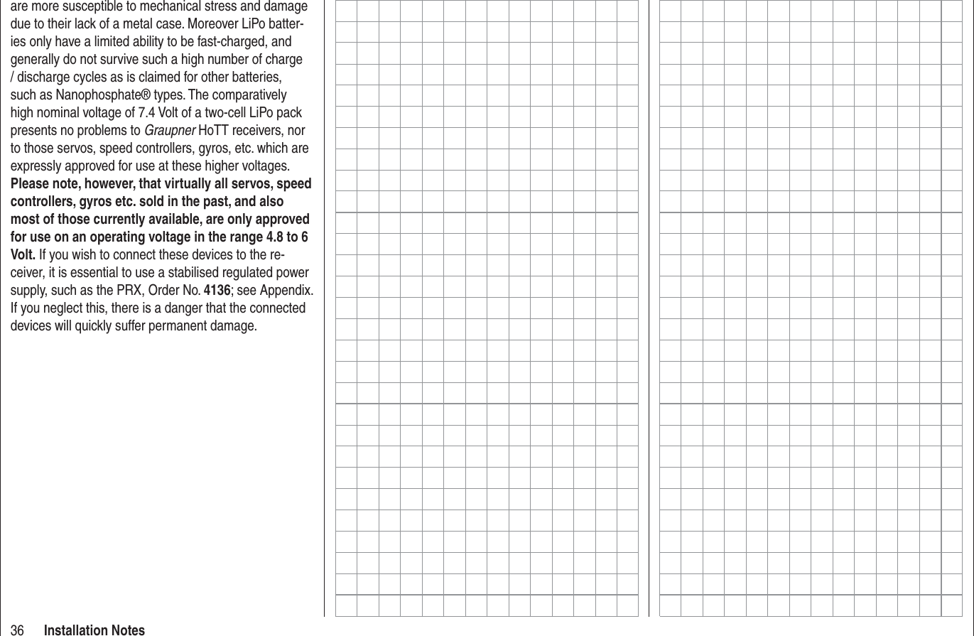 36 Installation Notesare more susceptible to mechanical stress and damage due to their lack of a metal case. Moreover LiPo batter-ies only have a limited ability to be fast-charged, and generally do not survive such a high number of charge / discharge cycles as is claimed for other batteries, such as Nanophosphate® types. The comparatively high nominal voltage of 7.4 Volt of a two-cell LiPo pack presents no problems to Graupner HoTT receivers, nor to those servos, speed controllers, gyros, etc. which are expressly approved for use at these higher voltages. Please note, however, that virtually all servos, speed controllers, gyros etc. sold in the past, and also most of those currently available, are only approved for use on an operating voltage in the range 4.8 to 6 Volt. If you wish to connect these devices to the re-ceiver, it is essential to use a stabilised regulated power supply, such as the PRX, Order No. 4136; see Appendix. If you neglect this, there is a danger that the connected devices will quickly suffer permanent damage.