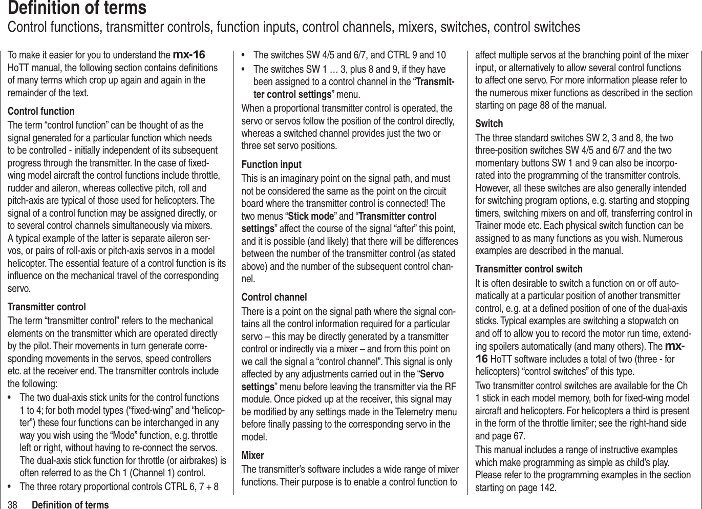 38 Deﬁ nition of termsDeﬁ nition of termsControl functions, transmitter controls, function inputs, control channels, mixers, switches, control switchesTo make it easier for you to understand the mx-16HoTT manual, the following section contains deﬁ nitions of many terms which crop up again and again in the remainder of the text.Control functionThe term “control function” can be thought of as the signal generated for a particular function which needs to be controlled - initially independent of its subsequent progress through the transmitter. In the case of ﬁ xed-wing model aircraft the control functions include throttle, rudder and aileron, whereas collective pitch, roll and pitch-axis are typical of those used for helicopters. The signal of a control function may be assigned directly, or to several control channels simultaneously via mixers. A typical example of the latter is separate aileron ser-vos, or pairs of roll-axis or pitch-axis servos in a model helicopter. The essential feature of a control function is its inﬂ uence on the mechanical travel of the corresponding servo.Transmitter controlThe term “transmitter control” refers to the mechanical elements on the transmitter which are operated directly by the pilot. Their movements in turn generate corre-sponding movements in the servos, speed controllers etc. at the receiver end. The transmitter controls include the following:The two dual-axis stick units for the control functions •1 to 4; for both model types (“ﬁ xed-wing” and “helicop-ter”) these four functions can be interchanged in any way you wish using the “Mode” function, e. g. throttle left or right, without having to re-connect the servos. The dual-axis stick function for throttle (or airbrakes) is often referred to as the Ch 1 (Channel 1) control.The three rotary proportional controls CTRL 6, 7 + 8•The switches SW 4/5 and 6/7, and CTRL 9 and 10•The switches SW 1 … 3, plus 8 and 9, if they have •been assigned to a control channel in the “Transmit-ter control settings” menu.When a proportional transmitter control is operated, the servo or servos follow the position of the control directly, whereas a switched channel provides just the two or three set servo positions.Function inputThis is an imaginary point on the signal path, and must not be considered the same as the point on the circuit board where the transmitter control is connected! The two menus “Stick mode” and “Transmitter control settings” affect the course of the signal “after” this point, and it is possible (and likely) that there will be differences between the number of the transmitter control (as stated above) and the number of the subsequent control chan-nel.Control channelThere is a point on the signal path where the signal con-tains all the control information required for a particular servo – this may be directly generated by a transmitter control or indirectly via a mixer – and from this point on we call the signal a “control channel”. This signal is only affected by any adjustments carried out in the “Servo settings” menu before leaving the transmitter via the RF module. Once picked up at the receiver, this signal may be modiﬁ ed by any settings made in the Telemetry menu before ﬁ nally passing to the corresponding servo in the model.MixerThe transmitter’s software includes a wide range of mixer functions. Their purpose is to enable a control function to affect multiple servos at the branching point of the mixer input, or alternatively to allow several control functions to affect one servo. For more information please refer to the numerous mixer functions as described in the section starting on page 88 of the manual.SwitchThe three standard switches SW 2, 3 and 8, the two three-position switches SW 4/5 and 6/7 and the two momentary buttons SW 1 and 9 can also be incorpo-rated into the programming of the transmitter controls. However, all these switches are also generally intended for switching program options, e. g. starting and stopping timers, switching mixers on and off, transferring control in Trainer mode etc. Each physical switch function can be assigned to as many functions as you wish. Numerous examples are described in the manual.Transmitter control switchIt is often desirable to switch a function on or off auto-matically at a particular position of another transmitter control, e. g. at a deﬁ ned position of one of the dual-axis sticks. Typical examples are switching a stopwatch on and off to allow you to record the motor run time, extend-ing spoilers automatically (and many others). The mx-16 HoTT software includes a total of two (three - for helicopters) “control switches” of this type.Two transmitter control switches are available for the Ch 1 stick in each model memory, both for ﬁ xed-wing model aircraft and helicopters. For helicopters a third is present in the form of the throttle limiter; see the right-hand side and page 67.This manual includes a range of instructive examples which make programming as simple as child’s play. Please refer to the programming examples in the section starting on page 142.