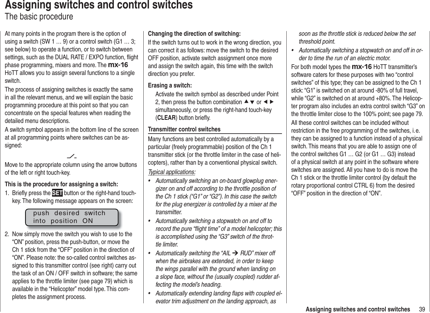 39Assigning switches and control switchesAssigning switches and control switchesThe basic procedureAt many points in the program there is the option of using a switch (SW 1 … 9) or a control switch (G1 … 3; see below) to operate a function, or to switch between settings, such as the DUAL RATE / EXPO function, ﬂ ight phase programming, mixers and more. The mx-16HoTT allows you to assign several functions to a single switch.The process of assigning switches is exactly the same in all the relevant menus, and we will explain the basic programming procedure at this point so that you can concentrate on the special features when reading the detailed menu descriptions.A switch symbol appears in the bottom line of the screen at all programming points where switches can be as-signed:Move to the appropriate column using the arrow buttons of the left or right touch-key. This is the procedure for assigning a switch:Brieﬂ y press the 1.  SET button or the right-hand touch-key. The following message appears on the screen:push  desired  switchinto  position  ONNow simply move the switch you wish to use to the 2. “ON” position, press the push-button, or move the Ch 1 stick from the “OFF” position in the direction of “ON”. Please note: the so-called control switches as-signed to this transmitter control (see right) carry out the task of an ON / OFF switch in software; the same applies to the throttle limiter (see page 79) which is available in the “Helicopter” model type. This com-pletes the assignment process.Changing the direction of switching:If the switch turns out to work in the wrong direction, you can correct it as follows: move the switch to the desired OFF position, activate switch assignment once more and assign the switch again, this time with the switch direction you prefer.Erasing a switch:Activate the switch symbol as described under Point 2, then press the button combination cd or efsimultaneously, or press the right-hand touch-key (CLEAR) button brieﬂ y.Transmitter control switchesMany functions are best controlled automatically by a particular (freely programmable) position of the Ch 1 transmitter stick (or the throttle limiter in the case of heli-copters), rather than by a conventional physical switch.Typical applications:Automatically switching an on-board glowplug ener-•gizer on and off according to the throttle position of the Ch 1 stick (“G1” or “G2”). In this case the switch for the plug energizer is controlled by a mixer at the transmitter.Automatically switching a stopwatch on and off to •record the pure “ﬂ ight time” of a model helicopter; this is accomplished using the “G3” switch of the throt-tle limiter.Automatically switching the “AIL • ¼ RUD” mixer off when the airbrakes are extended, in order to keep the wings parallel with the ground when landing on a slope face, without the (usually coupled) rudder af-fecting the model’s heading.Automatically extending landing ﬂ aps with coupled el-•evator trim adjustment on the landing approach, as soon as the throttle stick is reduced below the set threshold point.Automatically switching a stopwatch on and off in or-•der to time the run of an electric motor.For both model types the mx-16 HoTT transmitter’s software caters for these purposes with two “control switches” of this type; they can be assigned to the Ch 1 stick: “G1” is switched on at around -80% of full travel, while “G2” is switched on at around +80%. The Helicop-ter program also includes an extra control switch “G3” on the throttle limiter close to the 100% point; see page 79.All these control switches can be included without restriction in the free programming of the switches, i. e. they can be assigned to a function instead of a physical switch. This means that you are able to assign one of the control switches G1 … G2 (or G1 … G3) instead of a physical switch at any point in the software where switches are assigned. All you have to do is move the Ch 1 stick or the throttle limiter control (by default the rotary proportional control CTRL 6) from the desired “OFF” position in the direction of “ON”.