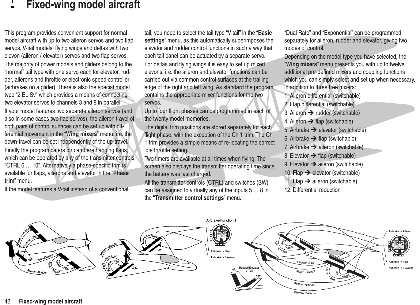 42 Fixed-wing model aircraftFixed-wing model aircraftThis program provides convenient support for normal model aircraft with up to two aileron servos and two ﬂ ap servos, V-tail models, ﬂ ying wings and deltas with two elevon (aileron / elevator) servos and two ﬂ ap servos.The majority of power models and gliders belong to the “normal” tail type with one servo each for elevator, rud-der, ailerons and throttle or electronic speed controller (airbrakes on a glider). There is also the special model type “2 EL Sv” which provides a means of connecting two elevator servos to channels 3 and 8 in parallel.If your model features two separate aileron servos (and also in some cases two ﬂ ap servos), the aileron travel of both pairs of control surfaces can be set up with dif-ferential movement in the “Wing mixers” menu, i. e. the down-travel can be set independently of the up-travel.Finally the program caters for camber-changing ﬂ aps, which can be operated by any of the transmitter controls “CTRL 6 … 10”. Alternatively a phase-speciﬁ c trim is available for ﬂ aps, ailerons and elevator in the “Phasetrim” menu.If the model features a V-tail instead of a conventional tail, you need to select the tail type “V-tail” in the “Basicsettings” menu, as this automatically superimposes the elevator and rudder control functions in such a way that each tail panel can be actuated by a separate servo.For deltas and ﬂ ying wings it is easy to set up mixed elevons, i. e. the aileron and elevator functions can be carried out via common control surfaces at the trailing edge of the right and left wing. As standard the program contains the appropriate mixer functions for the two servos.Up to four ﬂ ight phases can be programmed in each of the twenty model memories.The digital trim positions are stored separately for each ﬂ ight phase, with the exception of the Ch 1 trim. The Ch 1 trim provides a simple means of re-locating the correct idle throttle setting.Two timers are available at all times when ﬂ ying. The screen also displays the transmitter operating time since the battery was last charged.All the transmitter controls (CTRL) and switches (SW) can be assigned to virtually any of the inputs 5 … 8 in the “Transmitter control settings” menu.“Dual Rate” and “Exponential” can be programmed separately for aileron, rudder and elevator, giving two modes of control.Depending on the model type you have selected, the “Wing mixers” menu presents you with up to twelve additional pre-deﬁ ned mixers and coupling functions which you can simply select and set up when necessary, in addition to three free mixers:1. Aileron differential (switchable)2. Flap differential (switchable)3. Aileron ¼ rudder (switchable)4. Aileron ¼ ﬂ ap (switchable)5. Airbrake ¼ elevator (switchable)6. Airbrake ¼ ﬂ ap (switchable)7. Airbrake ¼ aileron (switchable)8. Elevator ¼ ﬂ ap (switchable)9. Elevator ¼ aileron (switchable)10. Flap ¼ elevator (switchable)11. Flap ¼ aileron (switchable)12. Differential reductionElevatorÕFlapFlapÕElevatorFlapÕAileronAileronÕFlapAileronÕRudderEevatorÕAileronleftrightElevatorÕFlapFlapÕElevatorAileronÕRudderAileronÕFlapAirbrake Õ FlapAirbrake Õ ElevatorAirbrake-Function 1leftrightRudder/ElevatorV-TailElevatorÕAileronAileronÕRudderFlapÕElevatorElevatorÕFlapAileronÕFlapFlapÕAleronFlapÕAleronAileronÕFlapAirbrake Õ FlapAirbrake Õ ElevatorAirbrake Õ Aileron