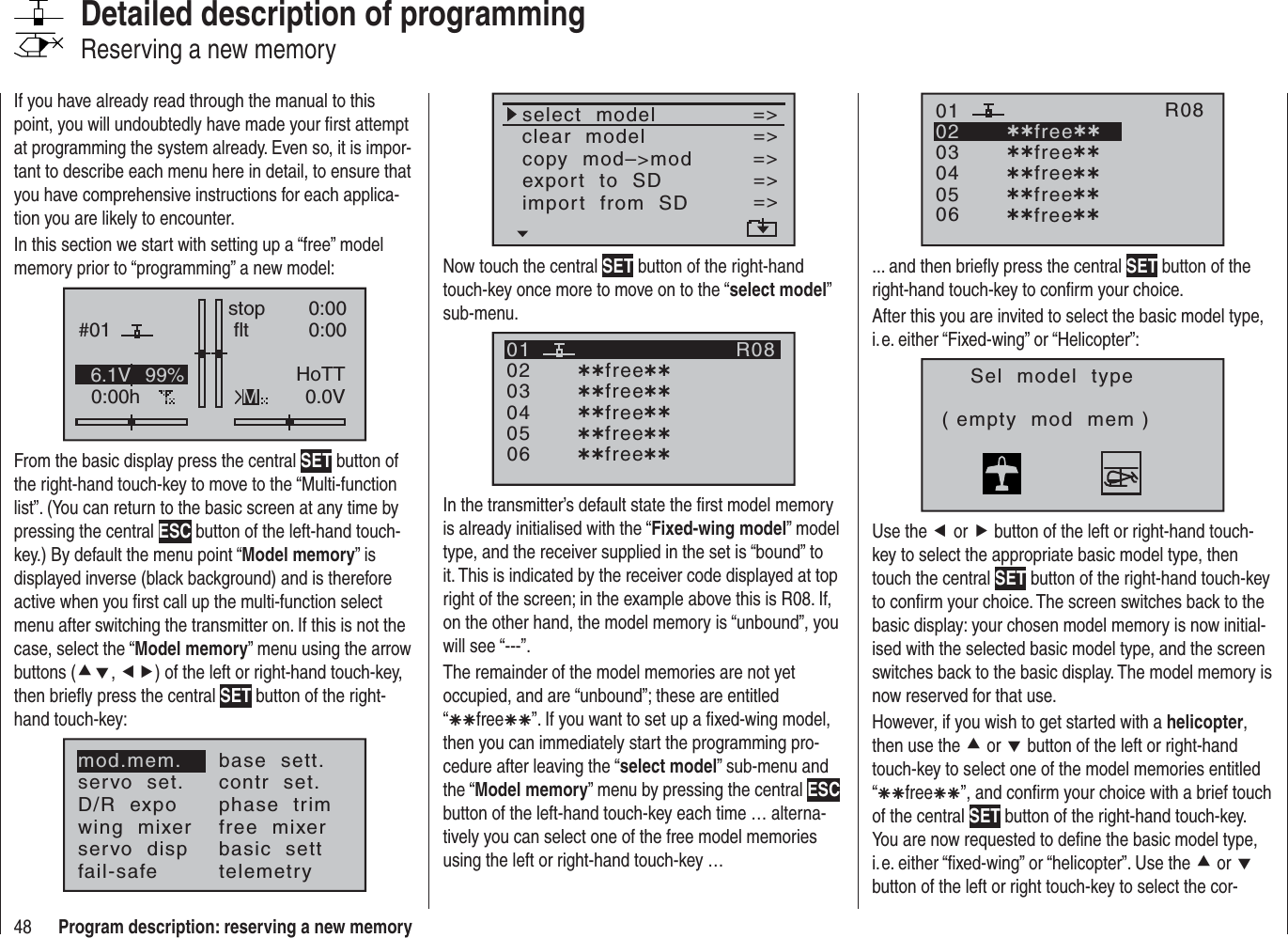 48 Program description: reserving a new memoryIf you have already read through the manual to this point, you will undoubtedly have made your ﬁ rst attempt at programming the system already. Even so, it is impor-tant to describe each menu here in detail, to ensure that you have comprehensive instructions for each applica-tion you are likely to encounter.In this section we start with setting up a “free” model memory prior to “programming” a new model:#010:00hstop flt0:000:000.0V6.1V HoTTM99%From the basic display press the central SET button of the right-hand touch-key to move to the “Multi-function list”. (You can return to the basic screen at any time by pressing the central ESC button of the left-hand touch-key.) By default the menu point “Model memory” is displayed inverse (black background) and is therefore active when you ﬁ rst call up the multi-function select menu after switching the transmitter on. If this is not the case, select the “Model memory” menu using the arrow buttons (cd,ef) of the left or right-hand touch-key, then brieﬂ y press the central SET button of the right-hand touch-key:mod.mem.servo  set.D/R  expowing  mixerbase  sett.contr  set.phase  trimfree  mixerservo  disp basic  settfail-safe telemetryDetailed description of programmingReserving a new memoryselect  modelclear  modelcopy  mod–&gt;mod=&gt;=&gt;=&gt;export  to  SDimport  from  SD=&gt;=&gt;=&gt;Now touch the central SET button of the right-hand touch-key once more to move on to the “select model”sub-menu.030405¿¿free¿¿020106R08¿¿free¿¿¿¿free¿¿¿¿free¿¿¿¿free¿¿In the transmitter’s default state the ﬁ rst model memory is already initialised with the “Fixed-wing model” model type, and the receiver supplied in the set is “bound” to it. This is indicated by the receiver code displayed at top right of the screen; in the example above this is R08. If, on the other hand, the model memory is “unbound”, you will see “---”.The remainder of the model memories are not yet occupied, and are “unbound”; these are entitled “ÄÄfreeÄÄ”. If you want to set up a ﬁ xed-wing model, then you can immediately start the programming pro-cedure after leaving the “select model” sub-menu and the “Model memory” menu by pressing the central ESCbutton of the left-hand touch-key each time … alterna-tively you can select one of the free model memories using the left or right-hand touch-key …030405¿¿free¿¿020106R08¿¿free¿¿¿¿free¿¿¿¿free¿¿¿¿free¿¿... and then brieﬂ y press the central SET button of the right-hand touch-key to conﬁ rm your choice.After this you are invited to select the basic model type, i. e. either “Fixed-wing” or “Helicopter”:Sel  model  type( empty  mod  mem )Use the e or f button of the left or right-hand touch-key to select the appropriate basic model type, then touch the central SET button of the right-hand touch-key to conﬁ rm your choice. The screen switches back to the basic display: your chosen model memory is now initial-ised with the selected basic model type, and the screen switches back to the basic display. The model memory is now reserved for that use.However, if you wish to get started with a helicopter,then use the c or d button of the left or right-hand touch-key to select one of the model memories entitled “ÄÄfreeÄÄ”, and conﬁ rm your choice with a brief touch of the central SET button of the right-hand touch-key. You are now requested to deﬁ ne the basic model type, i. e. either “ﬁ xed-wing” or “helicopter”. Use the c or dbutton of the left or right touch-key to select the cor-