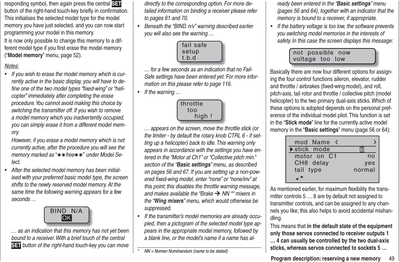 49Program description: reserving a new memorydirectly to the corresponding option. For more de-tailed information on binding a receiver please refer to pages 61 and 70.Beneath the “BIND. n/v” warning described earlier •you will also see the warning …fail safesetupt.b.d… for a few seconds as an indication that no Fail-Safe settings have been entered yet. For more infor-mation on this please refer to page 116.If the warning …•throttletoohigh !… appears on the screen, move the throttle stick (or the limiter - by default the rotary knob CTRL 6 - if set-ting up a helicopter) back to idle. This warning only appears in accordance with the settings you have en-tered in the “Motor at Ch1” or “Collective pitch min.” section of the “Basic settings” menu, as described on pages 56 and 67. If you are setting up a non-pow-ered ﬁ xed-wing model, enter “none” or “none/inv” at this point; this disables the throttle warning message, and makes available the “Brake ¼ NN *“ mixers in the “Wing mixers” menu, which would otherwise be suppressed.If the transmitter’s model memories are already occu-•pied, then a pictogram of the selected model type ap-pears in the appropriate model memory, followed by a blank line, or the model’s name if a name has al-responding symbol, then again press the central SETbutton of the right-hand touch-key brieﬂ y in conﬁ rmation. This initialises the selected model type for the model memory you have just selected, and you can now start programming your model in this memory.It is now only possible to change this memory to a dif-ferent model type if you ﬁ rst erase the model memory (“Model memory” menu, page 52).Notes:If you wish to erase the model memory which is cur-•rently active in the basic display, you will have to de-ﬁ ne one of the two model types “ﬁ xed-wing” or “heli-copter” immediately after completing the erase procedure. You cannot avoid making this choice by switching the transmitter off. If you wish to remove a model memory which you inadvertently occupied, you can simply erase it from a different model mem-ory.However, if you erase a model memory which is not currently active, after the procedure you will see the memory marked as “ÄÄfreeÄÄ” under Model Se-lect.After the selected model memory has been initial-•ised with your preferred basic model type, the screen shifts to the newly reserved model memory. At the same time the following warning appears for a few seconds …BIND  N/AOK… as an indication that this memory has not yet been bound to a receiver. With a brief touch of the central SET button of the right-hand touch-key you can move *  NN = Nomen Nominandum (name to be stated)ready been entered in the “Basic settings” menu (pages 56 and 64), together with an indicator that the memory is bound to a receiver, if appropriate.If the battery voltage is too low, the software prevents •you switching model memories in the interests of safety. In this case the screen displays this message:not  possible  nowvoltage  too  lowBasically there are now four different options for assign-ing the four control functions aileron, elevator, rudder and throttle / airbrakes (ﬁ xed-wing model), and roll, pitch-axis, tail rotor and throttle / collective pitch (model helicopter) to the two primary dual-axis sticks. Which of these options is adopted depends on the personal pref-erence of the individual model pilot. This function is set in the “Stick mode” line for the currently active model memory in the “Basic settings” menu (page 56 or 64):mod  Namestick  modeCH8  delaymotor  on  C11yesnotail  type normalAs mentioned earlier, for maximum ﬂ exibility the trans-mitter controls 5 … 8 are by default not assigned to transmitter controls, and can be assigned to any chan-nels you like; this also helps to avoid accidental mishan-dling.This means that in the default state of the equipment only those servos connected to receiver outputs 1 … 4 can usually be controlled by the two dual-axis sticks, whereas servos connected to sockets 5 … 