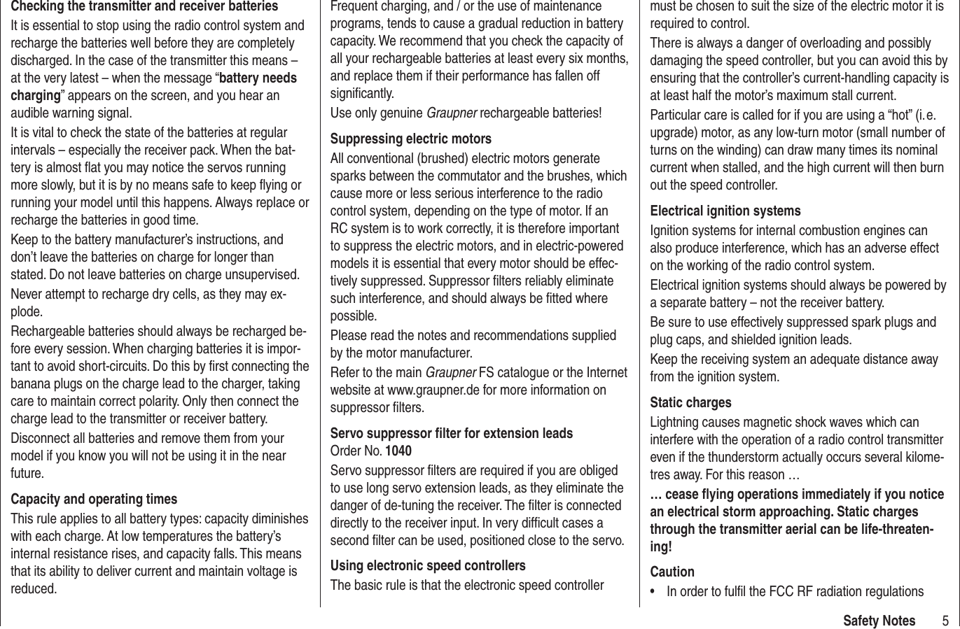 5Safety NotesChecking the transmitter and receiver batteriesIt is essential to stop using the radio control system and recharge the batteries well before they are completely discharged. In the case of the transmitter this means – at the very latest – when the message “battery needs charging” appears on the screen, and you hear an audible warning signal.It is vital to check the state of the batteries at regular intervals – especially the receiver pack. When the bat-tery is almost ﬂ at you may notice the servos running more slowly, but it is by no means safe to keep ﬂ ying or running your model until this happens. Always replace or recharge the batteries in good time.Keep to the battery manufacturer’s instructions, and don’t leave the batteries on charge for longer than stated. Do not leave batteries on charge unsupervised.Never attempt to recharge dry cells, as they may ex-plode.Rechargeable batteries should always be recharged be-fore every session. When charging batteries it is impor-tant to avoid short-circuits. Do this by ﬁ rst connecting the banana plugs on the charge lead to the charger, taking care to maintain correct polarity. Only then connect the charge lead to the transmitter or receiver battery.Disconnect all batteries and remove them from your model if you know you will not be using it in the near future.Capacity and operating timesThis rule applies to all battery types: capacity diminishes with each charge. At low temperatures the battery’s internal resistance rises, and capacity falls. This means that its ability to deliver current and maintain voltage is reduced.Frequent charging, and / or the use of maintenance programs, tends to cause a gradual reduction in battery capacity. We recommend that you check the capacity of all your rechargeable batteries at least every six months, and replace them if their performance has fallen off signiﬁ cantly.Use only genuine Graupner rechargeable batteries!Suppressing electric motorsAll conventional (brushed) electric motors generate sparks between the commutator and the brushes, which cause more or less serious interference to the radio control system, depending on the type of motor. If an RC system is to work correctly, it is therefore important to suppress the electric motors, and in electric-powered models it is essential that every motor should be effec-tively suppressed. Suppressor ﬁ lters reliably eliminate such interference, and should always be ﬁ tted where possible.Please read the notes and recommendations supplied by the motor manufacturer.Refer to the main Graupner FS catalogue or the Internet website at www.graupner.de for more information on suppressor ﬁ lters.Servo suppressor ﬁ lter for extension leadsOrder No. 1040Servo suppressor ﬁ lters are required if you are obliged to use long servo extension leads, as they eliminate the danger of de-tuning the receiver. The ﬁ lter is connected directly to the receiver input. In very difﬁ cult cases a second ﬁ lter can be used, positioned close to the servo. Using electronic speed controllersThe basic rule is that the electronic speed controller must be chosen to suit the size of the electric motor it is required to control.There is always a danger of overloading and possibly damaging the speed controller, but you can avoid this by ensuring that the controller’s current-handling capacity is at least half the motor’s maximum stall current.Particular care is called for if you are using a “hot” (i. e. upgrade) motor, as any low-turn motor (small number of turns on the winding) can draw many times its nominal current when stalled, and the high current will then burn out the speed controller.Electrical ignition systemsIgnition systems for internal combustion engines can also produce interference, which has an adverse effect on the working of the radio control system.Electrical ignition systems should always be powered by a separate battery – not the receiver battery.Be sure to use effectively suppressed spark plugs and plug caps, and shielded ignition leads.Keep the receiving system an adequate distance away from the ignition system.Static chargesLightning causes magnetic shock waves which can interfere with the operation of a radio control transmitter even if the thunderstorm actually occurs several kilome-tres away. For this reason …… cease ﬂ ying operations immediately if you notice an electrical storm approaching. Static charges through the transmitter aerial can be life-threaten-ing!CautionIn order to fulﬁ l the FCC RF radiation regulations •