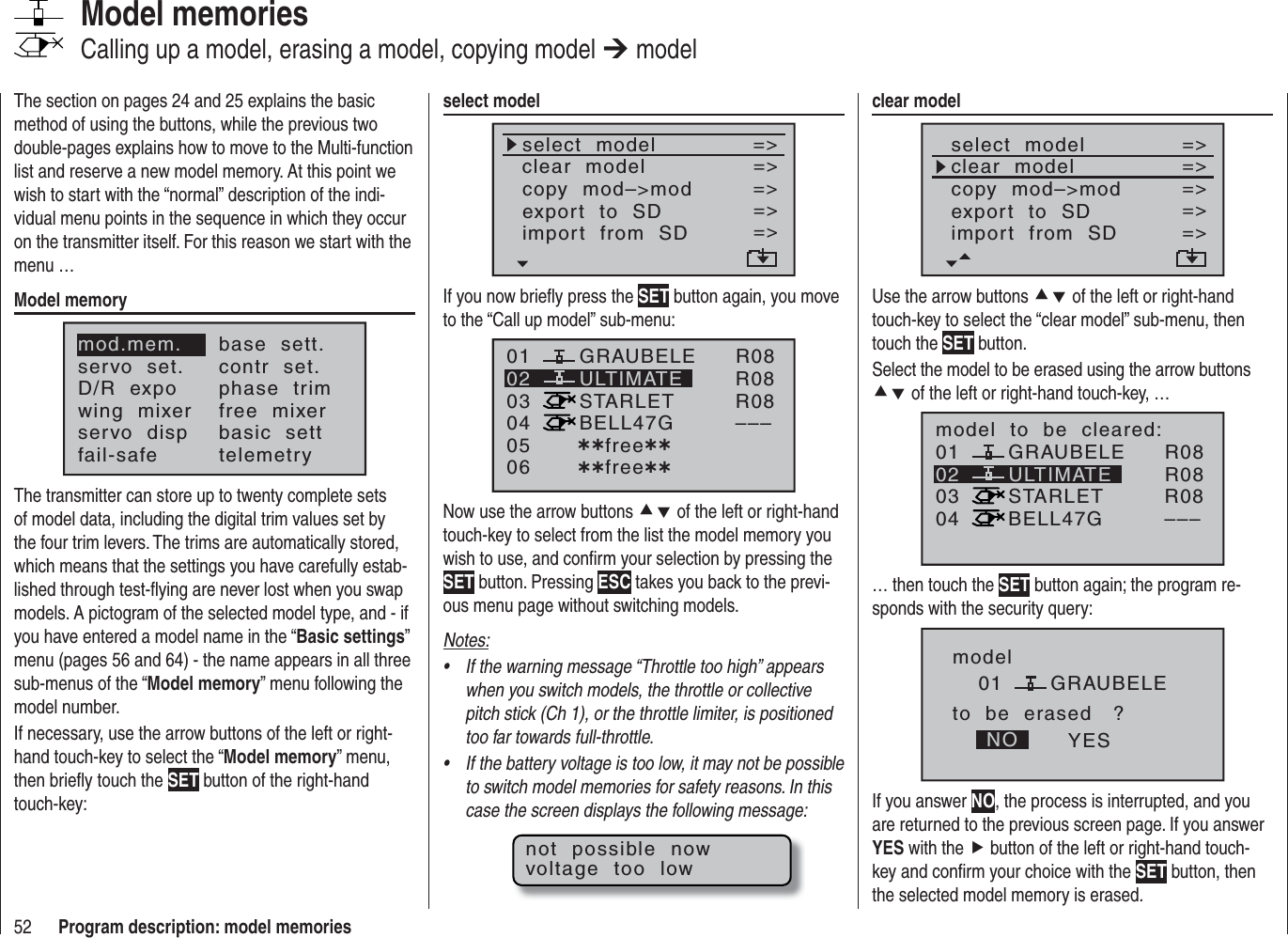 52 Program description: model memoriesThe section on pages 24 and 25 explains the basic method of using the buttons, while the previous two double-pages explains how to move to the Multi-function list and reserve a new model memory. At this point we wish to start with the “normal” description of the indi-vidual menu points in the sequence in which they occur on the transmitter itself. For this reason we start with the menu …Model memorymod.mem.servo  set.D/R  expowing  mixerbase  sett.contr  set.phase  trimfree  mixerservo  disp basic  settfail-safe telemetryThe transmitter can store up to twenty complete sets of model data, including the digital trim values set by the four trim levers. The trims are automatically stored, which means that the settings you have carefully estab-lished through test-ﬂ ying are never lost when you swap models. A pictogram of the selected model type, and - if you have entered a model name in the “Basic settings”menu (pages 56 and 64) - the name appears in all three sub-menus of the “Model memory” menu following the model number.If necessary, use the arrow buttons of the left or right-hand touch-key to select the “Model memory” menu, then brieﬂ y touch the SET button of the right-hand touch-key:Model memoriesCalling up a model, erasing a model, copying model ¼ modelclear modelselect  modelclear  modelcopy  mod–&gt;mod=&gt;=&gt;=&gt;=&gt;export  to  SDimport  from  SD=&gt;=&gt;Use the arrow buttons cd of the left or right-handtouch-key to select the “clear model” sub-menu, then touch the SET button.Select the model to be erased using the arrow buttons cd of the left or right-hand touch-key, …010304ULTIMATE02GRAUBELESTARLETBELL47Gmodel  to  be  cleared:R08R08R08–––… then touch the SET button again; the program re-sponds with the security query:modelGRAUBELEto  be  erased   ?NO YES01If you answer NO, the process is interrupted, and you are returned to the previous screen page. If you answer YES with the f button of the left or right-hand touch-key and conﬁ rm your choice with the SET button, then the selected model memory is erased.select modelselect  modelclear  modelcopy  mod–&gt;mod=&gt;=&gt;=&gt;export  to  SDimport  from  SD=&gt;=&gt;=&gt;If you now brieﬂ y press the SET button again, you move to the “Call up model” sub-menu:01030405 ¿¿free¿¿ULTIMATE02GRAUBELESTARLETBELL47G06 ¿¿free¿¿R08R08R08–––Now use the arrow buttons cd of the left or right-handtouch-key to select from the list the model memory you wish to use, and conﬁ rm your selection by pressing the SET button. Pressing ESC takes you back to the previ-ous menu page without switching models.Notes:If the warning message “Throttle too high” appears •when you switch models, the throttle or collective pitch stick (Ch 1), or the throttle limiter, is positioned too far towards full-throttle.If the battery voltage is too low, it may not be possible •to switch model memories for safety reasons. In this case the screen displays the following message:not  possible  nowvoltage  too  low