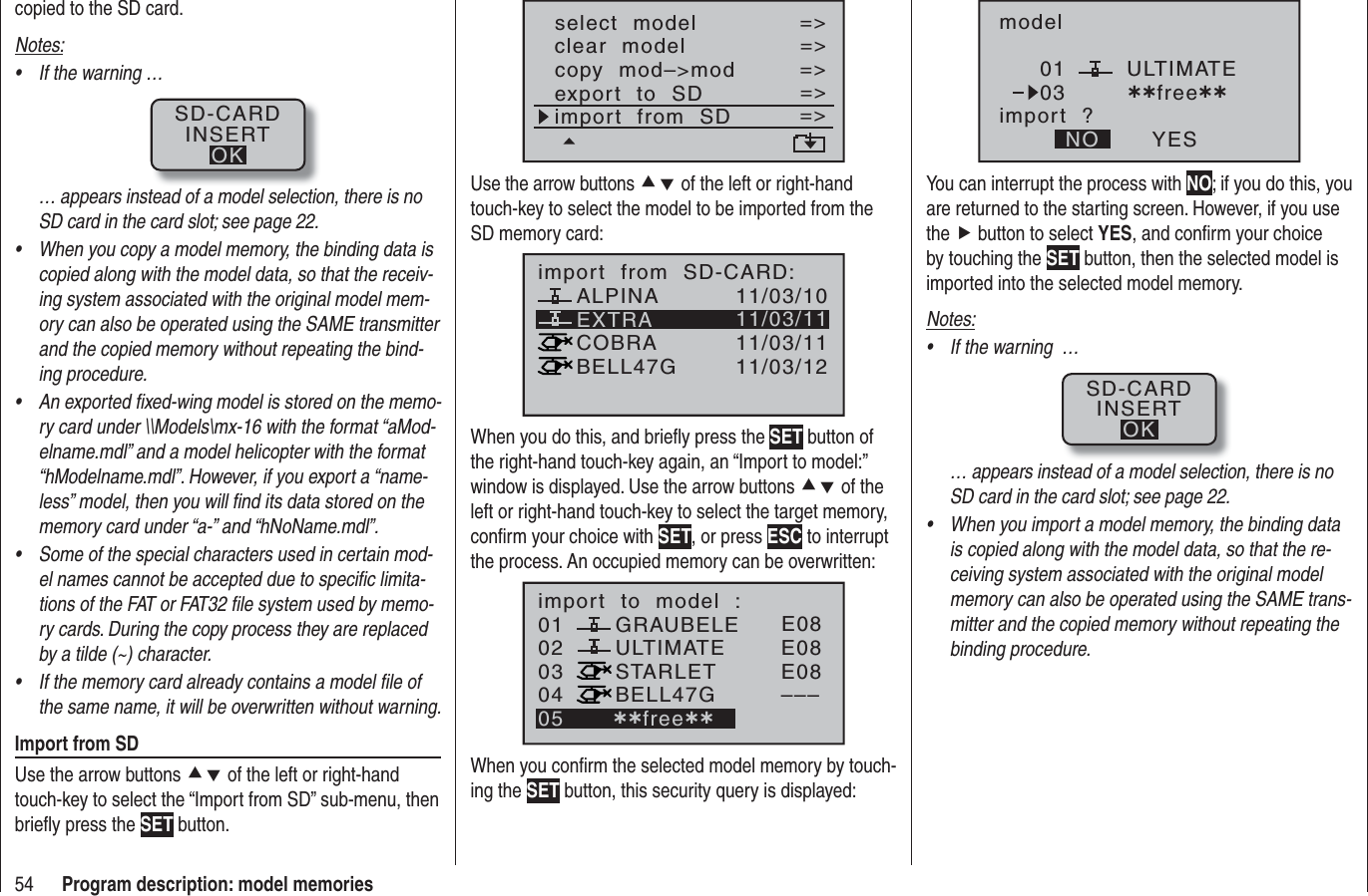 54 Program description: model memoriescopied to the SD card.Notes:If the warning …•SD-CARDINSERTOK… appears instead of a model selection, there is no SD card in the card slot; see page 22.When you copy a model memory, the binding data is •copied along with the model data, so that the receiv-ing system associated with the original model mem-ory can also be operated using the SAME transmitter and the copied memory without repeating the bind-ing procedure.An exported ﬁ xed-wing model is stored on the memo-•ry card under \\Models\mx-16 with the format “aMod-elname.mdl” and a model helicopter with the format “hModelname.mdl”. However, if you export a “name-less” model, then you will ﬁ nd its data stored on the memory card under “a-” and “hNoName.mdl”.Some of the special characters used in certain mod-•el names cannot be accepted due to speciﬁ c limita-tions of the FAT or FAT32 ﬁ le system used by memo-ry cards. During the copy process they are replaced by a tilde (~) character.If the memory card already contains a model ﬁ le of •the same name, it will be overwritten without warning.Import from SDUse the arrow buttons cd of the left or right-hand touch-key to select the “Import from SD” sub-menu, then brieﬂ y press the SET button.select  modelclear  modelcopy  mod–&gt;mod=&gt;=&gt;=&gt;=&gt;=&gt;export  to  SDimport  from  SD=&gt;=&gt;Use the arrow buttons cd of the left or right-handtouch-key to select the model to be imported from the SD memory card:EXTRAALPINACOBRABELL47Gimport  from  SD-CARD:11/03/1011/03/1111/03/1111/03/12When you do this, and brieﬂ y press the SET button of the right-hand touch-key again, an “Import to model:” window is displayed. Use the arrow buttons cd of the left or right-hand touch-key to select the target memory, conﬁ rm your choice with SET, or press ESC to interrupt the process. An occupied memory can be overwritten:010304ULTIMATE02GRAUBELESTARLETBELL47Gimport  to  model  :05 ¿¿free¿¿E08E08E08–––When you conﬁ rm the selected model memory by touch-ing the SET button, this security query is displayed:modelULTIMATEimport  ?NO YES0103 ¿¿free¿¿You can interrupt the process with NO; if you do this, you are returned to the starting screen. However, if you use the f button to select YES, and conﬁ rm your choice by touching the SET button, then the selected model is imported into the selected model memory. Notes:If the warning  …•SD-CARDINSERTOK… appears instead of a model selection, there is no SD card in the card slot; see page 22.When you import a model memory, the binding data •is copied along with the model data, so that the re-ceiving system associated with the original model memory can also be operated using the SAME trans-mitter and the copied memory without repeating the binding procedure.