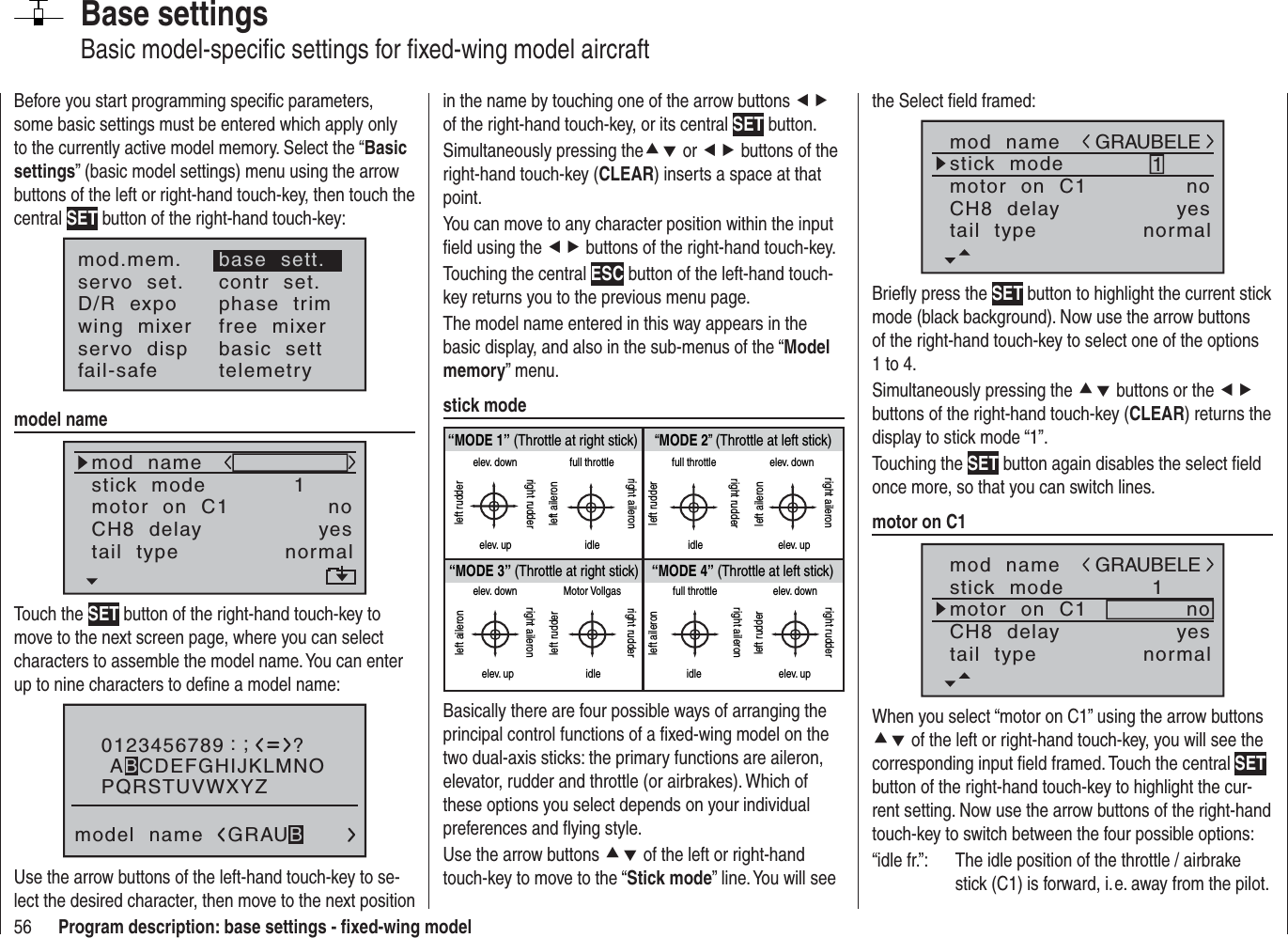 56 Program description: base settings - ﬁ xed-wing modelBase settingsBasic model-speciﬁ c settings for ﬁ xed-wing model aircraftBefore you start programming speciﬁ c parameters, some basic settings must be entered which apply only to the currently active model memory. Select the “Basicsettings” (basic model settings) menu using the arrow buttons of the left or right-hand touch-key, then touch the central SET button of the right-hand touch-key:mod.mem.servo  set.D/R  expowing  mixerbase  sett.contr  set.phase  trimfree  mixerservo  disp basic  settfail-safe telemetrymodel namemod  namestick  modeCH8  delaymotor  on  C11yesnotail  type normalTouch the SET button of the right-hand touch-key to move to the next screen page, where you can select characters to assemble the model name. You can enter up to nine characters to deﬁ ne a model name:0123456789PQRSTUVWXYZmodel  name?:;ABCDEFGHIJKLMNOGRAUBUse the arrow buttons of the left-hand touch-key to se-lect the desired character, then move to the next position in the name by touching one of the arrow buttons efof the right-hand touch-key, or its central SET button.Simultaneously pressing thecd or ef buttons of the right-hand touch-key (CLEAR) inserts a space at that point.You can move to any character position within the input ﬁ eld using the ef buttons of the right-hand touch-key.Touching the central ESC button of the left-hand touch-key returns you to the previous menu page.The model name entered in this way appears in the basic display, and also in the sub-menus of the “Modelmemory” menu.stick mode“MODE 2” (Throttle at left stick)“MODE 3” (Throttle at right stick) “MODE 4” (Throttle at left stick)“MODE 1” (Throttle at right stick)elev. downelev. upleft rudderright rudderfull throttleidleleft aileronright aileronfull throttleleft rudderright rudderidleelev. downelev. upleft aileronright aileronelev. downelev. upleft aileronright aileronMotor Vollgasidleleft rudderright rudderfull throttleidleleft aileronright aileronelev. downelev. upleft rudderright rudderBasically there are four possible ways of arranging the principal control functions of a ﬁ xed-wing model on the two dual-axis sticks: the primary functions are aileron, elevator, rudder and throttle (or airbrakes). Which of these options you select depends on your individual preferences and ﬂ ying style.Use the arrow buttons cd of the left or right-hand touch-key to move to the “Stick mode” line. You will see the Select ﬁ eld framed:mod  namestick  modeCH8  delaymotor  on  C11yesnotail  type normalGRAUBELEBrieﬂ y press the SET button to highlight the current stick mode (black background). Now use the arrow buttons of the right-hand touch-key to select one of the options 1 to 4.Simultaneously pressing the cd buttons or the efbuttons of the right-hand touch-key (CLEAR) returns the display to stick mode “1”.Touching the SET button again disables the select ﬁ eld once more, so that you can switch lines.motor on C1mod  namestick  modeCH8  delaymotor  on  C11yesnotail  type normalGRAUBELEWhen you select “motor on C1” using the arrow buttons cd of the left or right-hand touch-key, you will see the corresponding input ﬁ eld framed. Touch the central SETbutton of the right-hand touch-key to highlight the cur-rent setting. Now use the arrow buttons of the right-hand touch-key to switch between the four possible options: “idle fr.”:  The idle position of the throttle / airbrake stick (C1) is forward, i. e. away from the pilot.